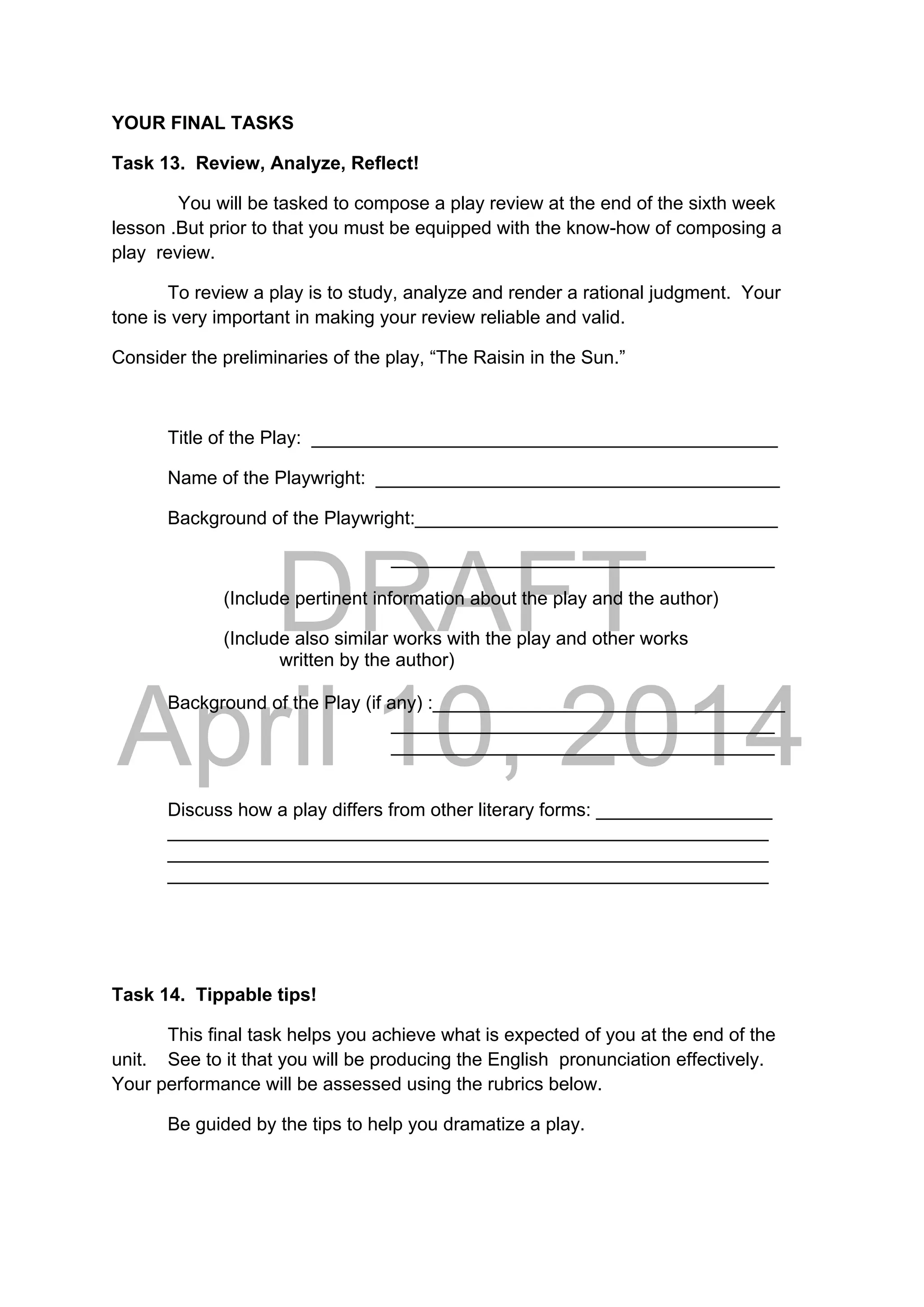 DRAFT
April 10, 2014
YOUR FINAL TASKS
Task 13. Review, Analyze, Reflect!
You will be tasked to compose a play review at the end of the sixth week
lesson .But prior to that you must be equipped with the know-how of composing a
play review.
To review a play is to study, analyze and render a rational judgment. Your
tone is very important in making your review reliable and valid.
Consider the preliminaries of the play, “The Raisin in the Sun.”
Title of the Play: _____________________________________________
Name of the Playwright: _______________________________________
Background of the Playwright:___________________________________
_____________________________________
(Include pertinent information about the play and the author)
    (Include also similar works with the play and other works
written by the author)
Background of the Play (if any) :__________________________________
_____________________________________
_____________________________________
Discuss how a play differs from other literary forms: _________________
__________________________________________________________
__________________________________________________________
__________________________________________________________
Task 14. Tippable tips!
This final task helps you achieve what is expected of you at the end of the
unit. See to it that you will be producing the English pronunciation effectively.
Your performance will be assessed using the rubrics below.
Be guided by the tips to help you dramatize a play.
 