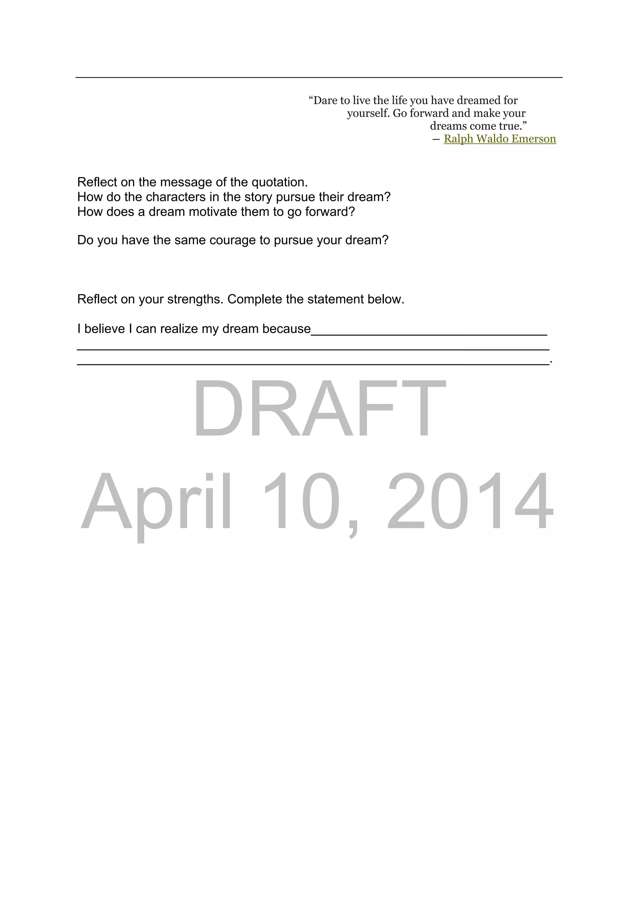 DRAFT
April 10, 2014
“Dare to live the life you have dreamed for
yourself. Go forward and make your
dreams come true.”
― Ralph Waldo Emerson 
Reflect on the message of the quotation.
How do the characters in the story pursue their dream?
How does a dream motivate them to go forward?
Do you have the same courage to pursue your dream?
Reflect on your strengths. Complete the statement below.
I believe I can realize my dream because_________________________________
__________________________________________________________________
__________________________________________________________________.
 
 
 
 