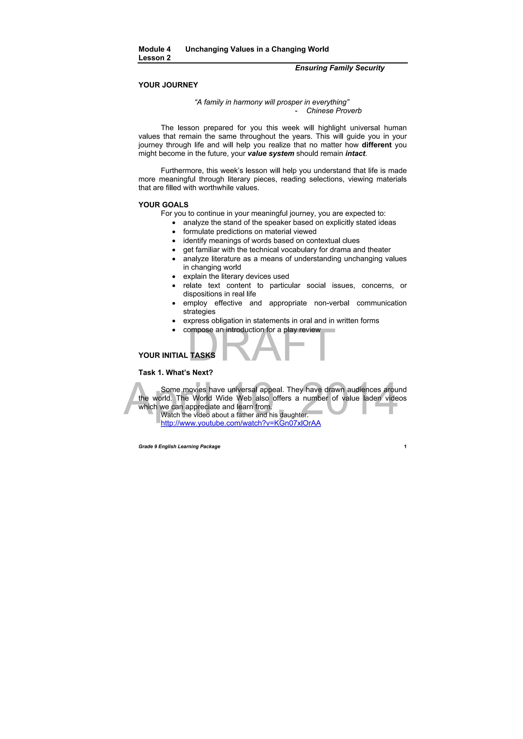 DRAFT
April 10, 2014
Grade 9 English Learning Package
 
1
Module 4 Unchanging Values in a Changing World
Lesson 2
Ensuring Family Security
YOUR JOURNEY
“A family in harmony will prosper in everything”
- Chinese Proverb
The lesson prepared for you this week will highlight universal human
values that remain the same throughout the years. This will guide you in your
journey through life and will help you realize that no matter how different you
might become in the future, your value system should remain intact.
Furthermore, this week’s lesson will help you understand that life is made
more meaningful through literary pieces, reading selections, viewing materials
that are filled with worthwhile values.
YOUR GOALS
For you to continue in your meaningful journey, you are expected to:
 analyze the stand of the speaker based on explicitly stated ideas
 formulate predictions on material viewed
 identify meanings of words based on contextual clues
 get familiar with the technical vocabulary for drama and theater
 analyze literature as a means of understanding unchanging values
in changing world
 explain the literary devices used
 relate text content to particular social issues, concerns, or
dispositions in real life
 employ effective and appropriate non-verbal communication
strategies
 express obligation in statements in oral and in written forms
 compose an introduction for a play review
YOUR INITIAL TASKS
Task 1. What’s Next?
Some movies have universal appeal. They have drawn audiences around
the world. The World Wide Web also offers a number of value laden videos
which we can appreciate and learn from.
Watch the video about a father and his daughter. 
http://www.youtube.com/watch?v=KGn07xlOrAA
 