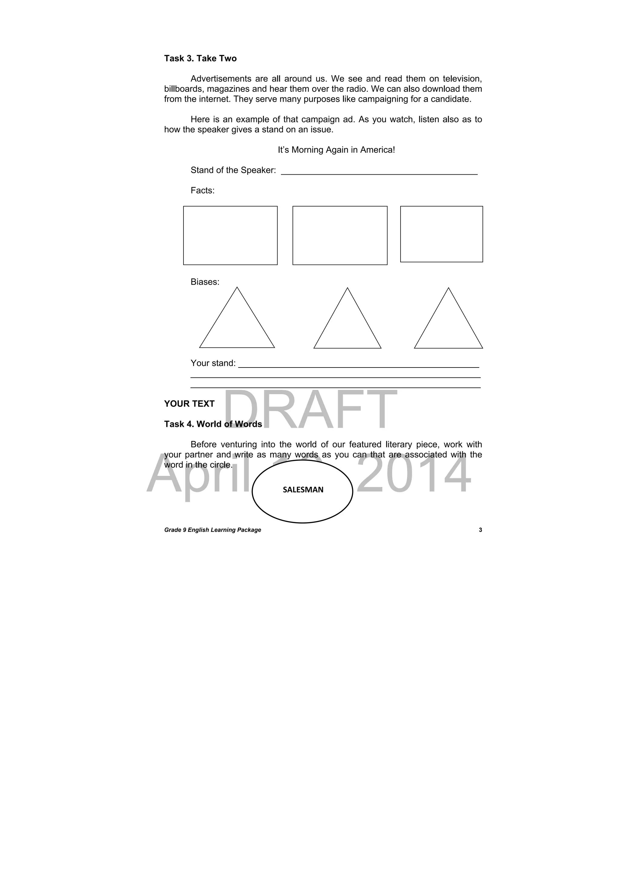 DRAFT
April 10, 2014
Grade 9 English Learning Package
 
3
Task 3. Take Two
Advertisements are all around us. We see and read them on television,
billboards, magazines and hear them over the radio. We can also download them
from the internet. They serve many purposes like campaigning for a candidate.
Here is an example of that campaign ad. As you watch, listen also as to
how the speaker gives a stand on an issue.
It’s Morning Again in America!
Stand of the Speaker: ________________________________________
Facts:
Biases:
Your stand: _________________________________________________
___________________________________________________________
___________________________________________________________
YOUR TEXT
Task 4. World of Words
Before venturing into the world of our featured literary piece, work with
your partner and write as many words as you can that are associated with the
word in the circle.
 
SALESMAN
 