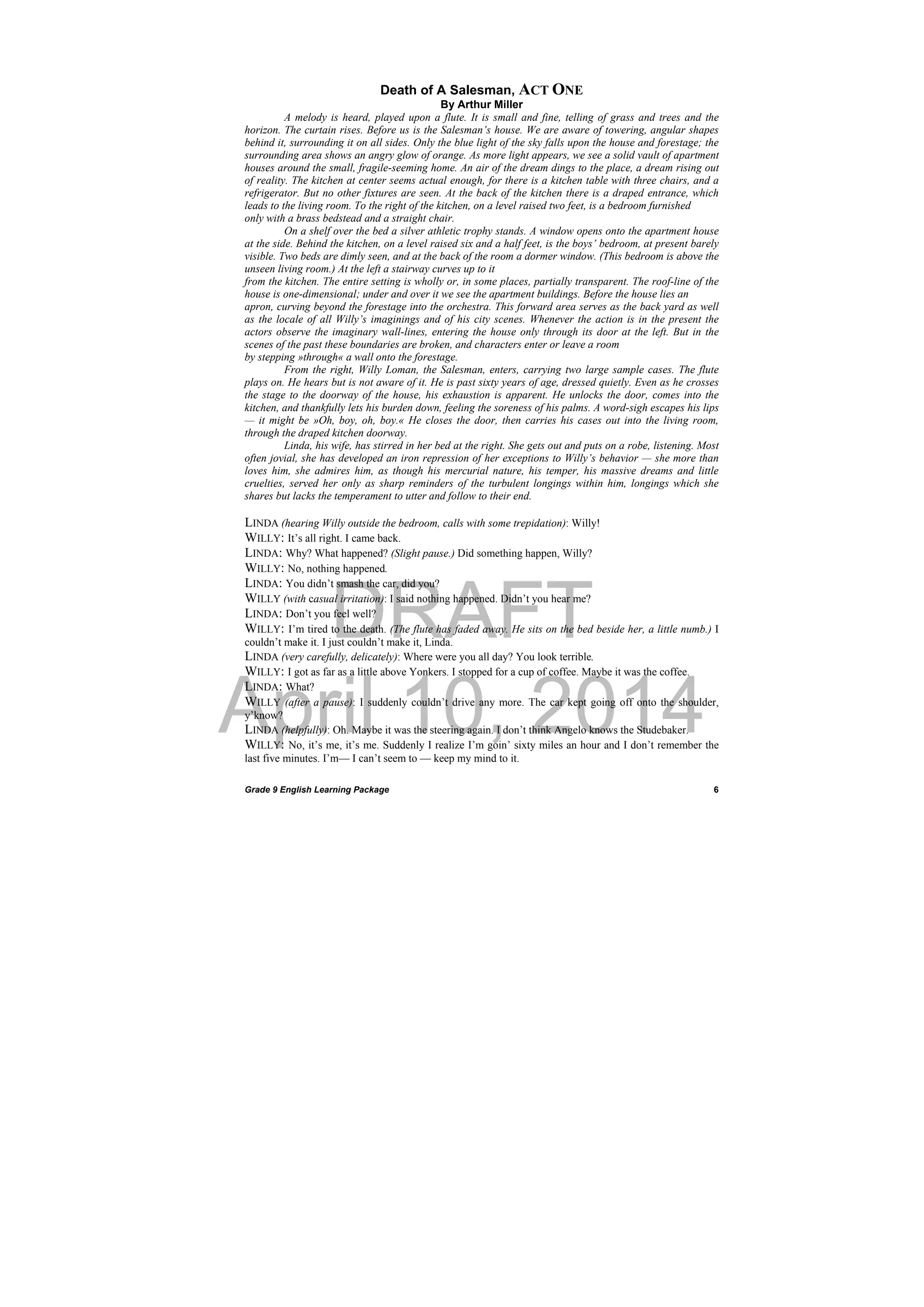 DRAFT
April 10, 2014
Grade 9 English Learning Package
 
6
Death of A Salesman, ACT ONE
By Arthur Miller
A melody is heard, played upon a flute. It is small and fine, telling of grass and trees and the
horizon. The curtain rises. Before us is the Salesman’s house. We are aware of towering, angular shapes
behind it, surrounding it on all sides. Only the blue light of the sky falls upon the house and forestage; the
surrounding area shows an angry glow of orange. As more light appears, we see a solid vault of apartment
houses around the small, fragile-seeming home. An air of the dream dings to the place, a dream rising out
of reality. The kitchen at center seems actual enough, for there is a kitchen table with three chairs, and a
refrigerator. But no other fixtures are seen. At the back of the kitchen there is a draped entrance, which
leads to the living room. To the right of the kitchen, on a level raised two feet, is a bedroom furnished
only with a brass bedstead and a straight chair.
On a shelf over the bed a silver athletic trophy stands. A window opens onto the apartment house
at the side. Behind the kitchen, on a level raised six and a half feet, is the boys’ bedroom, at present barely
visible. Two beds are dimly seen, and at the back of the room a dormer window. (This bedroom is above the
unseen living room.) At the left a stairway curves up to it
from the kitchen. The entire setting is wholly or, in some places, partially transparent. The roof-line of the
house is one-dimensional; under and over it we see the apartment buildings. Before the house lies an
apron, curving beyond the forestage into the orchestra. This forward area serves as the back yard as well
as the locale of all Willy’s imaginings and of his city scenes. Whenever the action is in the present the
actors observe the imaginary wall-lines, entering the house only through its door at the left. But in the
scenes of the past these boundaries are broken, and characters enter or leave a room
by stepping »through« a wall onto the forestage.
From the right, Willy Loman, the Salesman, enters, carrying two large sample cases. The flute
plays on. He hears but is not aware of it. He is past sixty years of age, dressed quietly. Even as he crosses
the stage to the doorway of the house, his exhaustion is apparent. He unlocks the door, comes into the
kitchen, and thankfully lets his burden down, feeling the soreness of his palms. A word-sigh escapes his lips
— it might be »Oh, boy, oh, boy.« He closes the door, then carries his cases out into the living room,
through the draped kitchen doorway.
Linda, his wife, has stirred in her bed at the right. She gets out and puts on a robe, listening. Most
often jovial, she has developed an iron repression of her exceptions to Willy’s behavior — she more than
loves him, she admires him, as though his mercurial nature, his temper, his massive dreams and little
cruelties, served her only as sharp reminders of the turbulent longings within him, longings which she
shares but lacks the temperament to utter and follow to their end.
LINDA (hearing Willy outside the bedroom, calls with some trepidation): Willy!
WILLY: It’s all right. I came back.
LINDA: Why? What happened? (Slight pause.) Did something happen, Willy?
WILLY: No, nothing happened.
LINDA: You didn’t smash the car, did you?
WILLY (with casual irritation): I said nothing happened. Didn’t you hear me?
LINDA: Don’t you feel well?
WILLY: I’m tired to the death. (The flute has faded away. He sits on the bed beside her, a little numb.) I
couldn’t make it. I just couldn’t make it, Linda.
LINDA (very carefully, delicately): Where were you all day? You look terrible.
WILLY: I got as far as a little above Yonkers. I stopped for a cup of coffee. Maybe it was the coffee.
LINDA: What?
WILLY (after a pause): I suddenly couldn’t drive any more. The car kept going off onto the shoulder,
y’know?
LINDA (helpfully): Oh. Maybe it was the steering again. I don’t think Angelo knows the Studebaker.
WILLY: No, it’s me, it’s me. Suddenly I realize I’m goin’ sixty miles an hour and I don’t remember the
last five minutes. I’m— I can’t seem to — keep my mind to it.
 