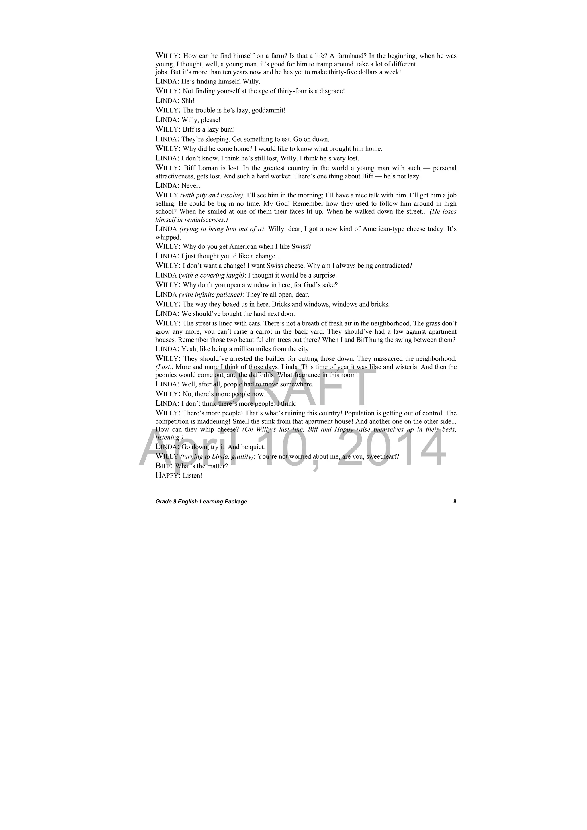 DRAFT
April 10, 2014
Grade 9 English Learning Package
 
8
WILLY: How can he find himself on a farm? Is that a life? A farmhand? In the beginning, when he was
young, I thought, well, a young man, it’s good for him to tramp around, take a lot of different
jobs. But it’s more than ten years now and he has yet to make thirty-five dollars a week!
LINDA: He’s finding himself, Willy.
WILLY: Not finding yourself at the age of thirty-four is a disgrace!
LINDA: Shh!
WILLY: The trouble is he’s lazy, goddammit!
LINDA: Willy, please!
WILLY: Biff is a lazy bum!
LINDA: They’re sleeping. Get something to eat. Go on down.
WILLY: Why did he come home? I would like to know what brought him home.
LINDA: I don’t know. I think he’s still lost, Willy. I think he’s very lost.
WILLY: Biff Loman is lost. In the greatest country in the world a young man with such — personal
attractiveness, gets lost. And such a hard worker. There’s one thing about Biff — he’s not lazy.
LINDA: Never.
WILLY (with pity and resolve): I’ll see him in the morning; I’ll have a nice talk with him. I’ll get him a job
selling. He could be big in no time. My God! Remember how they used to follow him around in high
school? When he smiled at one of them their faces lit up. When he walked down the street... (He loses
himself in reminiscences.)
LINDA (trying to bring him out of it): Willy, dear, I got a new kind of American-type cheese today. It’s
whipped.
WILLY: Why do you get American when I like Swiss?
LINDA: I just thought you’d like a change...
WILLY: I don’t want a change! I want Swiss cheese. Why am I always being contradicted?
LINDA (with a covering laugh): I thought it would be a surprise.
WILLY: Why don’t you open a window in here, for God’s sake?
LINDA (with infinite patience): They’re all open, dear.
WILLY: The way they boxed us in here. Bricks and windows, windows and bricks.
LINDA: We should’ve bought the land next door.
WILLY: The street is lined with cars. There’s not a breath of fresh air in the neighborhood. The grass don’t
grow any more, you can’t raise a carrot in the back yard. They should’ve had a law against apartment
houses. Remember those two beautiful elm trees out there? When I and Biff hung the swing between them?
LINDA: Yeah, like being a million miles from the city.
WILLY: They should’ve arrested the builder for cutting those down. They massacred the neighborhood.
(Lost.) More and more I think of those days, Linda. This time of year it was lilac and wisteria. And then the
peonies would come out, and the daffodils. What fragrance in this room!
LINDA: Well, after all, people had to move somewhere.
WILLY: No, there’s more people now.
LINDA: I don’t think there’s more people. I think
WILLY: There’s more people! That’s what’s ruining this country! Population is getting out of control. The
competition is maddening! Smell the stink from that apartment house! And another one on the other side...
How can they whip cheese? (On Willy’s last line, Biff and Happy raise themselves up in their beds,
listening.)
LINDA: Go down, try it. And be quiet.
WILLY (turning to Linda, guiltily): You’re not worried about me, are you, sweetheart?
BIFF: What’s the matter?
HAPPY: Listen!
 