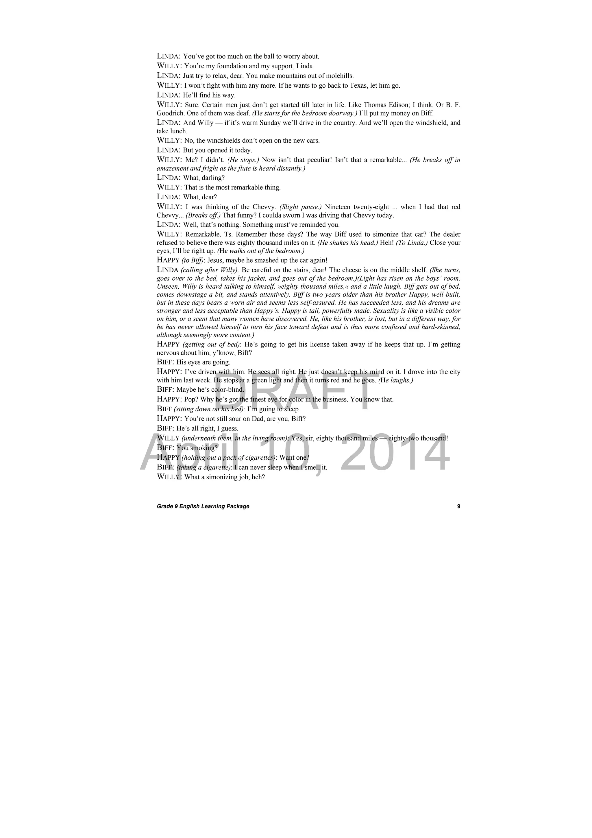 DRAFT
April 10, 2014
Grade 9 English Learning Package
 
9
LINDA: You’ve got too much on the ball to worry about.
WILLY: You’re my foundation and my support, Linda.
LINDA: Just try to relax, dear. You make mountains out of molehills.
WILLY: I won’t fight with him any more. If he wants to go back to Texas, let him go.
LINDA: He’ll find his way.
WILLY: Sure. Certain men just don’t get started till later in life. Like Thomas Edison; I think. Or B. F.
Goodrich. One of them was deaf. (He starts for the bedroom doorway.) I’ll put my money on Biff.
LINDA: And Willy — if it’s warm Sunday we’ll drive in the country. And we’ll open the windshield, and
take lunch.
WILLY: No, the windshields don’t open on the new cars.
LINDA: But you opened it today.
WILLY: Me? I didn’t. (He stops.) Now isn’t that peculiar! Isn’t that a remarkable... (He breaks off in
amazement and fright as the flute is heard distantly.)
LINDA: What, darling?
WILLY: That is the most remarkable thing.
LINDA: What, dear?
WILLY: I was thinking of the Chevvy. (Slight pause.) Nineteen twenty-eight ... when I had that red
Chevvy... (Breaks off.) That funny? I coulda sworn I was driving that Chevvy today.
LINDA: Well, that’s nothing. Something must’ve reminded you.
WILLY: Remarkable. Ts. Remember those days? The way Biff used to simonize that car? The dealer
refused to believe there was eighty thousand miles on it. (He shakes his head.) Heh! (To Linda.) Close your
eyes, I’ll be right up. (He walks out of the bedroom.)
HAPPY (to Biff): Jesus, maybe he smashed up the car again!
LINDA (calling after Willy): Be careful on the stairs, dear! The cheese is on the middle shelf. (She turns,
goes over to the bed, takes his jacket, and goes out of the bedroom.)(Light has risen on the boys’ room.
Unseen, Willy is heard talking to himself, »eighty thousand miles,« and a little laugh. Biff gets out of bed,
comes downstage a bit, and stands attentively. Biff is two years older than his brother Happy, well built,
but in these days bears a worn air and seems less self-assured. He has succeeded less, and his dreams are
stronger and less acceptable than Happy’s. Happy is tall, powerfully made. Sexuality is like a visible color
on him, or a scent that many women have discovered. He, like his brother, is lost, but in a different way, for
he has never allowed himself to turn his face toward defeat and is thus more confused and hard-skinned,
although seemingly more content.)
HAPPY (getting out of bed): He’s going to get his license taken away if he keeps that up. I’m getting
nervous about him, y’know, Biff?
BIFF: His eyes are going.
HAPPY: I’ve driven with him. He sees all right. He just doesn’t keep his mind on it. I drove into the city
with him last week. He stops at a green light and then it turns red and he goes. (He laughs.)
BIFF: Maybe he’s color-blind.
HAPPY: Pop? Why he’s got the finest eye for color in the business. You know that.
BIFF (sitting down on his bed): I’m going to sleep.
HAPPY: You’re not still sour on Dad, are you, Biff?
BIFF: He’s all right, I guess.
WILLY (underneath them, in the living room): Yes, sir, eighty thousand miles — eighty-two thousand!
BIFF: You smoking?
HAPPY (holding out a pack of cigarettes): Want one?
BIFF: (taking a cigarette): I can never sleep when I smell it.
WILLY: What a simonizing job, heh?
 