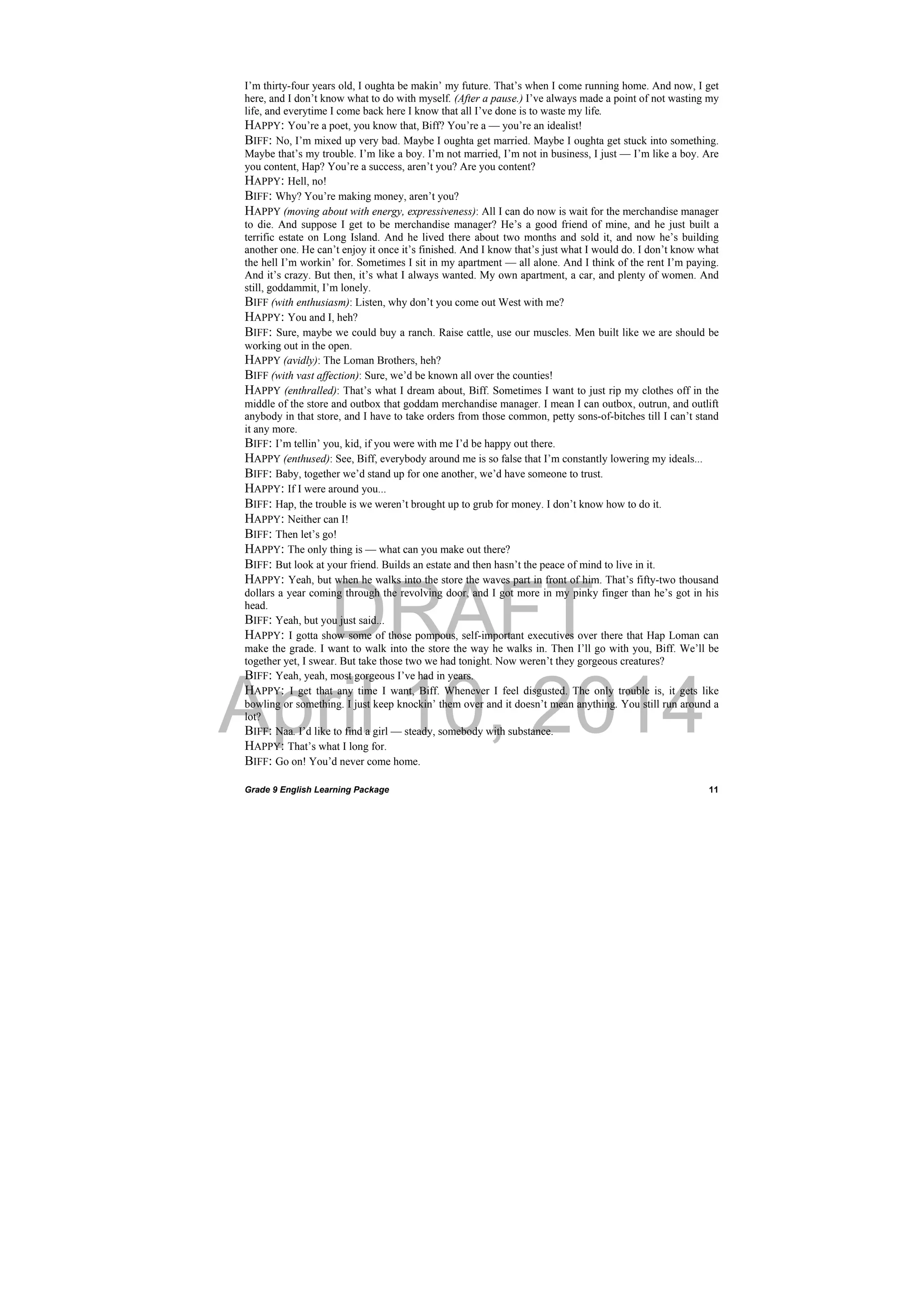 DRAFT
April 10, 2014
Grade 9 English Learning Package
 
11
I’m thirty-four years old, I oughta be makin’ my future. That’s when I come running home. And now, I get
here, and I don’t know what to do with myself. (After a pause.) I’ve always made a point of not wasting my
life, and everytime I come back here I know that all I’ve done is to waste my life.
HAPPY: You’re a poet, you know that, Biff? You’re a — you’re an idealist!
BIFF: No, I’m mixed up very bad. Maybe I oughta get married. Maybe I oughta get stuck into something.
Maybe that’s my trouble. I’m like a boy. I’m not married, I’m not in business, I just — I’m like a boy. Are
you content, Hap? You’re a success, aren’t you? Are you content?
HAPPY: Hell, no!
BIFF: Why? You’re making money, aren’t you?
HAPPY (moving about with energy, expressiveness): All I can do now is wait for the merchandise manager
to die. And suppose I get to be merchandise manager? He’s a good friend of mine, and he just built a
terrific estate on Long Island. And he lived there about two months and sold it, and now he’s building
another one. He can’t enjoy it once it’s finished. And I know that’s just what I would do. I don’t know what
the hell I’m workin’ for. Sometimes I sit in my apartment — all alone. And I think of the rent I’m paying.
And it’s crazy. But then, it’s what I always wanted. My own apartment, a car, and plenty of women. And
still, goddammit, I’m lonely.
BIFF (with enthusiasm): Listen, why don’t you come out West with me?
HAPPY: You and I, heh?
BIFF: Sure, maybe we could buy a ranch. Raise cattle, use our muscles. Men built like we are should be
working out in the open.
HAPPY (avidly): The Loman Brothers, heh?
BIFF (with vast affection): Sure, we’d be known all over the counties!
HAPPY (enthralled): That’s what I dream about, Biff. Sometimes I want to just rip my clothes off in the
middle of the store and outbox that goddam merchandise manager. I mean I can outbox, outrun, and outlift
anybody in that store, and I have to take orders from those common, petty sons-of-bitches till I can’t stand
it any more.
BIFF: I’m tellin’ you, kid, if you were with me I’d be happy out there.
HAPPY (enthused): See, Biff, everybody around me is so false that I’m constantly lowering my ideals...
BIFF: Baby, together we’d stand up for one another, we’d have someone to trust.
HAPPY: If I were around you...
BIFF: Hap, the trouble is we weren’t brought up to grub for money. I don’t know how to do it.
HAPPY: Neither can I!
BIFF: Then let’s go!
HAPPY: The only thing is — what can you make out there?
BIFF: But look at your friend. Builds an estate and then hasn’t the peace of mind to live in it.
HAPPY: Yeah, but when he walks into the store the waves part in front of him. That’s fifty-two thousand
dollars a year coming through the revolving door, and I got more in my pinky finger than he’s got in his
head.
BIFF: Yeah, but you just said...
HAPPY: I gotta show some of those pompous, self-important executives over there that Hap Loman can
make the grade. I want to walk into the store the way he walks in. Then I’ll go with you, Biff. We’ll be
together yet, I swear. But take those two we had tonight. Now weren’t they gorgeous creatures?
BIFF: Yeah, yeah, most gorgeous I’ve had in years.
HAPPY: I get that any time I want, Biff. Whenever I feel disgusted. The only trouble is, it gets like
bowling or something. I just keep knockin’ them over and it doesn’t mean anything. You still run around a
lot?
BIFF: Naa. I’d like to find a girl — steady, somebody with substance.
HAPPY: That’s what I long for.
BIFF: Go on! You’d never come home.
 
