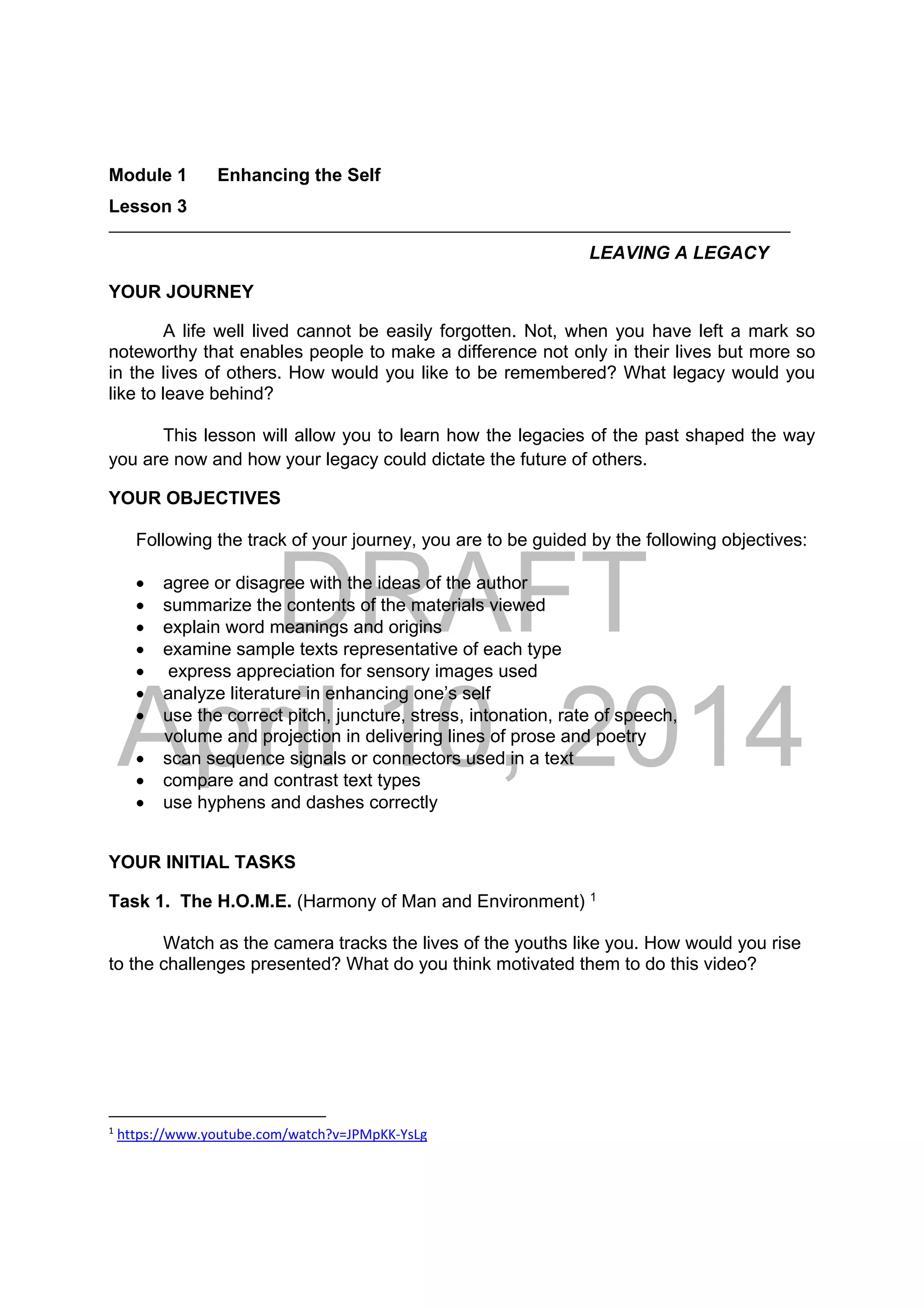 DRAFT
April 10, 2014
Module 1 Enhancing the Self
Lesson 3 
LEAVING A LEGACY
YOUR JOURNEY
A life well lived cannot be easily forgotten. Not, when you have left a mark so
noteworthy that enables people to make a difference not only in their lives but more so
in the lives of others. How would you like to be remembered? What legacy would you
like to leave behind?
This lesson will allow you to learn how the legacies of the past shaped the way
you are now and how your legacy could dictate the future of others.
YOUR OBJECTIVES
Following the track of your journey, you are to be guided by the following objectives:
 agree or disagree with the ideas of the author
 summarize the contents of the materials viewed
 explain word meanings and origins
 examine sample texts representative of each type
 express appreciation for sensory images used
 analyze literature in enhancing one’s self
 use the correct pitch, juncture, stress, intonation, rate of speech,
volume and projection in delivering lines of prose and poetry
 scan sequence signals or connectors used in a text
 compare and contrast text types
 use hyphens and dashes correctly
YOUR INITIAL TASKS
Task 1. The H.O.M.E. (Harmony of Man and Environment) 1
Watch as the camera tracks the lives of the youths like you. How would you rise
to the challenges presented? What do you think motivated them to do this video?
                                                            
1
 https://www.youtube.com/watch?v=JPMpKK‐YsLg  
 