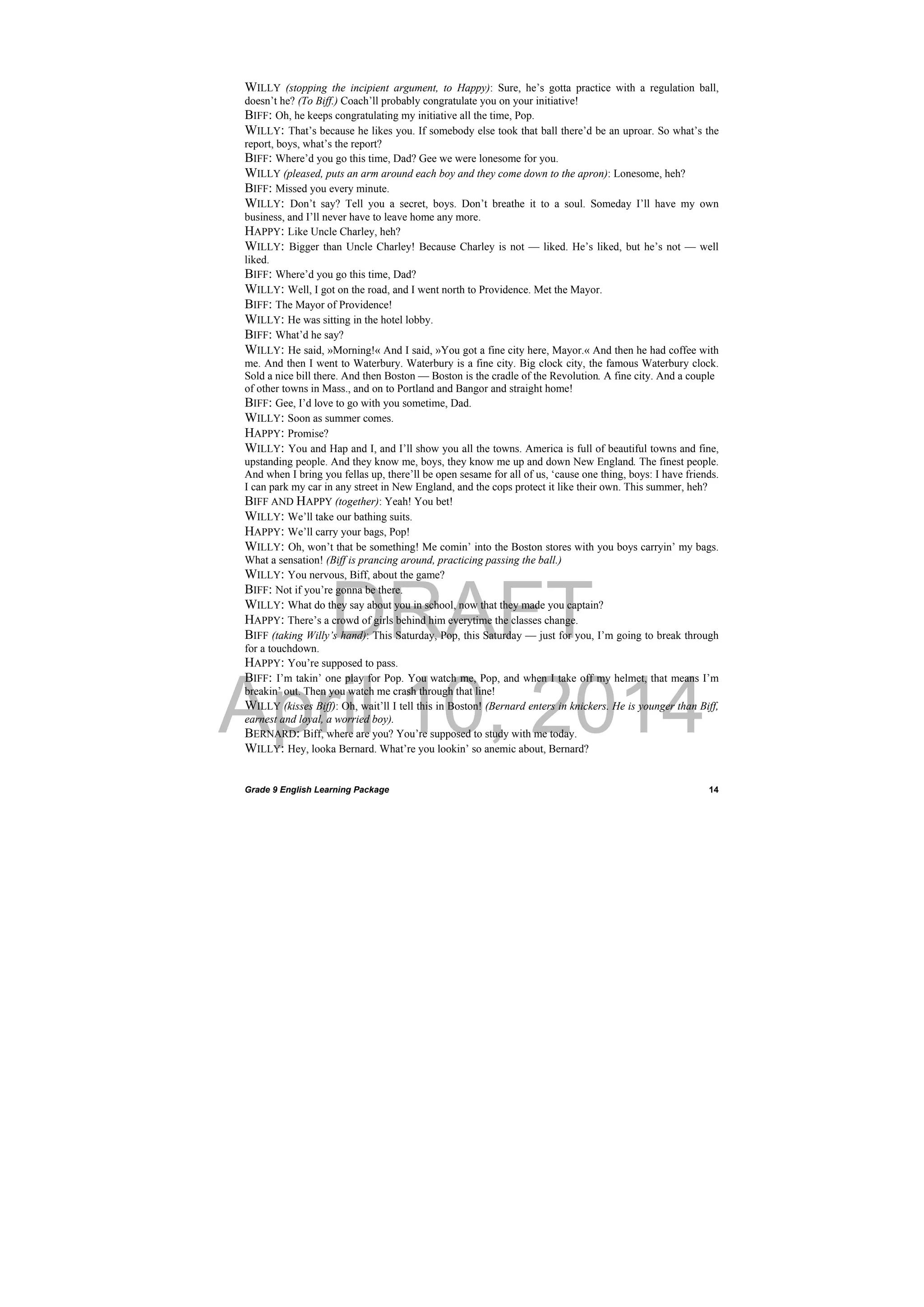 DRAFT
April 10, 2014
Grade 9 English Learning Package
 
14
WILLY (stopping the incipient argument, to Happy): Sure, he’s gotta practice with a regulation ball,
doesn’t he? (To Biff.) Coach’ll probably congratulate you on your initiative!
BIFF: Oh, he keeps congratulating my initiative all the time, Pop.
WILLY: That’s because he likes you. If somebody else took that ball there’d be an uproar. So what’s the
report, boys, what’s the report?
BIFF: Where’d you go this time, Dad? Gee we were lonesome for you.
WILLY (pleased, puts an arm around each boy and they come down to the apron): Lonesome, heh?
BIFF: Missed you every minute.
WILLY: Don’t say? Tell you a secret, boys. Don’t breathe it to a soul. Someday I’ll have my own
business, and I’ll never have to leave home any more.
HAPPY: Like Uncle Charley, heh?
WILLY: Bigger than Uncle Charley! Because Charley is not — liked. He’s liked, but he’s not — well
liked.
BIFF: Where’d you go this time, Dad?
WILLY: Well, I got on the road, and I went north to Providence. Met the Mayor.
BIFF: The Mayor of Providence!
WILLY: He was sitting in the hotel lobby.
BIFF: What’d he say?
WILLY: He said, »Morning!« And I said, »You got a fine city here, Mayor.« And then he had coffee with
me. And then I went to Waterbury. Waterbury is a fine city. Big clock city, the famous Waterbury clock.
Sold a nice bill there. And then Boston — Boston is the cradle of the Revolution. A fine city. And a couple
of other towns in Mass., and on to Portland and Bangor and straight home!
BIFF: Gee, I’d love to go with you sometime, Dad.
WILLY: Soon as summer comes.
HAPPY: Promise?
WILLY: You and Hap and I, and I’ll show you all the towns. America is full of beautiful towns and fine,
upstanding people. And they know me, boys, they know me up and down New England. The finest people.
And when I bring you fellas up, there’ll be open sesame for all of us, ‘cause one thing, boys: I have friends.
I can park my car in any street in New England, and the cops protect it like their own. This summer, heh?
BIFF AND HAPPY (together): Yeah! You bet!
WILLY: We’ll take our bathing suits.
HAPPY: We’ll carry your bags, Pop!
WILLY: Oh, won’t that be something! Me comin’ into the Boston stores with you boys carryin’ my bags.
What a sensation! (Biff is prancing around, practicing passing the ball.)
WILLY: You nervous, Biff, about the game?
BIFF: Not if you’re gonna be there.
WILLY: What do they say about you in school, now that they made you captain?
HAPPY: There’s a crowd of girls behind him everytime the classes change.
BIFF (taking Willy’s hand): This Saturday, Pop, this Saturday — just for you, I’m going to break through
for a touchdown.
HAPPY: You’re supposed to pass.
BIFF: I’m takin’ one play for Pop. You watch me, Pop, and when I take off my helmet, that means I’m
breakin’ out. Then you watch me crash through that line!
WILLY (kisses Biff): Oh, wait’ll I tell this in Boston! (Bernard enters in knickers. He is younger than Biff,
earnest and loyal, a worried boy).
BERNARD: Biff, where are you? You’re supposed to study with me today.
WILLY: Hey, looka Bernard. What’re you lookin’ so anemic about, Bernard?
 