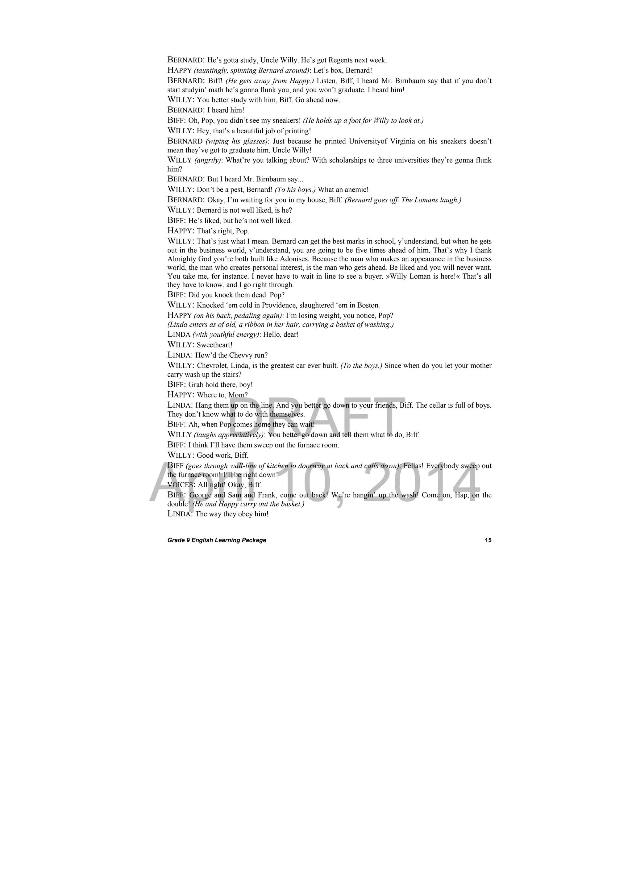 DRAFT
April 10, 2014
Grade 9 English Learning Package
 
15
BERNARD: He’s gotta study, Uncle Willy. He’s got Regents next week.
HAPPY (tauntingly, spinning Bernard around): Let’s box, Bernard!
BERNARD: Biff! (He gets away from Happy.) Listen, Biff, I heard Mr. Birnbaum say that if you don’t
start studyin’ math he’s gonna flunk you, and you won’t graduate. I heard him!
WILLY: You better study with him, Biff. Go ahead now.
BERNARD: I heard him!
BIFF: Oh, Pop, you didn’t see my sneakers! (He holds up a foot for Willy to look at.)
WILLY: Hey, that’s a beautiful job of printing!
BERNARD (wiping his glasses): Just because he printed Universityof Virginia on his sneakers doesn’t
mean they’ve got to graduate him. Uncle Willy!
WILLY (angrily): What’re you talking about? With scholarships to three universities they’re gonna flunk
him?
BERNARD: But I heard Mr. Birnbaum say...
WILLY: Don’t be a pest, Bernard! (To his boys.) What an anemic!
BERNARD: Okay, I’m waiting for you in my house, Biff. (Bernard goes off. The Lomans laugh.)
WILLY: Bernard is not well liked, is he?
BIFF: He’s liked, but he’s not well liked.
HAPPY: That’s right, Pop.
WILLY: That’s just what I mean. Bernard can get the best marks in school, y’understand, but when he gets
out in the business world, y’understand, you are going to be five times ahead of him. That’s why I thank
Almighty God you’re both built like Adonises. Because the man who makes an appearance in the business
world, the man who creates personal interest, is the man who gets ahead. Be liked and you will never want.
You take me, for instance. I never have to wait in line to see a buyer. »Willy Loman is here!« That’s all
they have to know, and I go right through.
BIFF: Did you knock them dead. Pop?
WILLY: Knocked ‘em cold in Providence, slaughtered ‘em in Boston.
HAPPY (on his back, pedaling again): I’m losing weight, you notice, Pop?
(Linda enters as of old, a ribbon in her hair, carrying a basket of washing.)
LINDA (with youthful energy): Hello, dear!
WILLY: Sweetheart!
LINDA: How’d the Chevvy run?
WILLY: Chevrolet, Linda, is the greatest car ever built. (To the boys.) Since when do you let your mother
carry wash up the stairs?
BIFF: Grab hold there, boy!
HAPPY: Where to, Mom?
LINDA: Hang them up on the line. And you better go down to your friends, Biff. The cellar is full of boys.
They don’t know what to do with themselves.
BIFF: Ah, when Pop comes home they can wait!
WILLY (laughs appreciatively): You better go down and tell them what to do, Biff.
BIFF: I think I’ll have them sweep out the furnace room.
WILLY: Good work, Biff.
BIFF (goes through wall-line of kitchen to doorway at back and calls down): Fellas! Everybody sweep out
the furnace room! I’ll be right down!
VOICES: All right! Okay, Biff.
BIFF: George and Sam and Frank, come out back! We’re hangin’ up the wash! Come on, Hap, on the
double! (He and Happy carry out the basket.)
LINDA: The way they obey him!
 