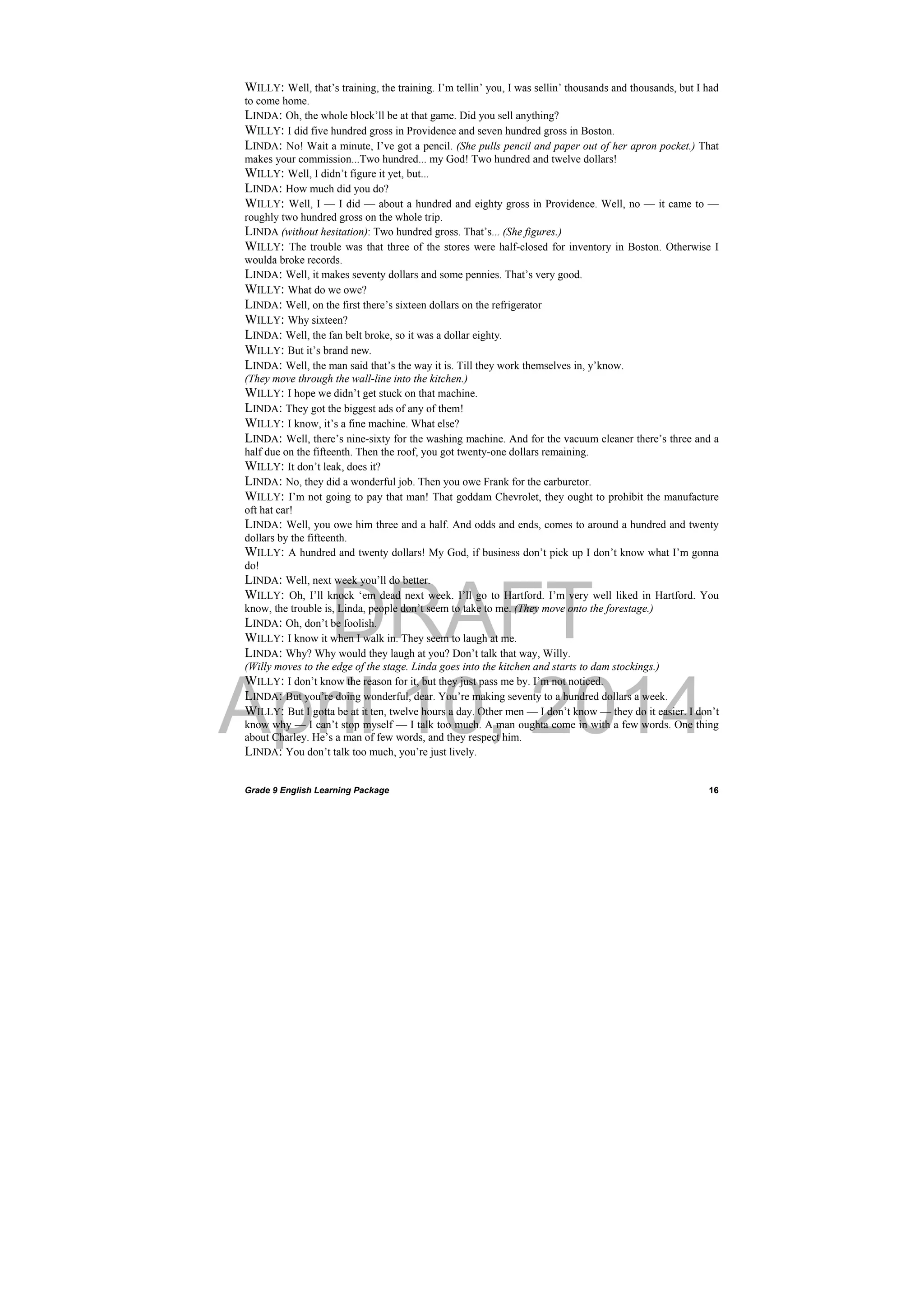 DRAFT
April 10, 2014
Grade 9 English Learning Package
 
16
WILLY: Well, that’s training, the training. I’m tellin’ you, I was sellin’ thousands and thousands, but I had
to come home.
LINDA: Oh, the whole block’ll be at that game. Did you sell anything?
WILLY: I did five hundred gross in Providence and seven hundred gross in Boston.
LINDA: No! Wait a minute, I’ve got a pencil. (She pulls pencil and paper out of her apron pocket.) That
makes your commission...Two hundred... my God! Two hundred and twelve dollars!
WILLY: Well, I didn’t figure it yet, but...
LINDA: How much did you do?
WILLY: Well, I — I did — about a hundred and eighty gross in Providence. Well, no — it came to —
roughly two hundred gross on the whole trip.
LINDA (without hesitation): Two hundred gross. That’s... (She figures.)
WILLY: The trouble was that three of the stores were half-closed for inventory in Boston. Otherwise I
woulda broke records.
LINDA: Well, it makes seventy dollars and some pennies. That’s very good.
WILLY: What do we owe?
LINDA: Well, on the first there’s sixteen dollars on the refrigerator
WILLY: Why sixteen?
LINDA: Well, the fan belt broke, so it was a dollar eighty.
WILLY: But it’s brand new.
LINDA: Well, the man said that’s the way it is. Till they work themselves in, y’know.
(They move through the wall-line into the kitchen.)
WILLY: I hope we didn’t get stuck on that machine.
LINDA: They got the biggest ads of any of them!
WILLY: I know, it’s a fine machine. What else?
LINDA: Well, there’s nine-sixty for the washing machine. And for the vacuum cleaner there’s three and a
half due on the fifteenth. Then the roof, you got twenty-one dollars remaining.
WILLY: It don’t leak, does it?
LINDA: No, they did a wonderful job. Then you owe Frank for the carburetor.
WILLY: I’m not going to pay that man! That goddam Chevrolet, they ought to prohibit the manufacture
oft hat car!
LINDA: Well, you owe him three and a half. And odds and ends, comes to around a hundred and twenty
dollars by the fifteenth.
WILLY: A hundred and twenty dollars! My God, if business don’t pick up I don’t know what I’m gonna
do!
LINDA: Well, next week you’ll do better.
WILLY: Oh, I’ll knock ‘em dead next week. I’ll go to Hartford. I’m very well liked in Hartford. You
know, the trouble is, Linda, people don’t seem to take to me. (They move onto the forestage.)
LINDA: Oh, don’t be foolish.
WILLY: I know it when I walk in. They seem to laugh at me.
LINDA: Why? Why would they laugh at you? Don’t talk that way, Willy.
(Willy moves to the edge of the stage. Linda goes into the kitchen and starts to dam stockings.)
WILLY: I don’t know the reason for it, but they just pass me by. I’m not noticed.
LINDA: But you’re doing wonderful, dear. You’re making seventy to a hundred dollars a week.
WILLY: But I gotta be at it ten, twelve hours a day. Other men — I don’t know — they do it easier. I don’t
know why — I can’t stop myself — I talk too much. A man oughta come in with a few words. One thing
about Charley. He’s a man of few words, and they respect him.
LINDA: You don’t talk too much, you’re just lively.
 
