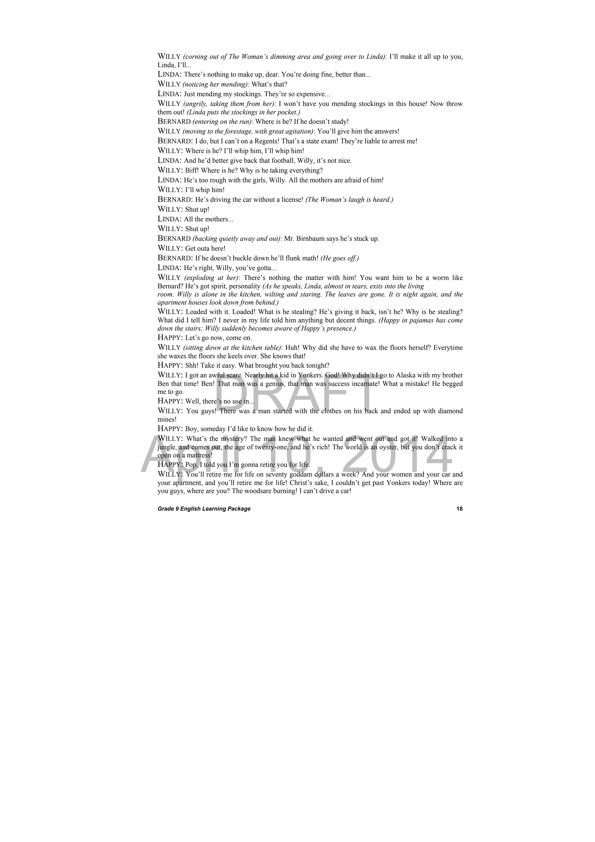 DRAFT
April 10, 2014
Grade 9 English Learning Package
 
18
WILLY (corning out of The Woman’s dimming area and going over to Linda): I’ll make it all up to you,
Linda, I’ll...
LINDA: There’s nothing to make up, dear. You’re doing fine, better than...
WILLY (noticing her mending): What’s that?
LINDA: Just mending my stockings. They’re so expensive...
WILLY (angrily, taking them from her): I won’t have you mending stockings in this house! Now throw
them out! (Linda puts the stockings in her pocket.)
BERNARD (entering on the run): Where is he? If he doesn’t study!
WILLY (moving to the forestage, with great agitation): You’ll give him the answers!
BERNARD: I do, but I can’t on a Regents! That’s a state exam! They’re liable to arrest me!
WILLY: Where is he? I’ll whip him, I’ll whip him!
LINDA: And he’d better give back that football, Willy, it’s not nice.
WILLY: Biff! Where is he? Why is he taking everything?
LINDA: He’s too rough with the girls, Willy. All the mothers are afraid of him!
WILLY: I’ll whip him!
BERNARD: He’s driving the car without a license! (The Woman’s laugh is heard.)
WILLY: Shut up!
LINDA: All the mothers...
WILLY: Shut up!
BERNARD (backing quietly away and out): Mr. Birnbaum says he’s stuck up.
WILLY: Get outa here!
BERNARD: If he doesn’t buckle down he’ll flunk math! (He goes off.)
LINDA: He’s right, Willy, you’ve gotta...
WILLY (exploding at her): There’s nothing the matter with him! You want him to be a worm like
Bernard? He’s got spirit, personality (As he speaks, Linda, almost in tears, exits into the living
room. Willy is alone in the kitchen, wilting and staring. The leaves are gone. It is night again, and the
apartment houses look down from behind.)
WILLY: Loaded with it. Loaded! What is he stealing? He’s giving it back, isn’t he? Why is he stealing?
What did I tell him? I never in my life told him anything but decent things. (Happy in pajamas has come
down the stairs; Willy suddenly becomes aware of Happy’s presence.)
HAPPY: Let’s go now, come on.
WILLY (sitting down at the kitchen table): Huh! Why did she have to wax the floors herself? Everytime
she waxes the floors she keels over. She knows that!
HAPPY: Shh! Take it easy. What brought you back tonight?
WILLY: I got an awful scare. Nearly hit a kid in Yonkers. God! Why didn’t I go to Alaska with my brother
Ben that time! Ben! That man was a genius, that man was success incarnate! What a mistake! He begged
me to go.
HAPPY: Well, there’s no use in...
WILLY: You guys! There was a man started with the clothes on his back and ended up with diamond
mines!
HAPPY: Boy, someday I’d like to know how he did it.
WILLY: What’s the mystery? The man knew what he wanted and went out and got it! Walked into a
jungle, and comes out, the age of twenty-one, and he’s rich! The world is an oyster, but you don’t crack it
open on a mattress!
HAPPY: Pop, I told you I’m gonna retire you for life.
WILLY: You’ll retire me for life on seventy goddam dollars a week? And your women and your car and
your apartment, and you’ll retire me for life! Christ’s sake, I couldn’t get past Yonkers today! Where are
you guys, where are you? The woodsare burning! I can’t drive a car!
 