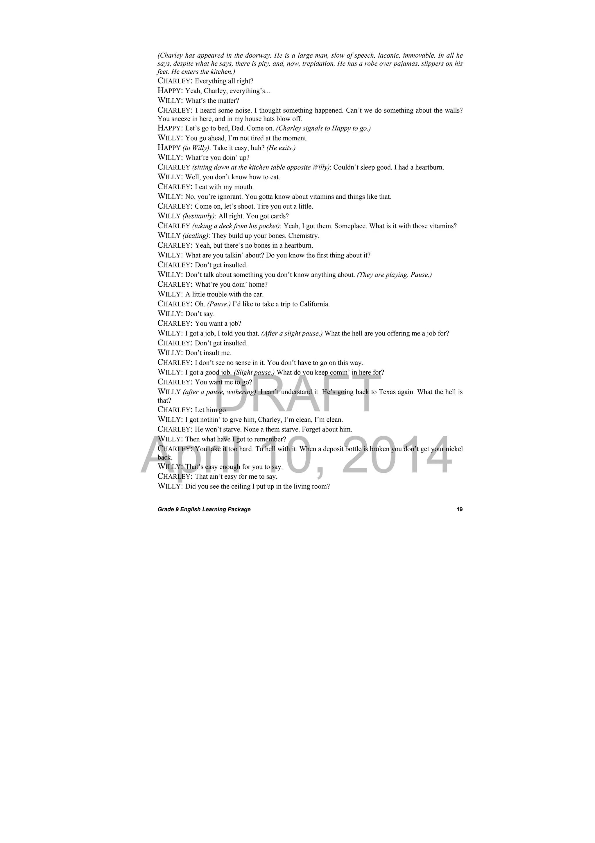 DRAFT
April 10, 2014
Grade 9 English Learning Package
 
19
(Charley has appeared in the doorway. He is a large man, slow of speech, laconic, immovable. In all he
says, despite what he says, there is pity, and, now, trepidation. He has a robe over pajamas, slippers on his
feet. He enters the kitchen.)
CHARLEY: Everything all right?
HAPPY: Yeah, Charley, everything’s...
WILLY: What’s the matter?
CHARLEY: I heard some noise. I thought something happened. Can’t we do something about the walls?
You sneeze in here, and in my house hats blow off.
HAPPY: Let’s go to bed, Dad. Come on. (Charley signals to Happy to go.)
WILLY: You go ahead, I’m not tired at the moment.
HAPPY (to Willy): Take it easy, huh? (He exits.)
WILLY: What’re you doin’ up?
CHARLEY (sitting down at the kitchen table opposite Willy): Couldn’t sleep good. I had a heartburn.
WILLY: Well, you don’t know how to eat.
CHARLEY: I eat with my mouth.
WILLY: No, you’re ignorant. You gotta know about vitamins and things like that.
CHARLEY: Come on, let’s shoot. Tire you out a little.
WILLY (hesitantly): All right. You got cards?
CHARLEY (taking a deck from his pocket): Yeah, I got them. Someplace. What is it with those vitamins?
WILLY (dealing): They build up your bones. Chemistry.
CHARLEY: Yeah, but there’s no bones in a heartburn.
WILLY: What are you talkin’ about? Do you know the first thing about it?
CHARLEY: Don’t get insulted.
WILLY: Don’t talk about something you don’t know anything about. (They are playing. Pause.)
CHARLEY: What’re you doin’ home?
WILLY: A little trouble with the car.
CHARLEY: Oh. (Pause.) I’d like to take a trip to California.
WILLY: Don’t say.
CHARLEY: You want a job?
WILLY: I got a job, I told you that. (After a slight pause.) What the hell are you offering me a job for?
CHARLEY: Don’t get insulted.
WILLY: Don’t insult me.
CHARLEY: I don’t see no sense in it. You don’t have to go on this way.
WILLY: I got a good job. (Slight pause.) What do you keep comin’ in here for?
CHARLEY: You want me to go?
WILLY (after a pause, withering): I can’t understand it. He’s going back to Texas again. What the hell is
that?
CHARLEY: Let him go.
WILLY: I got nothin’ to give him, Charley, I’m clean, I’m clean.
CHARLEY: He won’t starve. None a them starve. Forget about him.
WILLY: Then what have I got to remember?
CHARLEY: You take it too hard. To hell with it. When a deposit bottle is broken you don’t get your nickel
back.
WILLY: That’s easy enough for you to say.
CHARLEY: That ain’t easy for me to say.
WILLY: Did you see the ceiling I put up in the living room?
 