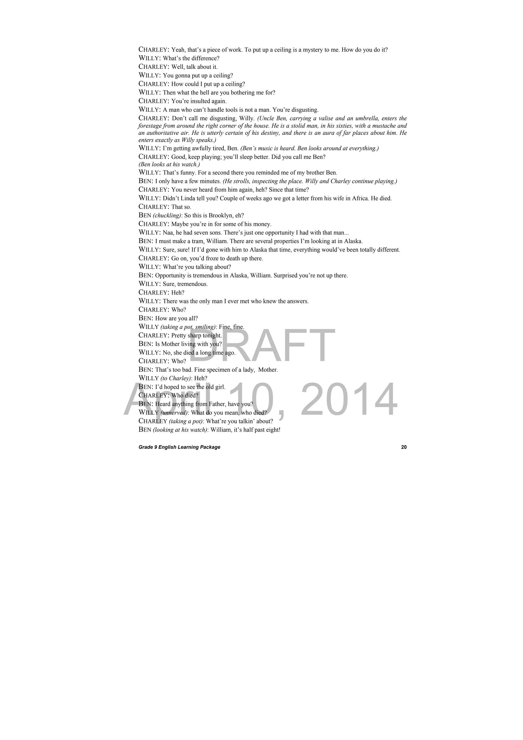 DRAFT
April 10, 2014
Grade 9 English Learning Package
 
20
CHARLEY: Yeah, that’s a piece of work. To put up a ceiling is a mystery to me. How do you do it?
WILLY: What’s the difference?
CHARLEY: Well, talk about it.
WILLY: You gonna put up a ceiling?
CHARLEY: How could I put up a ceiling?
WILLY: Then what the hell are you bothering me for?
CHARLEY: You’re insulted again.
WILLY: A man who can’t handle tools is not a man. You’re disgusting.
CHARLEY: Don’t call me disgusting, Willy. (Uncle Ben, carrying a valise and an umbrella, enters the
forestage from around the right corner of the house. He is a stolid man, in his sixties, with a mustache and
an authoritative air. He is utterly certain of his destiny, and there is an aura of far places about him. He
enters exactly as Willy speaks.)
WILLY: I’m getting awfully tired, Ben. (Ben’s music is heard. Ben looks around at everything.)
CHARLEY: Good, keep playing; you’ll sleep better. Did you call me Ben?
(Ben looks at his watch.)
WILLY: That’s funny. For a second there you reminded me of my brother Ben.
BEN: I only have a few minutes. (He strolls, inspecting the place. Willy and Charley continue playing.)
CHARLEY: You never heard from him again, heh? Since that time?
WILLY: Didn’t Linda tell you? Couple of weeks ago we got a letter from his wife in Africa. He died.
CHARLEY: That so.
BEN (chuckling): So this is Brooklyn, eh?
CHARLEY: Maybe you’re in for some of his money.
WILLY: Naa, he had seven sons. There’s just one opportunity I had with that man...
BEN: I must make a tram, William. There are several properties I’m looking at in Alaska.
WILLY: Sure, sure! If I’d gone with him to Alaska that time, everything would’ve been totally different.
CHARLEY: Go on, you’d froze to death up there.
WILLY: What’re you talking about?
BEN: Opportunity is tremendous in Alaska, William. Surprised you’re not up there.
WILLY: Sure, tremendous.
CHARLEY: Heh?
WILLY: There was the only man I ever met who knew the answers.
CHARLEY: Who?
BEN: How are you all?
WILLY (taking a pot, smiling): Fine, fine.
CHARLEY: Pretty sharp tonight.
BEN: Is Mother living with you?
WILLY: No, she died a long time ago.
CHARLEY: Who?
BEN: That’s too bad. Fine specimen of a lady, Mother.
WILLY (to Charley): Heh?
BEN: I’d hoped to see the old girl.
CHARLEY: Who died?
BEN: Heard anything from Father, have you?
WILLY (unnerved): What do you mean, who died?
CHARLEY (taking a pot): What’re you talkin’ about?
BEN (looking at his watch): William, it’s half past eight!
 