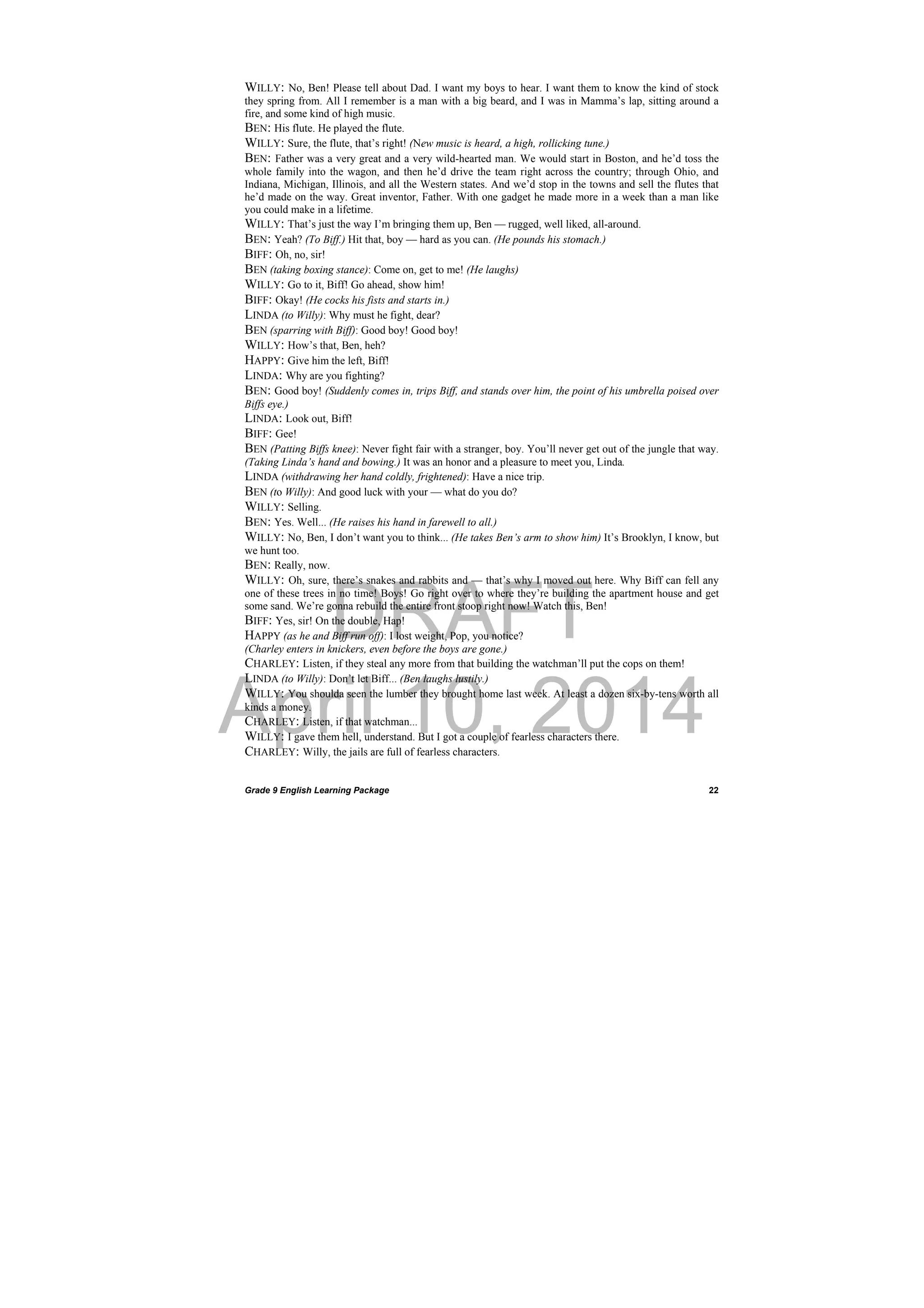 DRAFT
April 10, 2014
Grade 9 English Learning Package
 
22
WILLY: No, Ben! Please tell about Dad. I want my boys to hear. I want them to know the kind of stock
they spring from. All I remember is a man with a big beard, and I was in Mamma’s lap, sitting around a
fire, and some kind of high music.
BEN: His flute. He played the flute.
WILLY: Sure, the flute, that’s right! (New music is heard, a high, rollicking tune.)
BEN: Father was a very great and a very wild-hearted man. We would start in Boston, and he’d toss the
whole family into the wagon, and then he’d drive the team right across the country; through Ohio, and
Indiana, Michigan, Illinois, and all the Western states. And we’d stop in the towns and sell the flutes that
he’d made on the way. Great inventor, Father. With one gadget he made more in a week than a man like
you could make in a lifetime.
WILLY: That’s just the way I’m bringing them up, Ben — rugged, well liked, all-around.
BEN: Yeah? (To Biff.) Hit that, boy — hard as you can. (He pounds his stomach.)
BIFF: Oh, no, sir!
BEN (taking boxing stance): Come on, get to me! (He laughs)
WILLY: Go to it, Biff! Go ahead, show him!
BIFF: Okay! (He cocks his fists and starts in.)
LINDA (to Willy): Why must he fight, dear?
BEN (sparring with Biff): Good boy! Good boy!
WILLY: How’s that, Ben, heh?
HAPPY: Give him the left, Biff!
LINDA: Why are you fighting?
BEN: Good boy! (Suddenly comes in, trips Biff, and stands over him, the point of his umbrella poised over
Biffs eye.)
LINDA: Look out, Biff!
BIFF: Gee!
BEN (Patting Biffs knee): Never fight fair with a stranger, boy. You’ll never get out of the jungle that way.
(Taking Linda’s hand and bowing.) It was an honor and a pleasure to meet you, Linda.
LINDA (withdrawing her hand coldly, frightened): Have a nice trip.
BEN (to Willy): And good luck with your — what do you do?
WILLY: Selling.
BEN: Yes. Well... (He raises his hand in farewell to all.)
WILLY: No, Ben, I don’t want you to think... (He takes Ben’s arm to show him) It’s Brooklyn, I know, but
we hunt too.
BEN: Really, now.
WILLY: Oh, sure, there’s snakes and rabbits and — that’s why I moved out here. Why Biff can fell any
one of these trees in no time! Boys! Go right over to where they’re building the apartment house and get
some sand. We’re gonna rebuild the entire front stoop right now! Watch this, Ben!
BIFF: Yes, sir! On the double, Hap!
HAPPY (as he and Biff run off): I lost weight, Pop, you notice?
(Charley enters in knickers, even before the boys are gone.)
CHARLEY: Listen, if they steal any more from that building the watchman’ll put the cops on them!
LINDA (to Willy): Don’t let Biff... (Ben laughs lustily.)
WILLY: You shoulda seen the lumber they brought home last week. At least a dozen six-by-tens worth all
kinds a money.
CHARLEY: Listen, if that watchman...
WILLY: I gave them hell, understand. But I got a couple of fearless characters there.
CHARLEY: Willy, the jails are full of fearless characters.
 