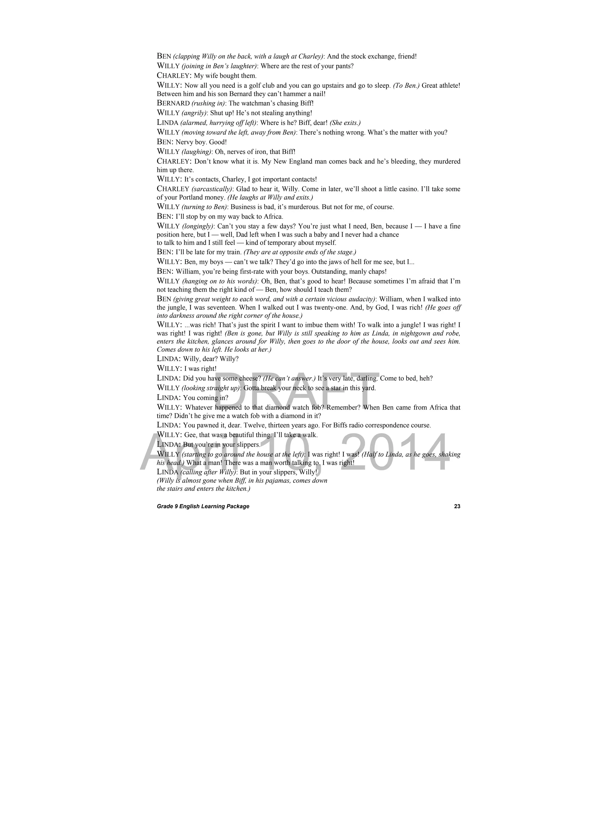 DRAFT
April 10, 2014
Grade 9 English Learning Package
 
23
BEN (clapping Willy on the back, with a laugh at Charley): And the stock exchange, friend!
WILLY (joining in Ben’s laughter): Where are the rest of your pants?
CHARLEY: My wife bought them.
WILLY: Now all you need is a golf club and you can go upstairs and go to sleep. (To Ben.) Great athlete!
Between him and his son Bernard they can’t hammer a nail!
BERNARD (rushing in): The watchman’s chasing Biff!
WILLY (angrily): Shut up! He’s not stealing anything!
LINDA (alarmed, hurrying off left): Where is he? Biff, dear! (She exits.)
WILLY (moving toward the left, away from Ben): There’s nothing wrong. What’s the matter with you?
BEN: Nervy boy. Good!
WILLY (laughing): Oh, nerves of iron, that Biff!
CHARLEY: Don’t know what it is. My New England man comes back and he’s bleeding, they murdered
him up there.
WILLY: It’s contacts, Charley, I got important contacts!
CHARLEY (sarcastically): Glad to hear it, Willy. Come in later, we’ll shoot a little casino. I’ll take some
of your Portland money. (He laughs at Willy and exits.)
WILLY (turning to Ben): Business is bad, it’s murderous. But not for me, of course.
BEN: I’ll stop by on my way back to Africa.
WILLY (longingly): Can’t you stay a few days? You’re just what I need, Ben, because I — I have a fine
position here, but I — well, Dad left when I was such a baby and I never had a chance
to talk to him and I still feel — kind of temporary about myself.
BEN: I’ll be late for my train. (They are at opposite ends of the stage.)
WILLY: Ben, my boys — can’t we talk? They’d go into the jaws of hell for me see, but I...
BEN: William, you’re being first-rate with your boys. Outstanding, manly chaps!
WILLY (hanging on to his words): Oh, Ben, that’s good to hear! Because sometimes I’m afraid that I’m
not teaching them the right kind of — Ben, how should I teach them?
BEN (giving great weight to each word, and with a certain vicious audacity): William, when I walked into
the jungle, I was seventeen. When I walked out I was twenty-one. And, by God, I was rich! (He goes off
into darkness around the right corner of the house.)
WILLY: ...was rich! That’s just the spirit I want to imbue them with! To walk into a jungle! I was right! I
was right! I was right! (Ben is gone, but Willy is still speaking to him as Linda, in nightgown and robe,
enters the kitchen, glances around for Willy, then goes to the door of the house, looks out and sees him.
Comes down to his left. He looks at her.)
LINDA: Willy, dear? Willy?
WILLY: I was right!
LINDA: Did you have some cheese? (He can’t answer.) It’s very late, darling. Come to bed, heh?
WILLY (looking straight up): Gotta break your neck to see a star in this yard.
LINDA: You coming in?
WILLY: Whatever happened to that diamond watch fob? Remember? When Ben came from Africa that
time? Didn’t he give me a watch fob with a diamond in it?
LINDA: You pawned it, dear. Twelve, thirteen years ago. For Biffs radio correspondence course.
WILLY: Gee, that was a beautiful thing. I’ll take a walk.
LINDA: But you’re in your slippers.
WILLY (starting to go around the house at the left): I was right! I was! (Half to Linda, as he goes, shaking
his head.) What a man! There was a man worth talking to. I was right!
LINDA (calling after Willy): But in your slippers, Willy!
(Willy is almost gone when Biff, in his pajamas, comes down
the stairs and enters the kitchen.)
 