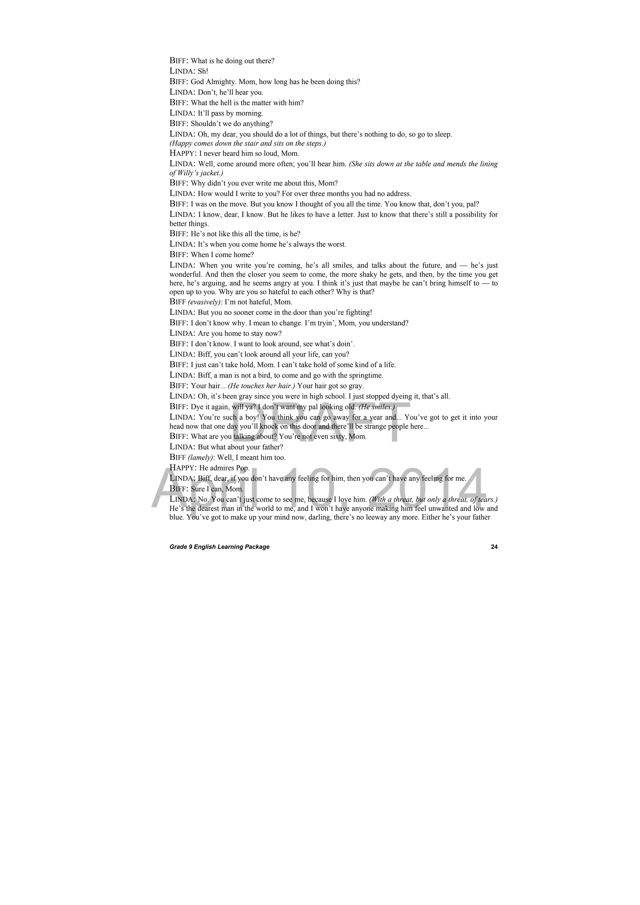 DRAFT
April 10, 2014
Grade 9 English Learning Package
 
24
BIFF: What is he doing out there?
LINDA: Sh!
BIFF: God Almighty. Mom, how long has he been doing this?
LINDA: Don’t, he’ll hear you.
BIFF: What the hell is the matter with him?
LINDA: It’ll pass by morning.
BIFF: Shouldn’t we do anything?
LINDA: Oh, my dear, you should do a lot of things, but there’s nothing to do, so go to sleep.
(Happy comes down the stair and sits on the steps.)
HAPPY: I never heard him so loud, Mom.
LINDA: Well, come around more often; you’ll hear him. (She sits down at the table and mends the lining
of Willy’s jacket.)
BIFF: Why didn’t you ever write me about this, Mom?
LINDA: How would I write to you? For over three months you had no address.
BIFF: I was on the move. But you know I thought of you all the time. You know that, don’t you, pal?
LINDA: I know, dear, I know. But he likes to have a letter. Just to know that there’s still a possibility for
better things.
BIFF: He’s not like this all the time, is he?
LINDA: It’s when you come home he’s always the worst.
BIFF: When I come home?
LINDA: When you write you’re coming, he’s all smiles, and talks about the future, and — he’s just
wonderful. And then the closer you seem to come, the more shaky he gets, and then, by the time you get
here, he’s arguing, and he seems angry at you. I think it’s just that maybe he can’t bring himself to — to
open up to you. Why are you so hateful to each other? Why is that?
BIFF (evasively): I’m not hateful, Mom.
LINDA: But you no sooner come in the door than you’re fighting!
BIFF: I don’t know why. I mean to change. I’m tryin’, Mom, you understand?
LINDA: Are you home to stay now?
BIFF: I don’t know. I want to look around, see what’s doin’.
LINDA: Biff, you can’t look around all your life, can you?
BIFF: I just can’t take hold, Mom. I can’t take hold of some kind of a life.
LINDA: Biff, a man is not a bird, to come and go with the springtime.
BIFF: Your hair... (He touches her hair.) Your hair got so gray.
LINDA: Oh, it’s been gray since you were in high school. I just stopped dyeing it, that’s all.
BIFF: Dye it again, will ya? I don’t want my pal looking old. (He smiles.)
LINDA: You’re such a boy! You think you can go away for a year and... You’ve got to get it into your
head now that one day you’ll knock on this door and there’ll be strange people here...
BIFF: What are you talking about? You’re not even sixty, Mom.
LINDA: But what about your father?
BIFF (lamely): Well, I meant him too.
HAPPY: He admires Pop.
LINDA: Biff, dear, if you don’t have any feeling for him, then you can’t have any feeling for me.
BIFF: Sure I can, Mom.
LINDA: No. You can’t just come to see me, because I love him. (With a threat, but only a threat, of tears.)
He’s the dearest man in the world to me, and I won’t have anyone making him feel unwanted and low and
blue. You’ve got to make up your mind now, darling, there’s no leeway any more. Either he’s your father
 
