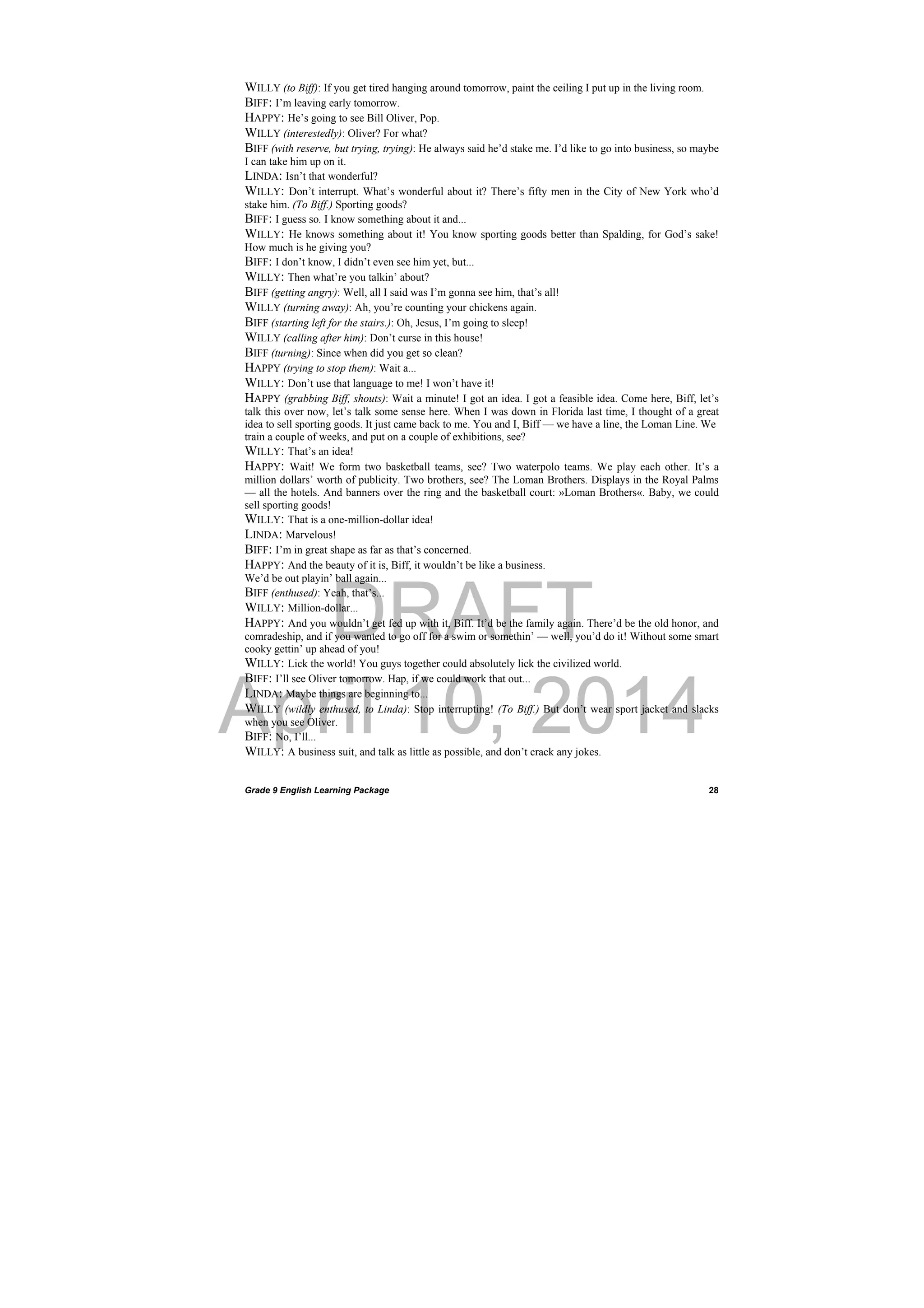 DRAFT
April 10, 2014
Grade 9 English Learning Package
 
28
WILLY (to Biff): If you get tired hanging around tomorrow, paint the ceiling I put up in the living room.
BIFF: I’m leaving early tomorrow.
HAPPY: He’s going to see Bill Oliver, Pop.
WILLY (interestedly): Oliver? For what?
BIFF (with reserve, but trying, trying): He always said he’d stake me. I’d like to go into business, so maybe
I can take him up on it.
LINDA: Isn’t that wonderful?
WILLY: Don’t interrupt. What’s wonderful about it? There’s fifty men in the City of New York who’d
stake him. (To Biff.) Sporting goods?
BIFF: I guess so. I know something about it and...
WILLY: He knows something about it! You know sporting goods better than Spalding, for God’s sake!
How much is he giving you?
BIFF: I don’t know, I didn’t even see him yet, but...
WILLY: Then what’re you talkin’ about?
BIFF (getting angry): Well, all I said was I’m gonna see him, that’s all!
WILLY (turning away): Ah, you’re counting your chickens again.
BIFF (starting left for the stairs.): Oh, Jesus, I’m going to sleep!
WILLY (calling after him): Don’t curse in this house!
BIFF (turning): Since when did you get so clean?
HAPPY (trying to stop them): Wait a...
WILLY: Don’t use that language to me! I won’t have it!
HAPPY (grabbing Biff, shouts): Wait a minute! I got an idea. I got a feasible idea. Come here, Biff, let’s
talk this over now, let’s talk some sense here. When I was down in Florida last time, I thought of a great
idea to sell sporting goods. It just came back to me. You and I, Biff — we have a line, the Loman Line. We
train a couple of weeks, and put on a couple of exhibitions, see?
WILLY: That’s an idea!
HAPPY: Wait! We form two basketball teams, see? Two waterpolo teams. We play each other. It’s a
million dollars’ worth of publicity. Two brothers, see? The Loman Brothers. Displays in the Royal Palms
— all the hotels. And banners over the ring and the basketball court: »Loman Brothers«. Baby, we could
sell sporting goods!
WILLY: That is a one-million-dollar idea!
LINDA: Marvelous!
BIFF: I’m in great shape as far as that’s concerned.
HAPPY: And the beauty of it is, Biff, it wouldn’t be like a business.
We’d be out playin’ ball again...
BIFF (enthused): Yeah, that’s...
WILLY: Million-dollar...
HAPPY: And you wouldn’t get fed up with it, Biff. It’d be the family again. There’d be the old honor, and
comradeship, and if you wanted to go off for a swim or somethin’ — well, you’d do it! Without some smart
cooky gettin’ up ahead of you!
WILLY: Lick the world! You guys together could absolutely lick the civilized world.
BIFF: I’ll see Oliver tomorrow. Hap, if we could work that out...
LINDA: Maybe things are beginning to...
WILLY (wildly enthused, to Linda): Stop interrupting! (To Biff.) But don’t wear sport jacket and slacks
when you see Oliver.
BIFF: No, I’ll...
WILLY: A business suit, and talk as little as possible, and don’t crack any jokes.
 