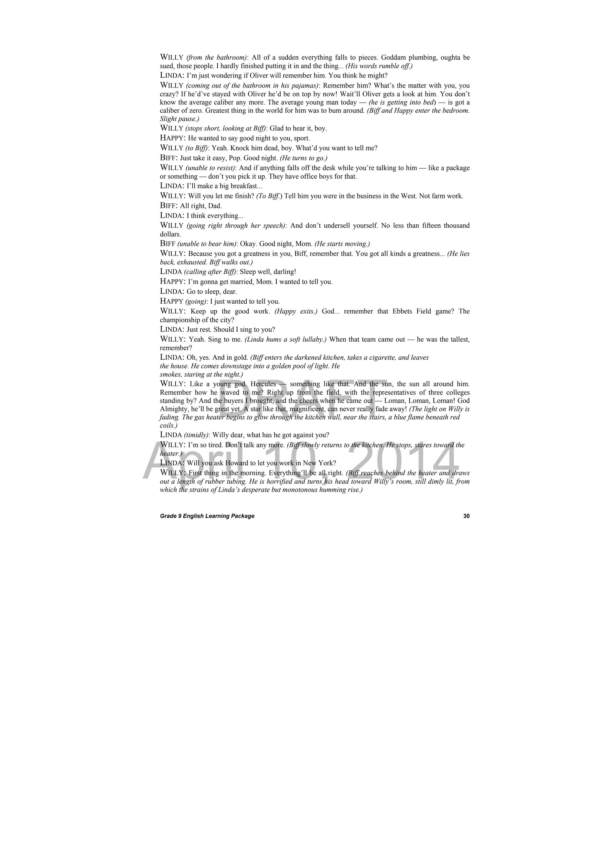 DRAFT
April 10, 2014
Grade 9 English Learning Package
 
30
WILLY (from the bathroom): All of a sudden everything falls to pieces. Goddam plumbing, oughta be
sued, those people. I hardly finished putting it in and the thing... (His words rumble off.)
LINDA: I’m just wondering if Oliver will remember him. You think he might?
WILLY (coming out of the bathroom in his pajamas): Remember him? What’s the matter with you, you
crazy? If he’d’ve stayed with Oliver he’d be on top by now! Wait’ll Oliver gets a look at him. You don’t
know the average caliber any more. The average young man today — (he is getting into bed) — is got a
caliber of zero. Greatest thing in the world for him was to bum around. (Biff and Happy enter the bedroom.
Slight pause.)
WILLY (stops short, looking at Biff): Glad to hear it, boy.
HAPPY: He wanted to say good night to you, sport.
WILLY (to Biff): Yeah. Knock him dead, boy. What’d you want to tell me?
BIFF: Just take it easy, Pop. Good night. (He turns to go.)
WILLY (unable to resist): And if anything falls off the desk while you’re talking to him — like a package
or something — don’t you pick it up. They have office boys for that.
LINDA: I’ll make a big breakfast...
WILLY: Will you let me finish? (To Biff.) Tell him you were in the business in the West. Not farm work.
BIFF: All right, Dad.
LINDA: I think everything...
WILLY (going right through her speech): And don’t undersell yourself. No less than fifteen thousand
dollars.
BIFF (unable to bear him): Okay. Good night, Mom. (He starts moving.)
WILLY: Because you got a greatness in you, Biff, remember that. You got all kinds a greatness... (He lies
back, exhausted. Biff walks out.)
LINDA (calling after Biff): Sleep well, darling!
HAPPY: I’m gonna get married, Mom. I wanted to tell you.
LINDA: Go to sleep, dear.
HAPPY (going): I just wanted to tell you.
WILLY: Keep up the good work. (Happy exits.) God... remember that Ebbets Field game? The
championship of the city?
LINDA: Just rest. Should I sing to you?
WILLY: Yeah. Sing to me. (Linda hums a soft lullaby.) When that team came out — he was the tallest,
remember?
LINDA: Oh, yes. And in gold. (Biff enters the darkened kitchen, takes a cigarette, and leaves
the house. He comes downstage into a golden pool of light. He
smokes, staring at the night.)
WILLY: Like a young god. Hercules — something like that. And the sun, the sun all around him.
Remember how he waved to me? Right up from the field, with the representatives of three colleges
standing by? And the buyers I brought, and the cheers when he came out — Loman, Loman, Loman! God
Almighty, he’ll be great yet. A star like that, magnificent, can never really fade away! (The light on Willy is
fading. The gas heater begins to glow through the kitchen wall, near the stairs, a blue flame beneath red
coils.)
LINDA (timidly): Willy dear, what has he got against you?
WILLY: I’m so tired. Don’t talk any more. (Biff slowly returns to the kitchen. He stops, stares toward the
heater.)
LINDA: Will you ask Howard to let you work in New York?
WILLY: First thing in the morning. Everything’ll be all right. (Biff reaches behind the heater and draws
out a length of rubber tubing. He is horrified and turns his head toward Willy’s room, still dimly lit, from
which the strains of Linda’s desperate but monotonous humming rise.)
 