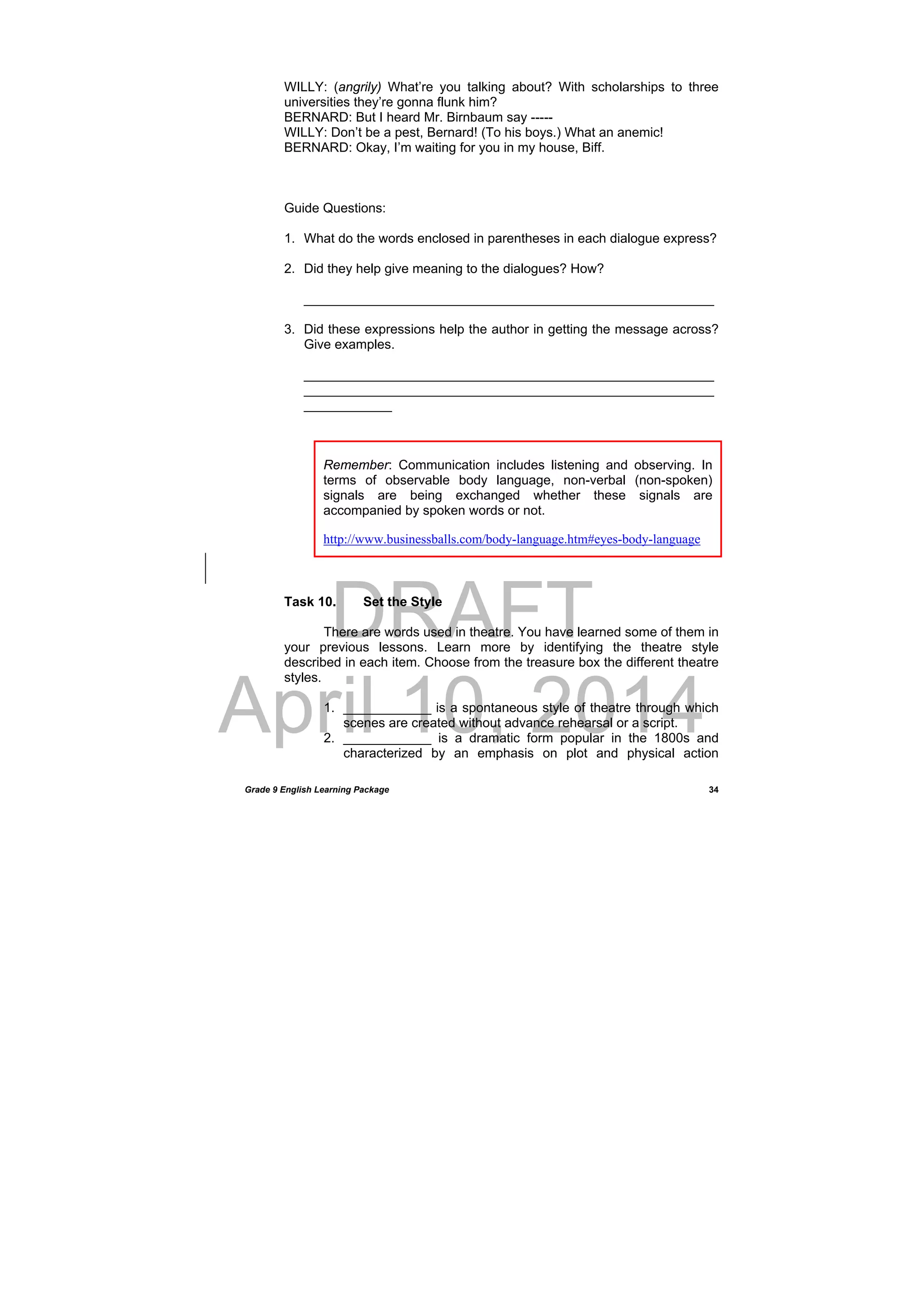DRAFT
April 10, 2014
Grade 9 English Learning Package
 
34
WILLY: (angrily) What’re you talking about? With scholarships to three
universities they’re gonna flunk him?
BERNARD: But I heard Mr. Birnbaum say -----
WILLY: Don’t be a pest, Bernard! (To his boys.) What an anemic!
BERNARD: Okay, I’m waiting for you in my house, Biff.
Guide Questions:
1. What do the words enclosed in parentheses in each dialogue express?
2. Did they help give meaning to the dialogues? How?
________________________________________________________
3. Did these expressions help the author in getting the message across?
Give examples.
________________________________________________________
________________________________________________________
____________
Task 10. Set the Style
There are words used in theatre. You have learned some of them in
your previous lessons. Learn more by identifying the theatre style
described in each item. Choose from the treasure box the different theatre
styles.
1. ____________ is a spontaneous style of theatre through which
scenes are created without advance rehearsal or a script.
2. ____________ is a dramatic form popular in the 1800s and
characterized by an emphasis on plot and physical action
Remember: Communication includes listening and observing. In
terms of observable body language, non-verbal (non-spoken)
signals are being exchanged whether these signals are
accompanied by spoken words or not.
http://www.businessballs.com/body-language.htm#eyes-body-language
 