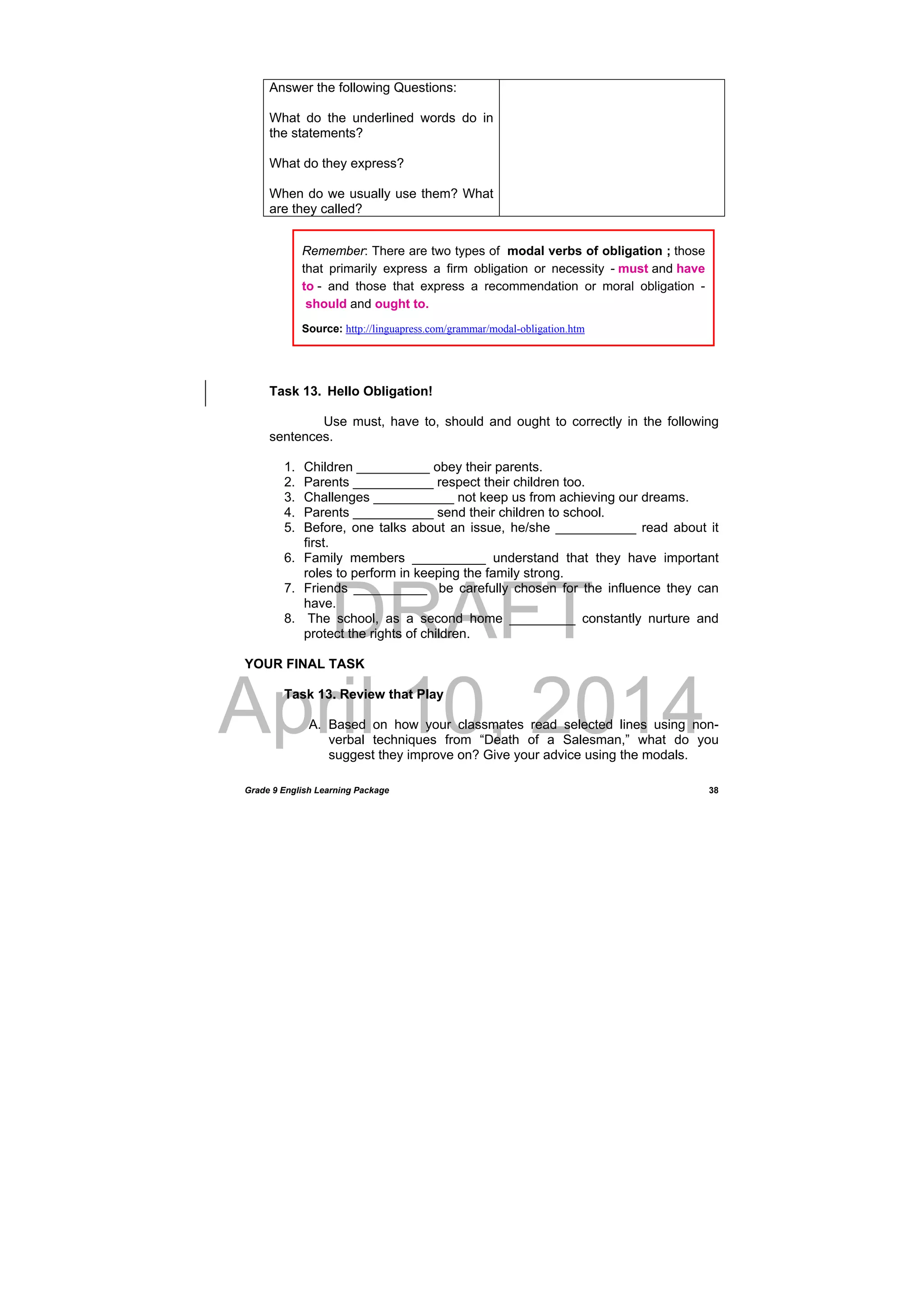 DRAFT
April 10, 2014
Grade 9 English Learning Package
 
38
Answer the following Questions:
What do the underlined words do in
the statements?
What do they express?
When do we usually use them? What
are they called?
Task 13. Hello Obligation!
Use must, have to, should and ought to correctly in the following
sentences.
1. Children __________ obey their parents.
2. Parents ___________ respect their children too.
3. Challenges ___________ not keep us from achieving our dreams.
4. Parents ___________ send their children to school.
5. Before, one talks about an issue, he/she ___________ read about it
first.
6. Family members __________ understand that they have important
roles to perform in keeping the family strong.
7. Friends __________ be carefully chosen for the influence they can
have.
8. The school, as a second home _________ constantly nurture and
protect the rights of children.
YOUR FINAL TASK
Task 13. Review that Play
A. Based on how your classmates read selected lines using non-
verbal techniques from “Death of a Salesman,” what do you
suggest they improve on? Give your advice using the modals.
Remember: There are two types of modal verbs of obligation ; those
that primarily express a firm obligation or necessity - must and have
to - and those that express a recommendation or moral obligation -
should and ought to.
Source: http://linguapress.com/grammar/modal-obligation.htm
 