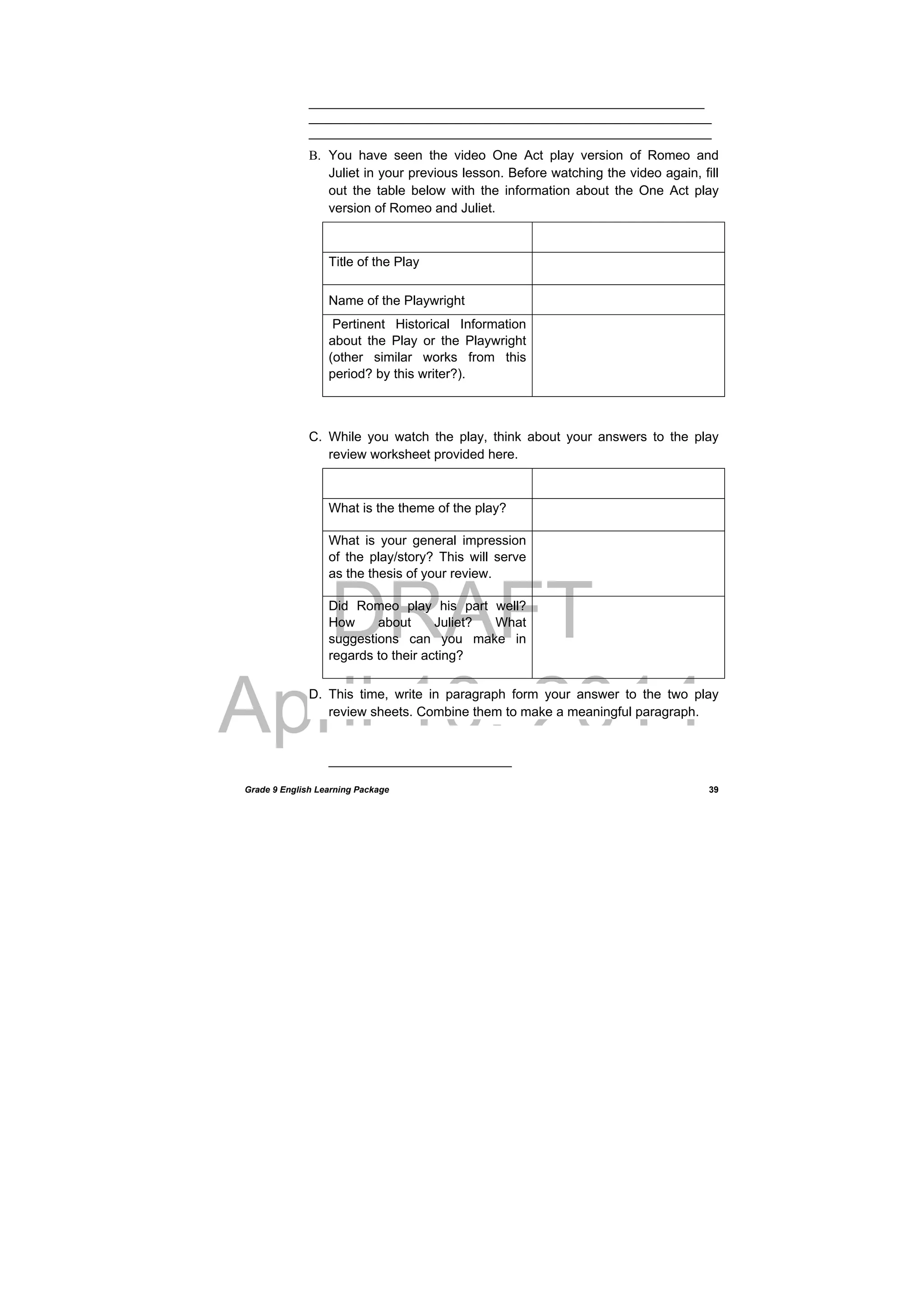 DRAFT
April 10, 2014
Grade 9 English Learning Package
 
39
______________________________________________________
_______________________________________________________
_______________________________________________________
B. You have seen the video One Act play version of Romeo and
Juliet in your previous lesson. Before watching the video again, fill
out the table below with the information about the One Act play
version of Romeo and Juliet.
Title of the Play
Name of the Playwright
Pertinent Historical Information
about the Play or the Playwright
(other similar works from this
period? by this writer?).
C. While you watch the play, think about your answers to the play
review worksheet provided here.
What is the theme of the play?  
What is your general impression
of the play/story? This will serve
as the thesis of your review.
Did Romeo play his part well?
How about Juliet? What
suggestions can you make in
regards to their acting?
D. This time, write in paragraph form your answer to the two play
review sheets. Combine them to make a meaningful paragraph.
_________________________
 
