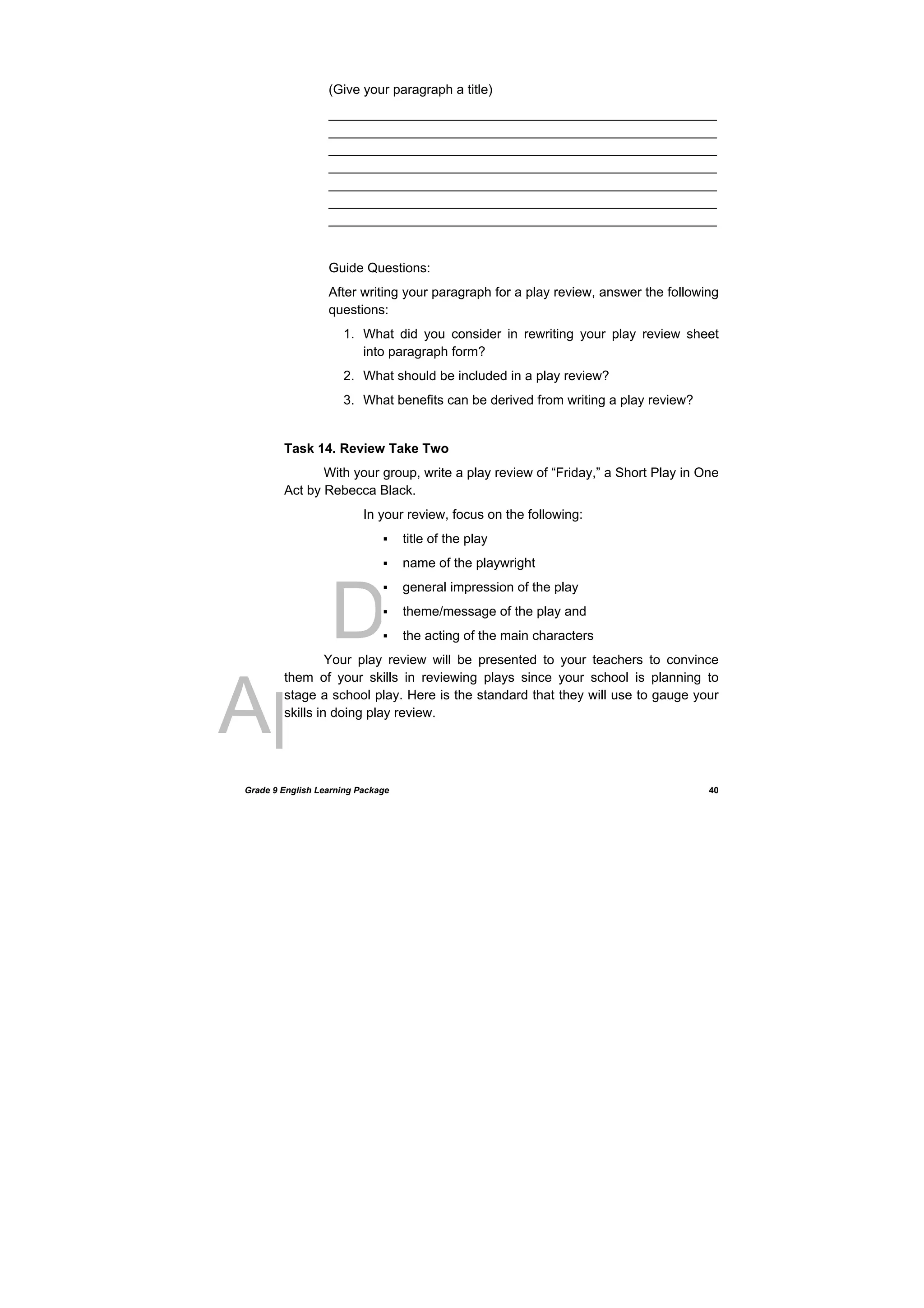 DRAFT
April 10, 2014
Grade 9 English Learning Package
 
40
(Give your paragraph a title)
_____________________________________________________
_____________________________________________________
_____________________________________________________
_____________________________________________________
_____________________________________________________
_____________________________________________________
_____________________________________________________
Guide Questions:
After writing your paragraph for a play review, answer the following
questions:
1. What did you consider in rewriting your play review sheet
into paragraph form?
2. What should be included in a play review?
3. What benefits can be derived from writing a play review?
Task 14. Review Take Two
With your group, write a play review of “Friday,” a Short Play in One
Act by Rebecca Black.
In your review, focus on the following:
 title of the play
 name of the playwright
 general impression of the play
 theme/message of the play and
 the acting of the main characters
Your play review will be presented to your teachers to convince
them of your skills in reviewing plays since your school is planning to
stage a school play. Here is the standard that they will use to gauge your
skills in doing play review.
 