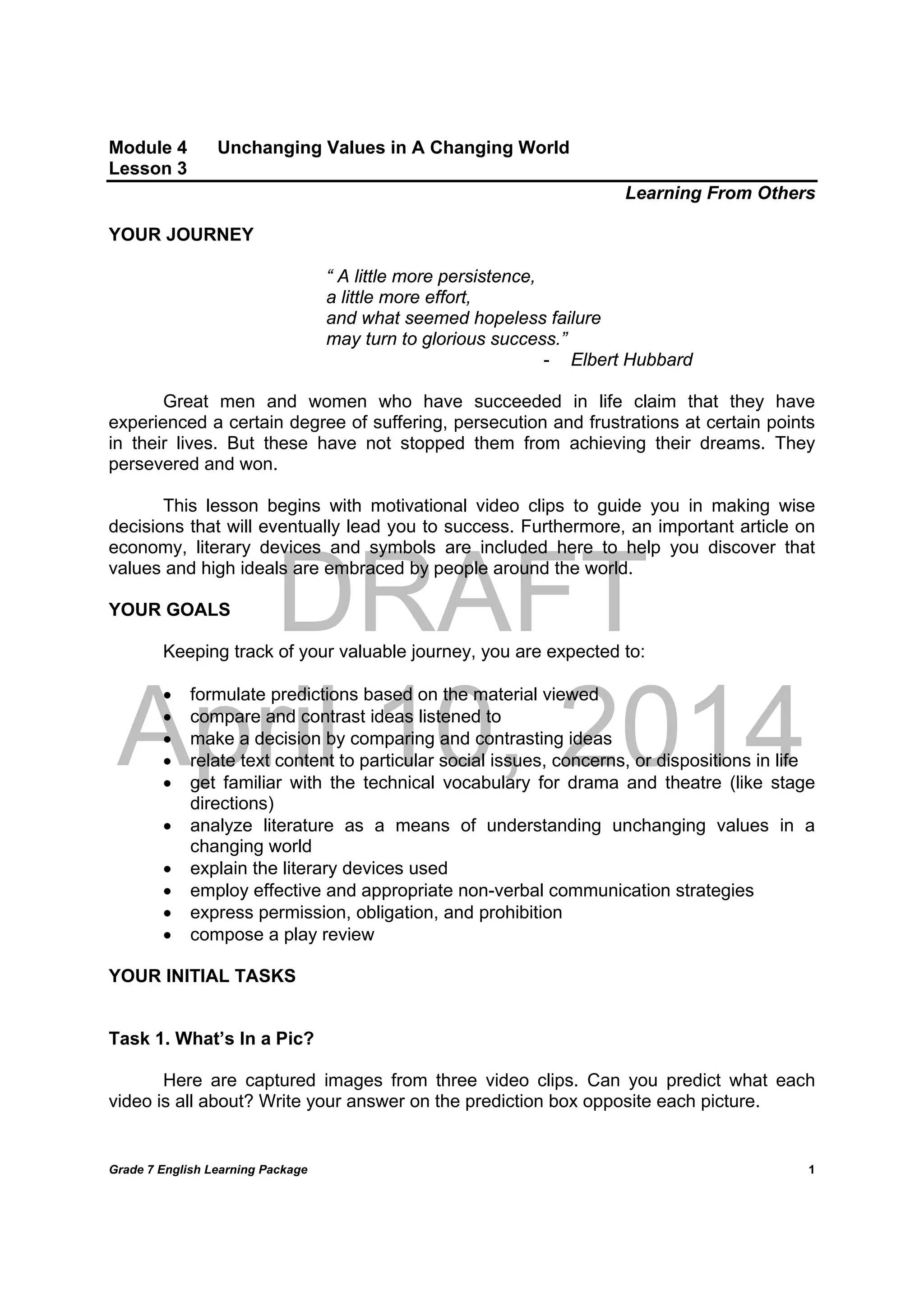 DRAFT
April 10, 2014
Grade 7 English Learning Package
	
1
Module 4 Unchanging Values in A Changing World
Lesson 3
Learning From Others
YOUR JOURNEY
“ A little more persistence,
a little more effort,
and what seemed hopeless failure
may turn to glorious success.”
- Elbert Hubbard
Great men and women who have succeeded in life claim that they have
experienced a certain degree of suffering, persecution and frustrations at certain points
in their lives. But these have not stopped them from achieving their dreams. They
persevered and won.
This lesson begins with motivational video clips to guide you in making wise
decisions that will eventually lead you to success. Furthermore, an important article on
economy, literary devices and symbols are included here to help you discover that
values and high ideals are embraced by people around the world.
YOUR GOALS
Keeping track of your valuable journey, you are expected to:
 formulate predictions based on the material viewed
 compare and contrast ideas listened to
 make a decision by comparing and contrasting ideas
 relate text content to particular social issues, concerns, or dispositions in life
 get familiar with the technical vocabulary for drama and theatre (like stage
directions)
 analyze literature as a means of understanding unchanging values in a
changing world
 explain the literary devices used
 employ effective and appropriate non-verbal communication strategies
 express permission, obligation, and prohibition
 compose a play review
YOUR INITIAL TASKS
Task 1. What’s In a Pic?
Here are captured images from three video clips. Can you predict what each
video is all about? Write your answer on the prediction box opposite each picture.
 