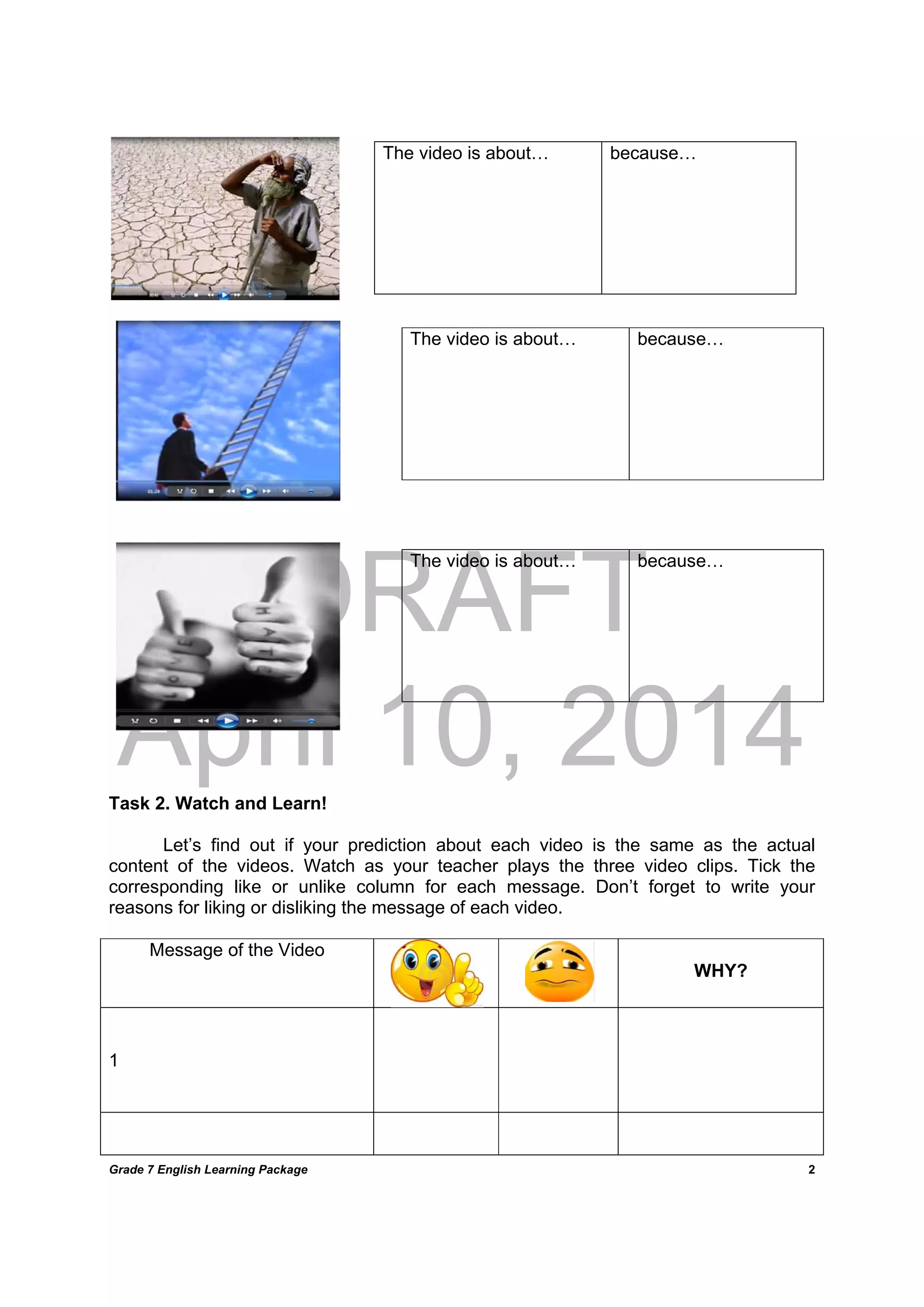 DRAFT
April 10, 2014
Grade 7 English Learning Package
	
2
Task 2. Watch and Learn!
Let’s find out if your prediction about each video is the same as the actual
content of the videos. Watch as your teacher plays the three video clips. Tick the
corresponding like or unlike column for each message. Don’t forget to write your
reasons for liking or disliking the message of each video.
Message of the Video
WHY?
1
The video is about… because…
The video is about… because…
The video is about… because…
 