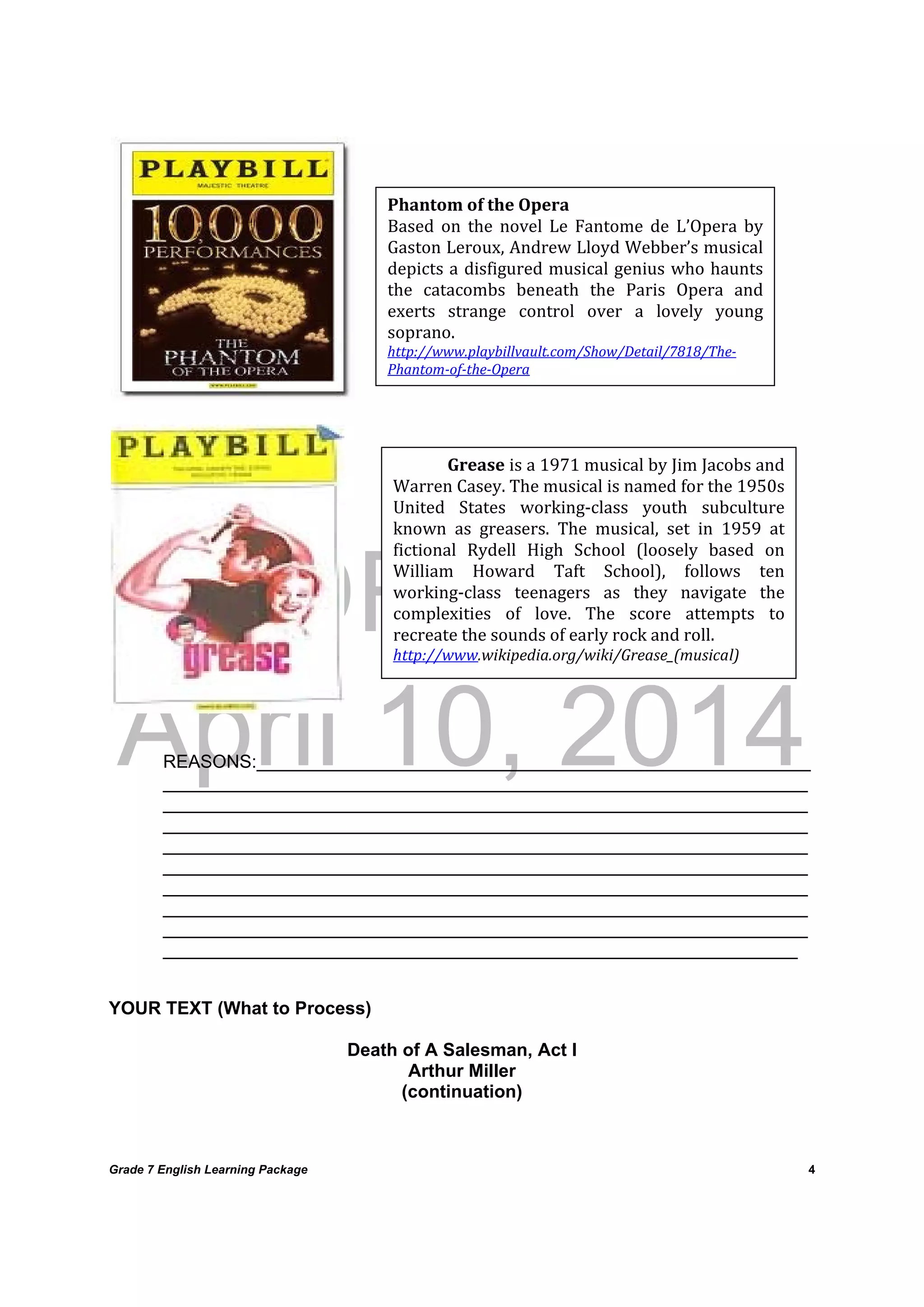 DRAFT
April 10, 2014
Grade 7 English Learning Package
	
4
	
	
	
	
REASONS:_______________________________________________________
________________________________________________________________
________________________________________________________________
________________________________________________________________
________________________________________________________________
________________________________________________________________
________________________________________________________________
________________________________________________________________
________________________________________________________________
_______________________________________________________________
YOUR TEXT (What to Process)
Death of A Salesman, Act I
Arthur Miller
(continuation)
Phantom	of	the	Opera	
Based	 on	 the	 novel	 Le	 Fantome	 de	 L’Opera	 by	
Gaston	Leroux,	Andrew	Lloyd	Webber’s	musical	
depicts	a	disfigured	musical	genius	who	haunts	
the	 catacombs	 beneath	 the	 Paris	 Opera	 and	
exerts	 strange	 control	 over	 a	 lovely	 young	
soprano.	
http://www.playbillvault.com/Show/Detail/7818/The‐
Phantom‐of‐the‐Opera	
Grease	is	a	1971	musical	by	Jim	Jacobs	and	
Warren	Casey.	The	musical	is	named	for	the	1950s	
United	 States	 working‐class	 youth	 subculture	
known	 as	 greasers.	 The	 musical,	 set	 in	 1959	 at	
fictional	 Rydell	 High	 School	 (loosely	 based	 on	
William	 Howard	 Taft	 School),	 follows	 ten	
working‐class	 teenagers	 as	 they	 navigate	 the	
complexities	 of	 love.	 The	 score	 attempts	 to	
recreate	the	sounds	of	early	rock	and	roll.	
http://www.wikipedia.org/wiki/Grease_(musical)	
 