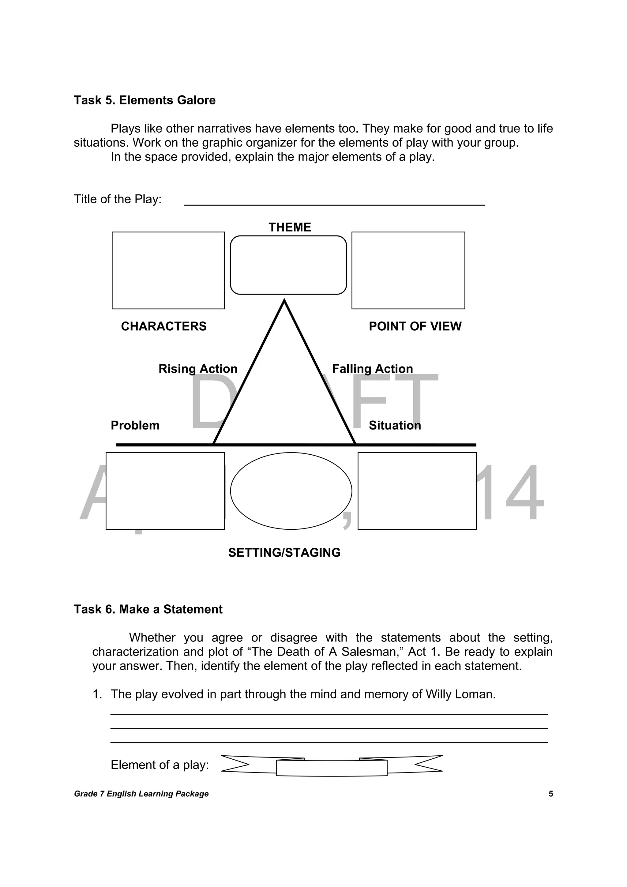 DRAFT
April 10, 2014
Grade 7 English Learning Package
	
5
Task 5. Elements Galore
Plays like other narratives have elements too. They make for good and true to life
situations. Work on the graphic organizer for the elements of play with your group.
In the space provided, explain the major elements of a play.
Title of the Play: ____________________________________________
THEME
CHARACTERS POINT OF VIEW
Rising Action Falling Action
Problem Situation
SETTING/STAGING
Task 6. Make a Statement
Whether you agree or disagree with the statements about the setting,
characterization and plot of “The Death of A Salesman,” Act 1. Be ready to explain
your answer. Then, identify the element of the play reflected in each statement.
1. The play evolved in part through the mind and memory of Willy Loman.
________________________________________________________________
________________________________________________________________
________________________________________________________________
Element of a play:
 