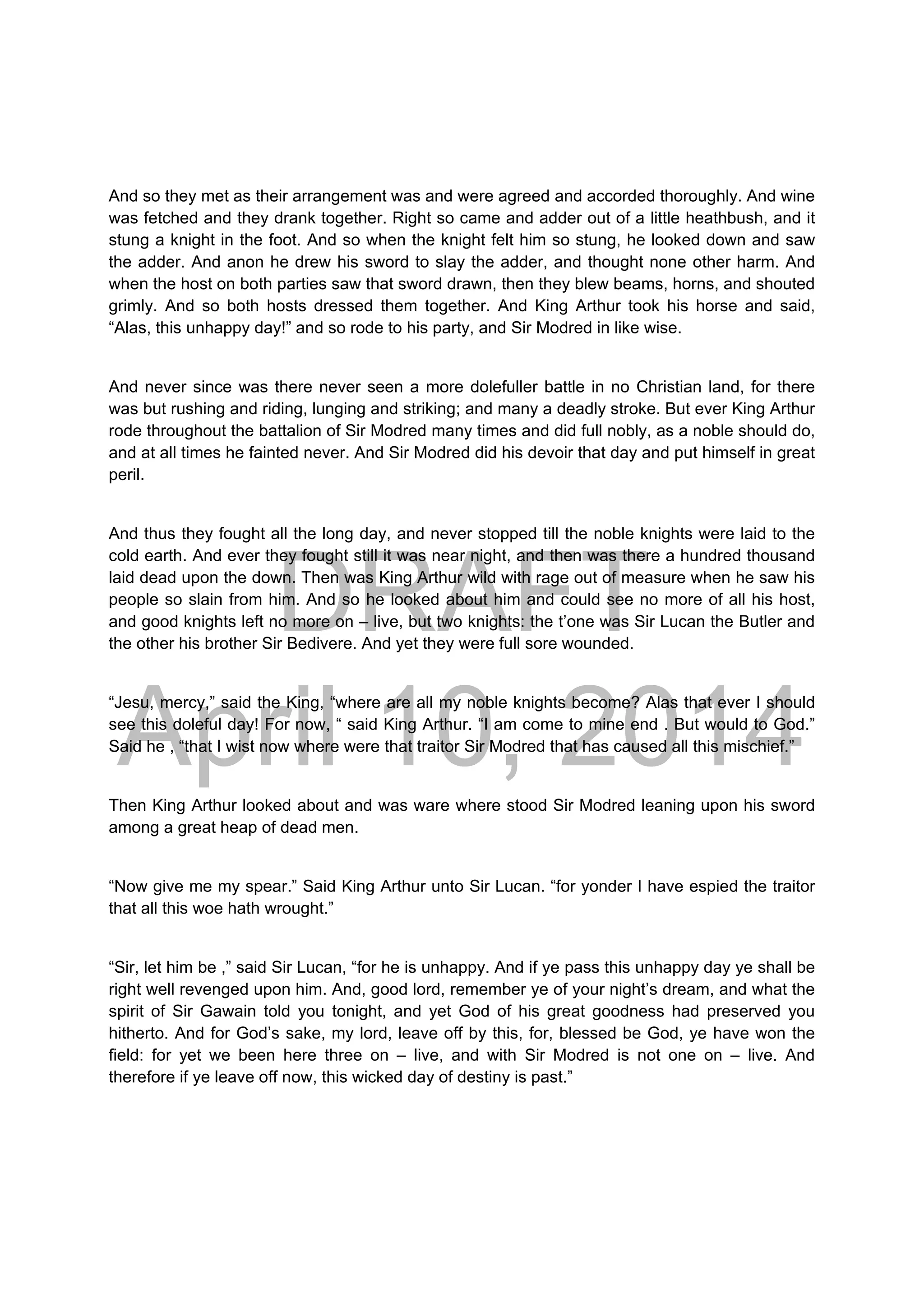 DRAFT
April 10, 2014
And so they met as their arrangement was and were agreed and accorded thoroughly. And wine
was fetched and they drank together. Right so came and adder out of a little heathbush, and it
stung a knight in the foot. And so when the knight felt him so stung, he looked down and saw
the adder. And anon he drew his sword to slay the adder, and thought none other harm. And
when the host on both parties saw that sword drawn, then they blew beams, horns, and shouted
grimly. And so both hosts dressed them together. And King Arthur took his horse and said,
“Alas, this unhappy day!” and so rode to his party, and Sir Modred in like wise.
And never since was there never seen a more dolefuller battle in no Christian land, for there
was but rushing and riding, lunging and striking; and many a deadly stroke. But ever King Arthur
rode throughout the battalion of Sir Modred many times and did full nobly, as a noble should do,
and at all times he fainted never. And Sir Modred did his devoir that day and put himself in great
peril.
And thus they fought all the long day, and never stopped till the noble knights were laid to the
cold earth. And ever they fought still it was near night, and then was there a hundred thousand
laid dead upon the down. Then was King Arthur wild with rage out of measure when he saw his
people so slain from him. And so he looked about him and could see no more of all his host,
and good knights left no more on – live, but two knights: the t’one was Sir Lucan the Butler and
the other his brother Sir Bedivere. And yet they were full sore wounded.
“Jesu, mercy,” said the King, “where are all my noble knights become? Alas that ever I should
see this doleful day! For now, “ said King Arthur. “I am come to mine end . But would to God.”
Said he , “that I wist now where were that traitor Sir Modred that has caused all this mischief.”
Then King Arthur looked about and was ware where stood Sir Modred leaning upon his sword
among a great heap of dead men.
“Now give me my spear.” Said King Arthur unto Sir Lucan. “for yonder I have espied the traitor
that all this woe hath wrought.”
“Sir, let him be ,” said Sir Lucan, “for he is unhappy. And if ye pass this unhappy day ye shall be
right well revenged upon him. And, good lord, remember ye of your night’s dream, and what the
spirit of Sir Gawain told you tonight, and yet God of his great goodness had preserved you
hitherto. And for God’s sake, my lord, leave off by this, for, blessed be God, ye have won the
field: for yet we been here three on – live, and with Sir Modred is not one on – live. And
therefore if ye leave off now, this wicked day of destiny is past.”
 