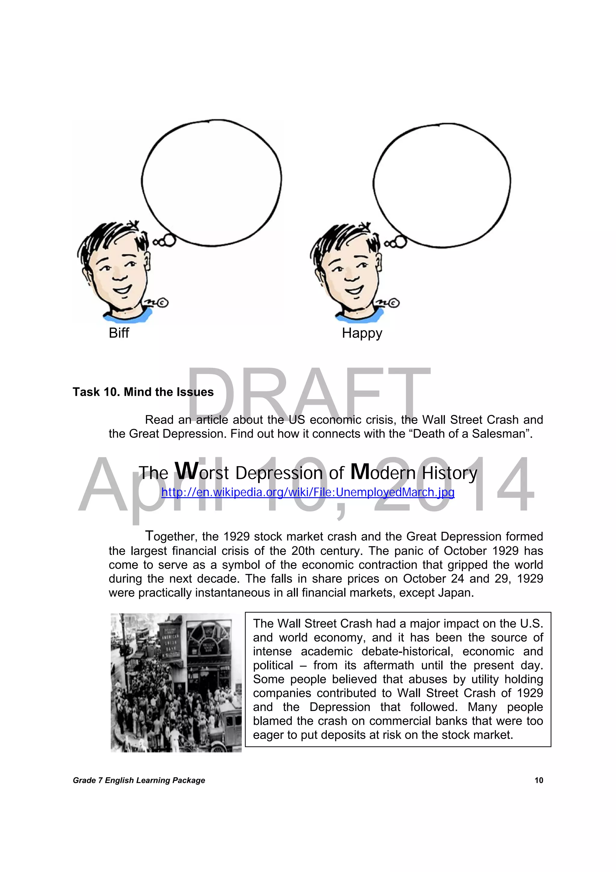 DRAFT
April 10, 2014
Grade 7 English Learning Package
	
10
The Wall Street Crash had a major impact on the U.S.
and world economy, and it has been the source of
intense academic debate-historical, economic and
political – from its aftermath until the present day.
Some people believed that abuses by utility holding
companies contributed to Wall Street Crash of 1929
and the Depression that followed. Many people
blamed the crash on commercial banks that were too
eager to put deposits at risk on the stock market.
Biff Happy
Task 10. Mind the Issues
Read an article about the US economic crisis, the Wall Street Crash and
the Great Depression. Find out how it connects with the “Death of a Salesman”.
The Worst Depression of Modern History
http://en.wikipedia.org/wiki/File:UnemployedMarch.jpg
Together, the 1929 stock market crash and the Great Depression formed
the largest financial crisis of the 20th century. The panic of October 1929 has
come to serve as a symbol of the economic contraction that gripped the world
during the next decade. The falls in share prices on October 24 and 29, 1929
were practically instantaneous in all financial markets, except Japan.
 