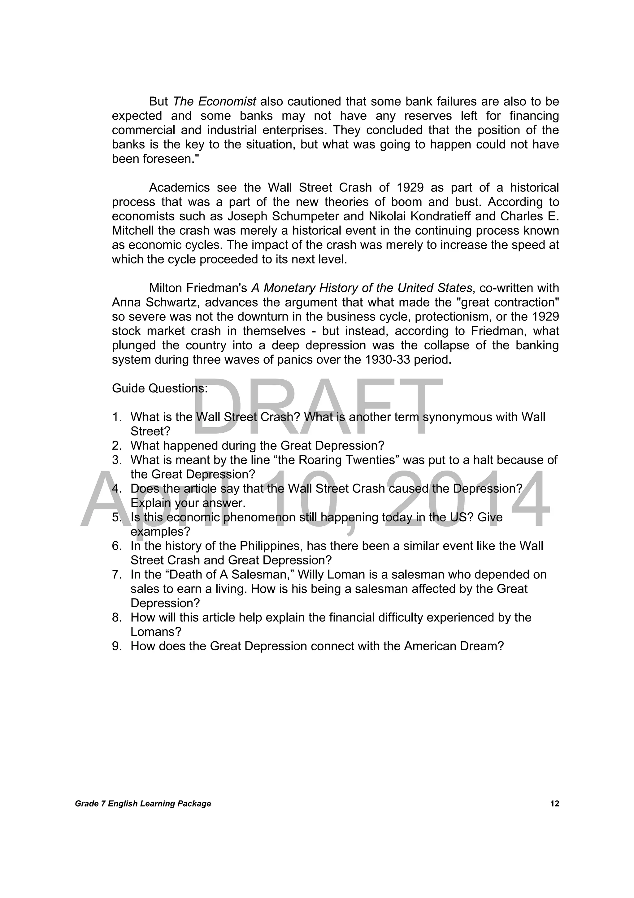 DRAFT
April 10, 2014
Grade 7 English Learning Package
	
12
But The Economist also cautioned that some bank failures are also to be
expected and some banks may not have any reserves left for financing
commercial and industrial enterprises. They concluded that the position of the
banks is the key to the situation, but what was going to happen could not have
been foreseen."
Academics see the Wall Street Crash of 1929 as part of a historical
process that was a part of the new theories of boom and bust. According to
economists such as Joseph Schumpeter and Nikolai Kondratieff and Charles E.
Mitchell the crash was merely a historical event in the continuing process known
as economic cycles. The impact of the crash was merely to increase the speed at
which the cycle proceeded to its next level.
Milton Friedman's A Monetary History of the United States, co-written with
Anna Schwartz, advances the argument that what made the "great contraction"
so severe was not the downturn in the business cycle, protectionism, or the 1929
stock market crash in themselves - but instead, according to Friedman, what
plunged the country into a deep depression was the collapse of the banking
system during three waves of panics over the 1930-33 period.
Guide Questions:
1. What is the Wall Street Crash? What is another term synonymous with Wall
Street?
2. What happened during the Great Depression?
3. What is meant by the line “the Roaring Twenties” was put to a halt because of
the Great Depression?
4. Does the article say that the Wall Street Crash caused the Depression?
Explain your answer.
5. Is this economic phenomenon still happening today in the US? Give
examples?
6. In the history of the Philippines, has there been a similar event like the Wall
Street Crash and Great Depression?
7. In the “Death of A Salesman,” Willy Loman is a salesman who depended on
sales to earn a living. How is his being a salesman affected by the Great
Depression?
8. How will this article help explain the financial difficulty experienced by the
Lomans?
9. How does the Great Depression connect with the American Dream?
 