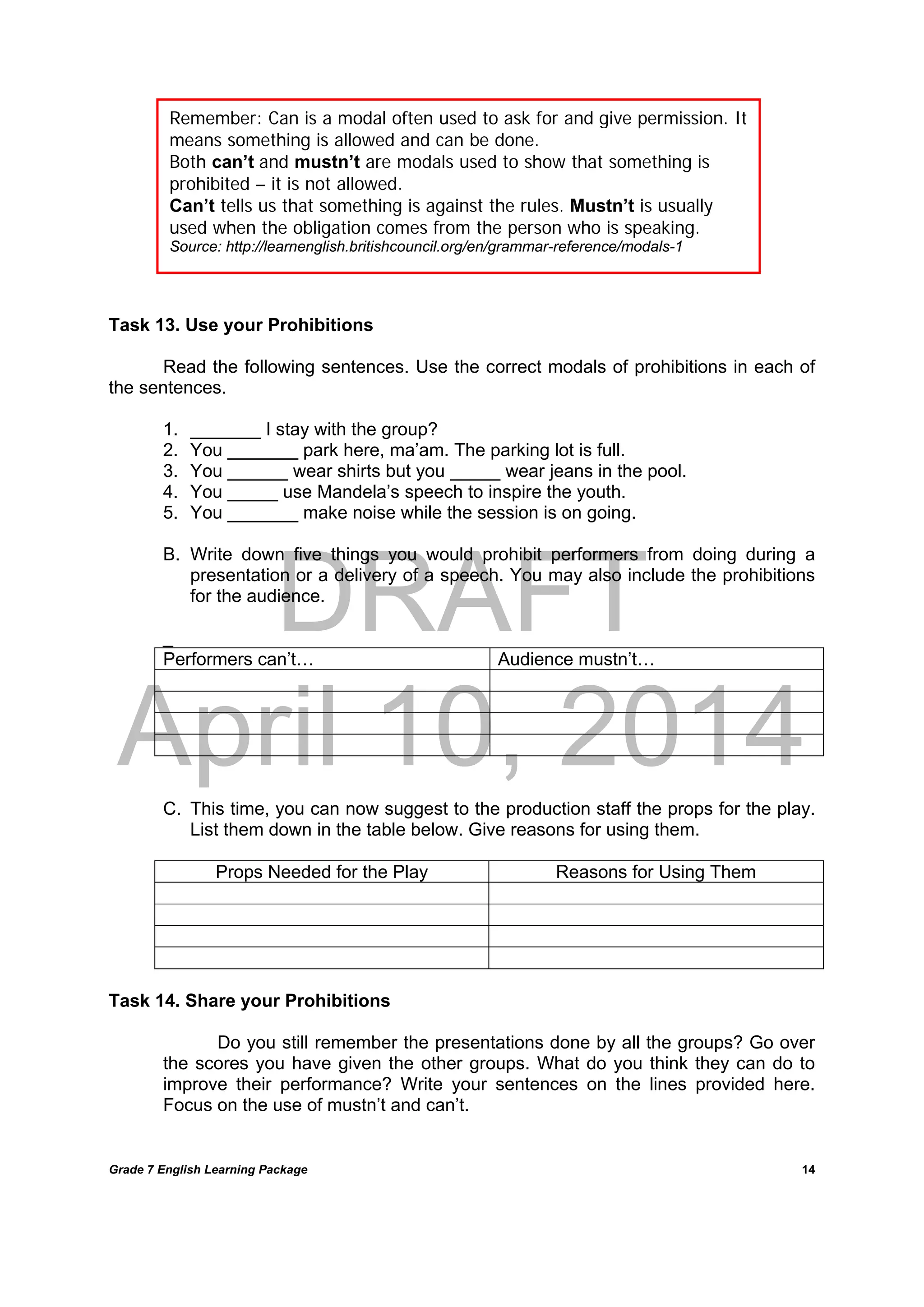 DRAFT
April 10, 2014
Grade 7 English Learning Package
	
14
Task 13. Use your Prohibitions
Read the following sentences. Use the correct modals of prohibitions in each of
the sentences.
1. _______ I stay with the group?
2. You _______ park here, ma’am. The parking lot is full.
3. You ______ wear shirts but you _____ wear jeans in the pool.
4. You _____ use Mandela’s speech to inspire the youth.
5. You _______ make noise while the session is on going.
B. Write down five things you would prohibit performers from doing during a
presentation or a delivery of a speech. You may also include the prohibitions
for the audience.
_
Performers can’t… Audience mustn’t…
C. This time, you can now suggest to the production staff the props for the play.
List them down in the table below. Give reasons for using them.
Props Needed for the Play Reasons for Using Them
Task 14. Share your Prohibitions
Do you still remember the presentations done by all the groups? Go over
the scores you have given the other groups. What do you think they can do to
improve their performance? Write your sentences on the lines provided here.
Focus on the use of mustn’t and can’t.
Remember: Can is a modal often used to ask for and give permission. It
means something is allowed and can be done.
Both can’t and mustn’t are modals used to show that something is
prohibited – it is not allowed.
Can’t tells us that something is against the rules. Mustn’t is usually
used when the obligation comes from the person who is speaking.
Source: http://learnenglish.britishcouncil.org/en/grammar-reference/modals-1
 