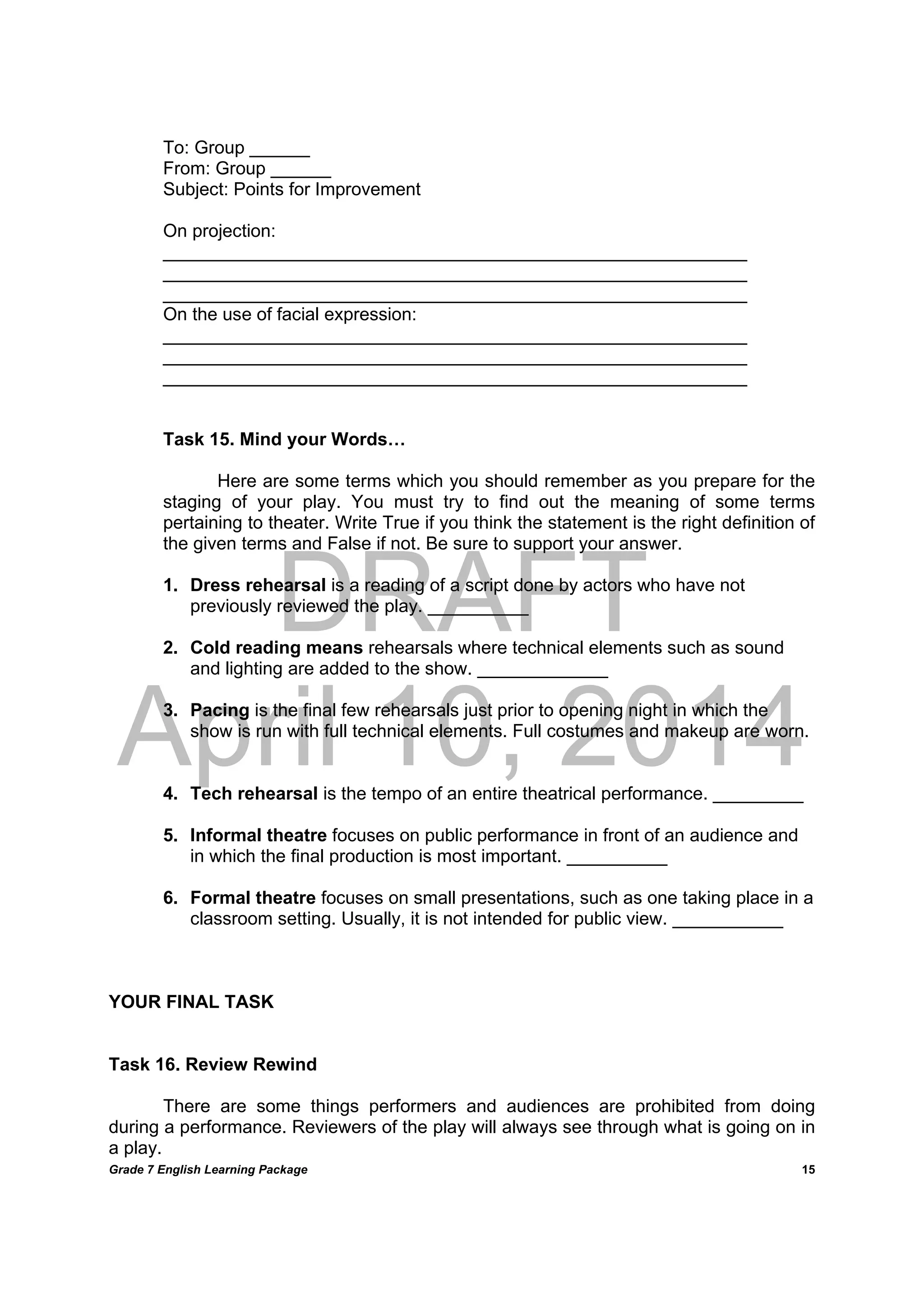 DRAFT
April 10, 2014
Grade 7 English Learning Package
	
15
To: Group ______
From: Group ______
Subject: Points for Improvement
On projection:
__________________________________________________________
__________________________________________________________
__________________________________________________________
On the use of facial expression:
__________________________________________________________
__________________________________________________________
__________________________________________________________
Task 15. Mind your Words…
Here are some terms which you should remember as you prepare for the
staging of your play. You must try to find out the meaning of some terms
pertaining to theater. Write True if you think the statement is the right definition of
the given terms and False if not. Be sure to support your answer.
1. Dress rehearsal is a reading of a script done by actors who have not
previously reviewed the play. __________
2. Cold reading means rehearsals where technical elements such as sound
and lighting are added to the show. _____________
3. Pacing is the final few rehearsals just prior to opening night in which the
show is run with full technical elements. Full costumes and makeup are worn.
4. Tech rehearsal is the tempo of an entire theatrical performance. _________
5. Informal theatre focuses on public performance in front of an audience and
in which the final production is most important. __________
6. Formal theatre focuses on small presentations, such as one taking place in a
classroom setting. Usually, it is not intended for public view. ___________
YOUR FINAL TASK
Task 16. Review Rewind
There are some things performers and audiences are prohibited from doing
during a performance. Reviewers of the play will always see through what is going on in
a play.
 