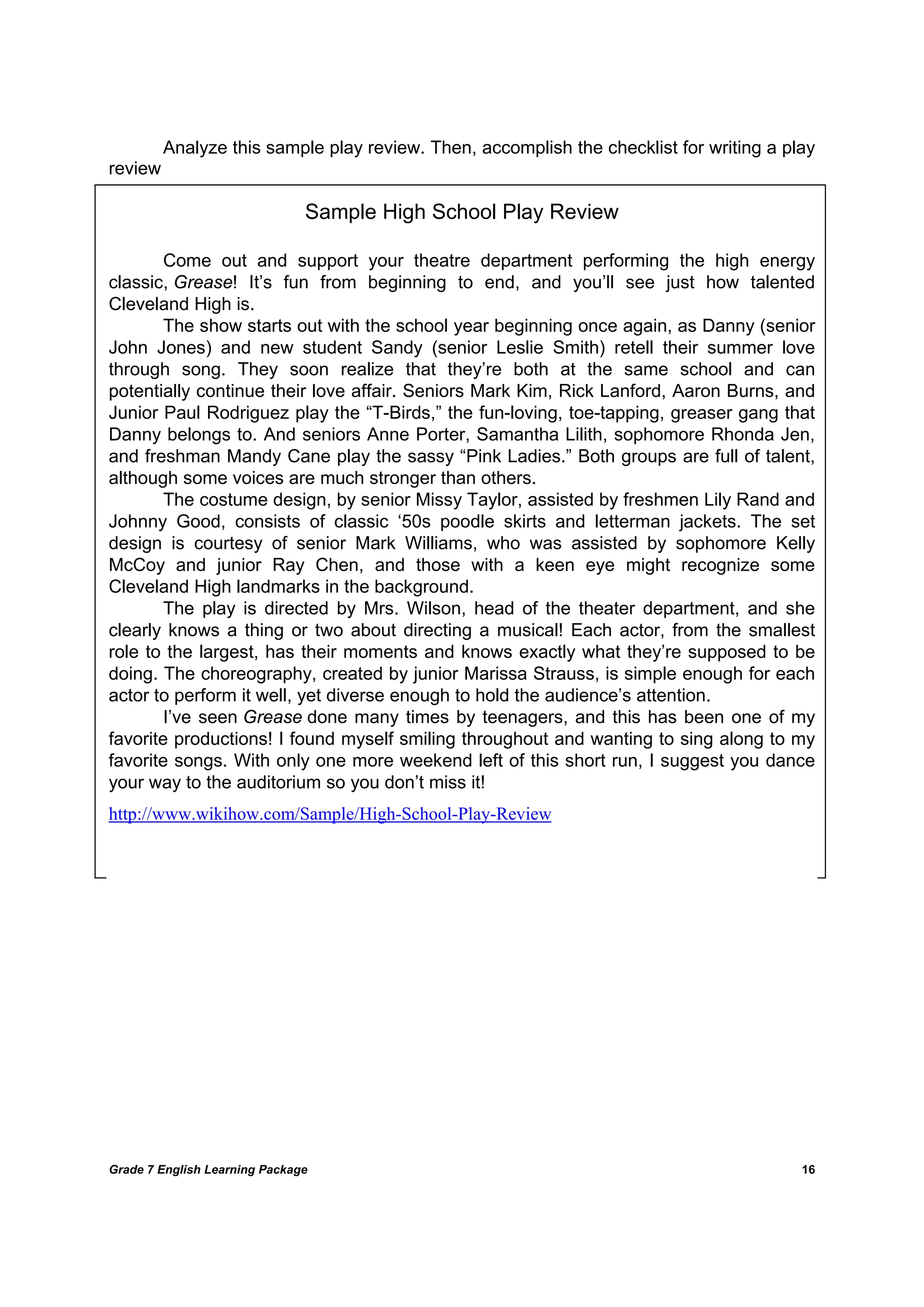 DRAFT
April 10, 2014
Grade 7 English Learning Package
	
16
	
Analyze this sample play review. Then, accomplish the checklist for writing a play
review
Sample High School Play Review
Come out and support your theatre department performing the high energy
classic, Grease! It’s fun from beginning to end, and you’ll see just how talented
Cleveland High is.
The show starts out with the school year beginning once again, as Danny (senior
John Jones) and new student Sandy (senior Leslie Smith) retell their summer love
through song. They soon realize that they’re both at the same school and can
potentially continue their love affair. Seniors Mark Kim, Rick Lanford, Aaron Burns, and
Junior Paul Rodriguez play the “T-Birds,” the fun-loving, toe-tapping, greaser gang that
Danny belongs to. And seniors Anne Porter, Samantha Lilith, sophomore Rhonda Jen,
and freshman Mandy Cane play the sassy “Pink Ladies.” Both groups are full of talent,
although some voices are much stronger than others.
The costume design, by senior Missy Taylor, assisted by freshmen Lily Rand and
Johnny Good, consists of classic ‘50s poodle skirts and letterman jackets. The set
design is courtesy of senior Mark Williams, who was assisted by sophomore Kelly
McCoy and junior Ray Chen, and those with a keen eye might recognize some
Cleveland High landmarks in the background.
The play is directed by Mrs. Wilson, head of the theater department, and she
clearly knows a thing or two about directing a musical! Each actor, from the smallest
role to the largest, has their moments and knows exactly what they’re supposed to be
doing. The choreography, created by junior Marissa Strauss, is simple enough for each
actor to perform it well, yet diverse enough to hold the audience’s attention.
I’ve seen Grease done many times by teenagers, and this has been one of my
favorite productions! I found myself smiling throughout and wanting to sing along to my
favorite songs. With only one more weekend left of this short run, I suggest you dance
your way to the auditorium so you don’t miss it!
http://www.wikihow.com/Sample/High-School-Play-Review
 