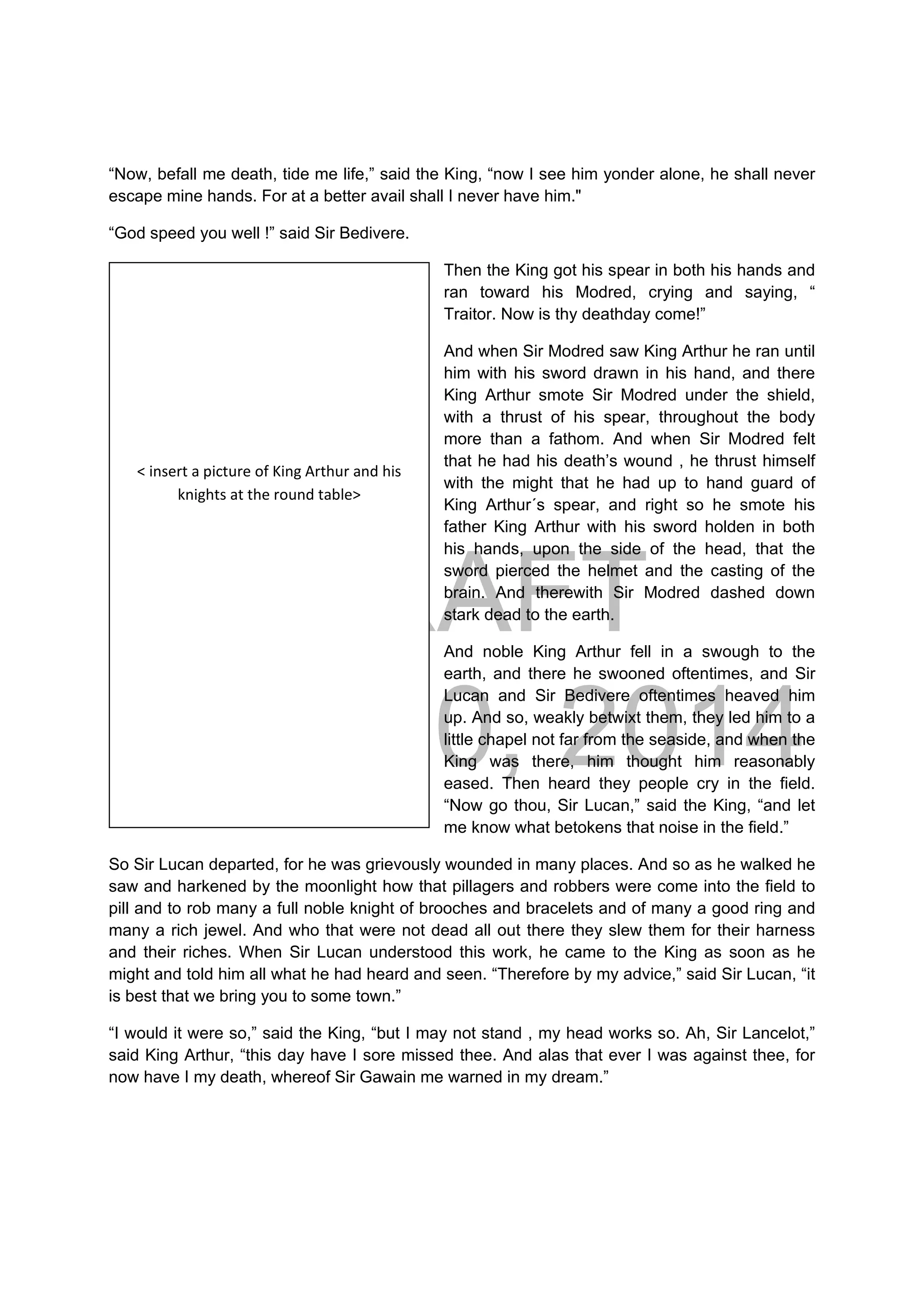 DRAFT
April 10, 2014
“Now, befall me death, tide me life,” said the King, “now I see him yonder alone, he shall never
escape mine hands. For at a better avail shall I never have him."
“God speed you well !” said Sir Bedivere.
Then the King got his spear in both his hands and
ran toward his Modred, crying and saying, “
Traitor. Now is thy deathday come!”
And when Sir Modred saw King Arthur he ran until
him with his sword drawn in his hand, and there
King Arthur smote Sir Modred under the shield,
with a thrust of his spear, throughout the body
more than a fathom. And when Sir Modred felt
that he had his death’s wound , he thrust himself
with the might that he had up to hand guard of
King Arthur´s spear, and right so he smote his
father King Arthur with his sword holden in both
his hands, upon the side of the head, that the
sword pierced the helmet and the casting of the
brain. And therewith Sir Modred dashed down
stark dead to the earth.
And noble King Arthur fell in a swough to the
earth, and there he swooned oftentimes, and Sir
Lucan and Sir Bedivere oftentimes heaved him
up. And so, weakly betwixt them, they led him to a
little chapel not far from the seaside, and when the
King was there, him thought him reasonably
eased. Then heard they people cry in the field.
“Now go thou, Sir Lucan,” said the King, “and let
me know what betokens that noise in the field.”
So Sir Lucan departed, for he was grievously wounded in many places. And so as he walked he
saw and harkened by the moonlight how that pillagers and robbers were come into the field to
pill and to rob many a full noble knight of brooches and bracelets and of many a good ring and
many a rich jewel. And who that were not dead all out there they slew them for their harness
and their riches. When Sir Lucan understood this work, he came to the King as soon as he
might and told him all what he had heard and seen. “Therefore by my advice,” said Sir Lucan, “it
is best that we bring you to some town.”
“I would it were so,” said the King, “but I may not stand , my head works so. Ah, Sir Lancelot,”
said King Arthur, “this day have I sore missed thee. And alas that ever I was against thee, for
now have I my death, whereof Sir Gawain me warned in my dream.”
 
 
 
 
 
< insert a picture of King Arthur and his 
knights at the round table> 
 
