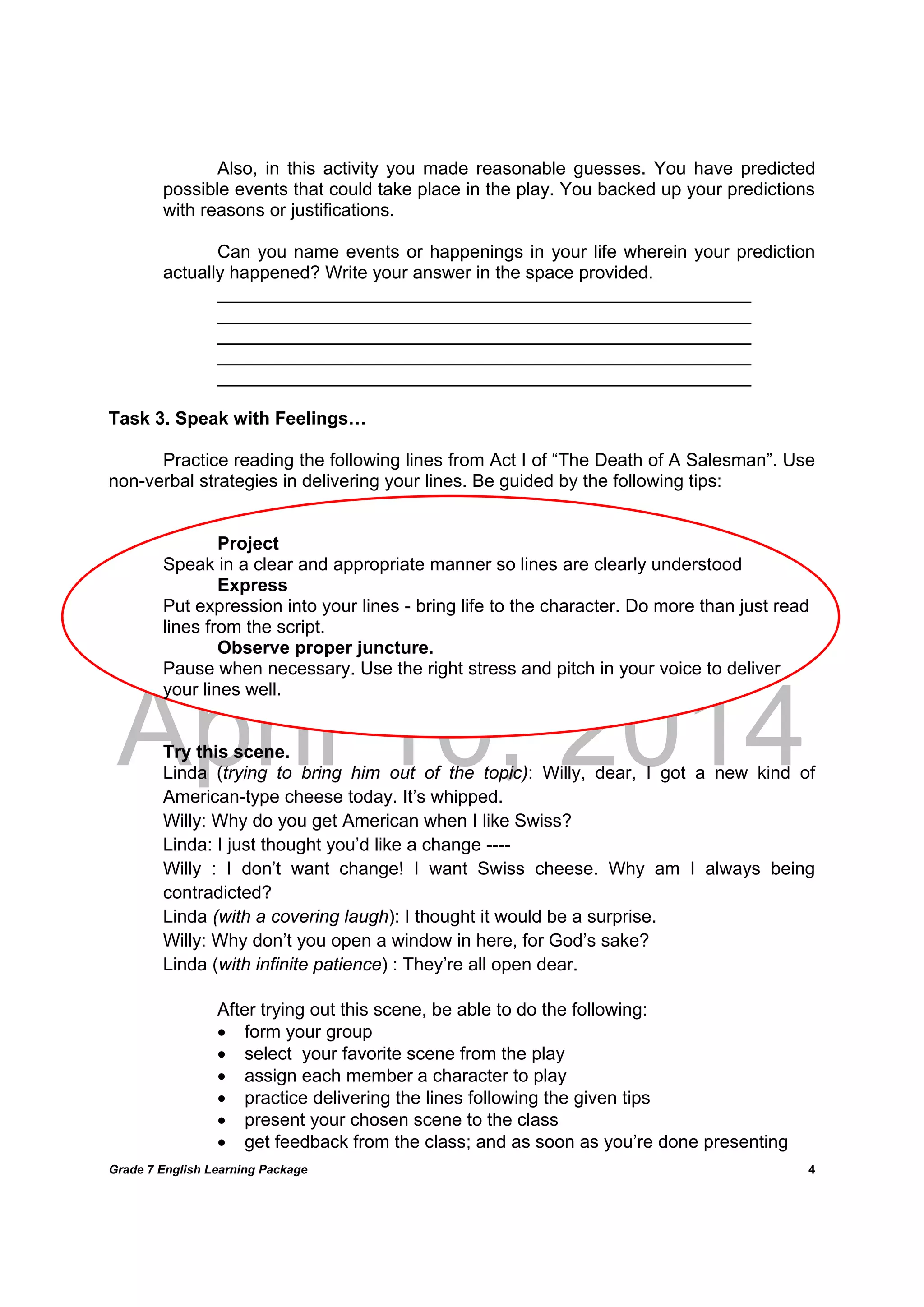 DRAFT
April 10, 2014
Grade 7 English Learning Package
	
4
Also, in this activity you made reasonable guesses. You have predicted
possible events that could take place in the play. You backed up your predictions
with reasons or justifications.
Can you name events or happenings in your life wherein your prediction
actually happened? Write your answer in the space provided.
_____________________________________________________
_____________________________________________________
_____________________________________________________
_____________________________________________________
_____________________________________________________
Task 3. Speak with Feelings…
Practice reading the following lines from Act I of “The Death of A Salesman”. Use
non-verbal strategies in delivering your lines. Be guided by the following tips:
Project
Speak in a clear and appropriate manner so lines are clearly understood
Express
Put expression into your lines - bring life to the character. Do more than just read
lines from the script.
Observe proper juncture.
Pause when necessary. Use the right stress and pitch in your voice to deliver
your lines well.
Try this scene.
Linda (trying to bring him out of the topic): Willy, dear, I got a new kind of
American-type cheese today. It’s whipped.
Willy: Why do you get American when I like Swiss?
Linda: I just thought you’d like a change ----
Willy : I don’t want change! I want Swiss cheese. Why am I always being
contradicted?
Linda (with a covering laugh): I thought it would be a surprise.
Willy: Why don’t you open a window in here, for God’s sake?
Linda (with infinite patience) : They’re all open dear.
	
	 	 After trying out this scene, be able to do the following:
 form your group
 select your favorite scene from the play
 assign each member a character to play
 practice delivering the lines following the given tips
 present your chosen scene to the class
 get feedback from the class; and as soon as you’re done presenting
 