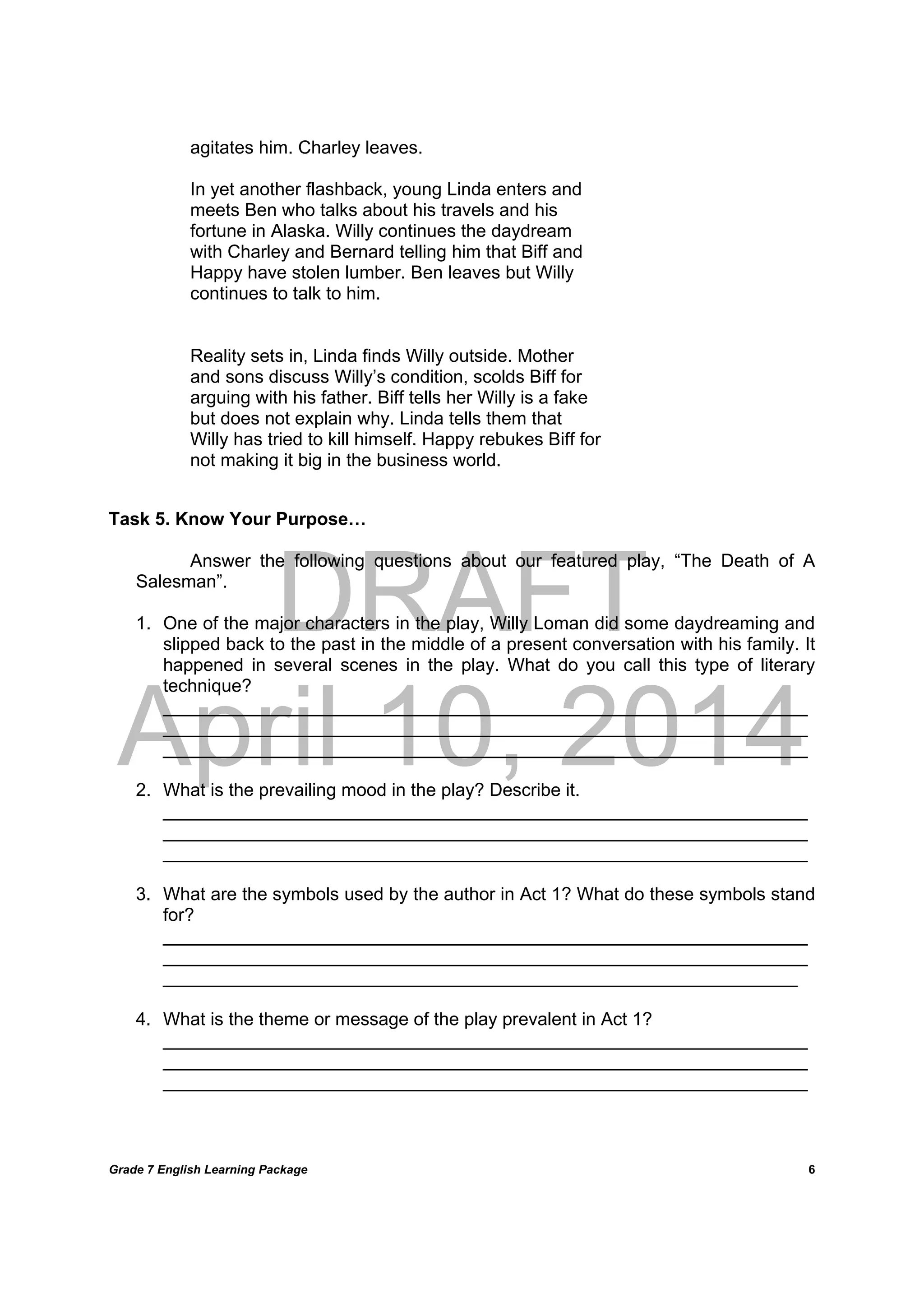 DRAFT
April 10, 2014
Grade 7 English Learning Package
	
6
agitates him. Charley leaves.
In yet another flashback, young Linda enters and
meets Ben who talks about his travels and his
fortune in Alaska. Willy continues the daydream
with Charley and Bernard telling him that Biff and
Happy have stolen lumber. Ben leaves but Willy
continues to talk to him.
Reality sets in, Linda finds Willy outside. Mother
and sons discuss Willy’s condition, scolds Biff for
arguing with his father. Biff tells her Willy is a fake
but does not explain why. Linda tells them that
Willy has tried to kill himself. Happy rebukes Biff for
not making it big in the business world.
Task 5. Know Your Purpose…
Answer the following questions about our featured play, “The Death of A
Salesman”.
1. One of the major characters in the play, Willy Loman did some daydreaming and
slipped back to the past in the middle of a present conversation with his family. It
happened in several scenes in the play. What do you call this type of literary
technique?
________________________________________________________________
________________________________________________________________
________________________________________________________________
2. What is the prevailing mood in the play? Describe it.
________________________________________________________________
________________________________________________________________
________________________________________________________________
3. What are the symbols used by the author in Act 1? What do these symbols stand
for?
________________________________________________________________
________________________________________________________________
_______________________________________________________________
4. What is the theme or message of the play prevalent in Act 1?
________________________________________________________________
________________________________________________________________
________________________________________________________________
 