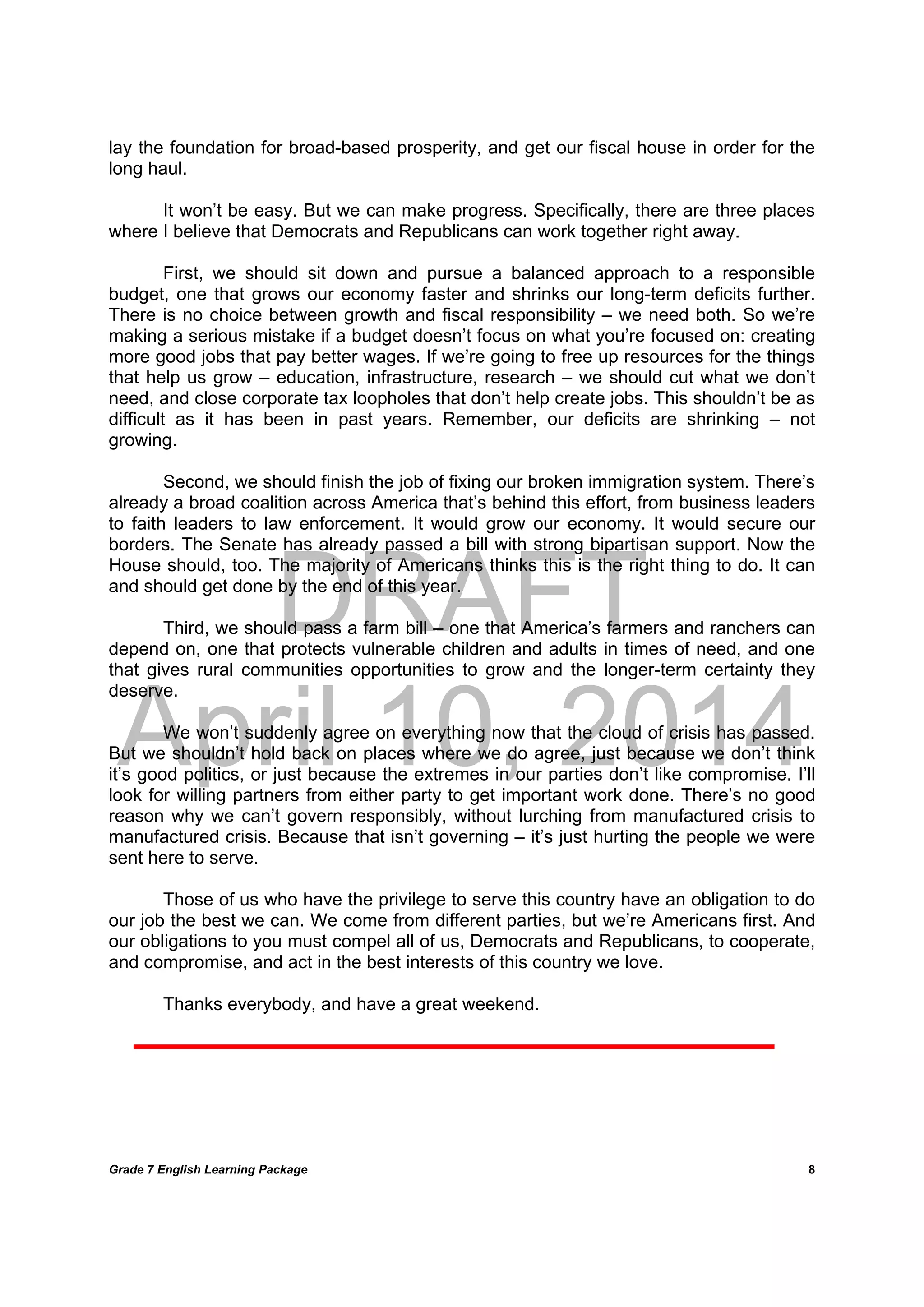 DRAFT
April 10, 2014
Grade 7 English Learning Package
	
8
lay the foundation for broad-based prosperity, and get our fiscal house in order for the
long haul.
It won’t be easy. But we can make progress. Specifically, there are three places
where I believe that Democrats and Republicans can work together right away.
First, we should sit down and pursue a balanced approach to a responsible
budget, one that grows our economy faster and shrinks our long-term deficits further.
There is no choice between growth and fiscal responsibility – we need both. So we’re
making a serious mistake if a budget doesn’t focus on what you’re focused on: creating
more good jobs that pay better wages. If we’re going to free up resources for the things
that help us grow – education, infrastructure, research – we should cut what we don’t
need, and close corporate tax loopholes that don’t help create jobs. This shouldn’t be as
difficult as it has been in past years. Remember, our deficits are shrinking – not
growing.
Second, we should finish the job of fixing our broken immigration system. There’s
already a broad coalition across America that’s behind this effort, from business leaders
to faith leaders to law enforcement. It would grow our economy. It would secure our
borders. The Senate has already passed a bill with strong bipartisan support. Now the
House should, too. The majority of Americans thinks this is the right thing to do. It can
and should get done by the end of this year.
Third, we should pass a farm bill – one that America’s farmers and ranchers can
depend on, one that protects vulnerable children and adults in times of need, and one
that gives rural communities opportunities to grow and the longer-term certainty they
deserve.
We won’t suddenly agree on everything now that the cloud of crisis has passed.
But we shouldn’t hold back on places where we do agree, just because we don’t think
it’s good politics, or just because the extremes in our parties don’t like compromise. I’ll
look for willing partners from either party to get important work done. There’s no good
reason why we can’t govern responsibly, without lurching from manufactured crisis to
manufactured crisis. Because that isn’t governing – it’s just hurting the people we were
sent here to serve.
Those of us who have the privilege to serve this country have an obligation to do
our job the best we can. We come from different parties, but we’re Americans first. And
our obligations to you must compel all of us, Democrats and Republicans, to cooperate,
and compromise, and act in the best interests of this country we love.
Thanks everybody, and have a great weekend.
 