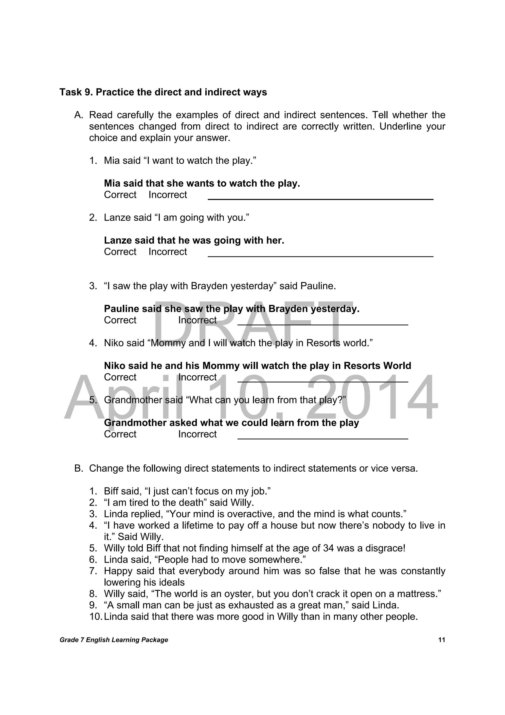 DRAFT
April 10, 2014
Grade 7 English Learning Package
	
11
Task 9. Practice the direct and indirect ways
A. Read carefully the examples of direct and indirect sentences. Tell whether the
sentences changed from direct to indirect are correctly written. Underline your
choice and explain your answer.
1. Mia said “I want to watch the play.”
Mia said that she wants to watch the play.
Correct Incorrect _________________________________________
2. Lanze said “I am going with you.”
Lanze said that he was going with her.
Correct Incorrect _________________________________________
3. “I saw the play with Brayden yesterday” said Pauline.
Pauline said she saw the play with Brayden yesterday.
Correct Incorrect _______________________________
4. Niko said “Mommy and I will watch the play in Resorts world.”
Niko said he and his Mommy will watch the play in Resorts World
Correct Incorrect _______________________________
5. Grandmother said “What can you learn from that play?”
Grandmother asked what we could learn from the play
Correct Incorrect _______________________________
B. Change the following direct statements to indirect statements or vice versa.
1. Biff said, “I just can’t focus on my job.”
2. “I am tired to the death” said Willy.
3. Linda replied, “Your mind is overactive, and the mind is what counts.”
4. “I have worked a lifetime to pay off a house but now there’s nobody to live in
it.” Said Willy.
5. Willy told Biff that not finding himself at the age of 34 was a disgrace!
6. Linda said, “People had to move somewhere.”
7. Happy said that everybody around him was so false that he was constantly
lowering his ideals
8. Willy said, “The world is an oyster, but you don’t crack it open on a mattress.”
9. “A small man can be just as exhausted as a great man,” said Linda.
10.Linda said that there was more good in Willy than in many other people.
 