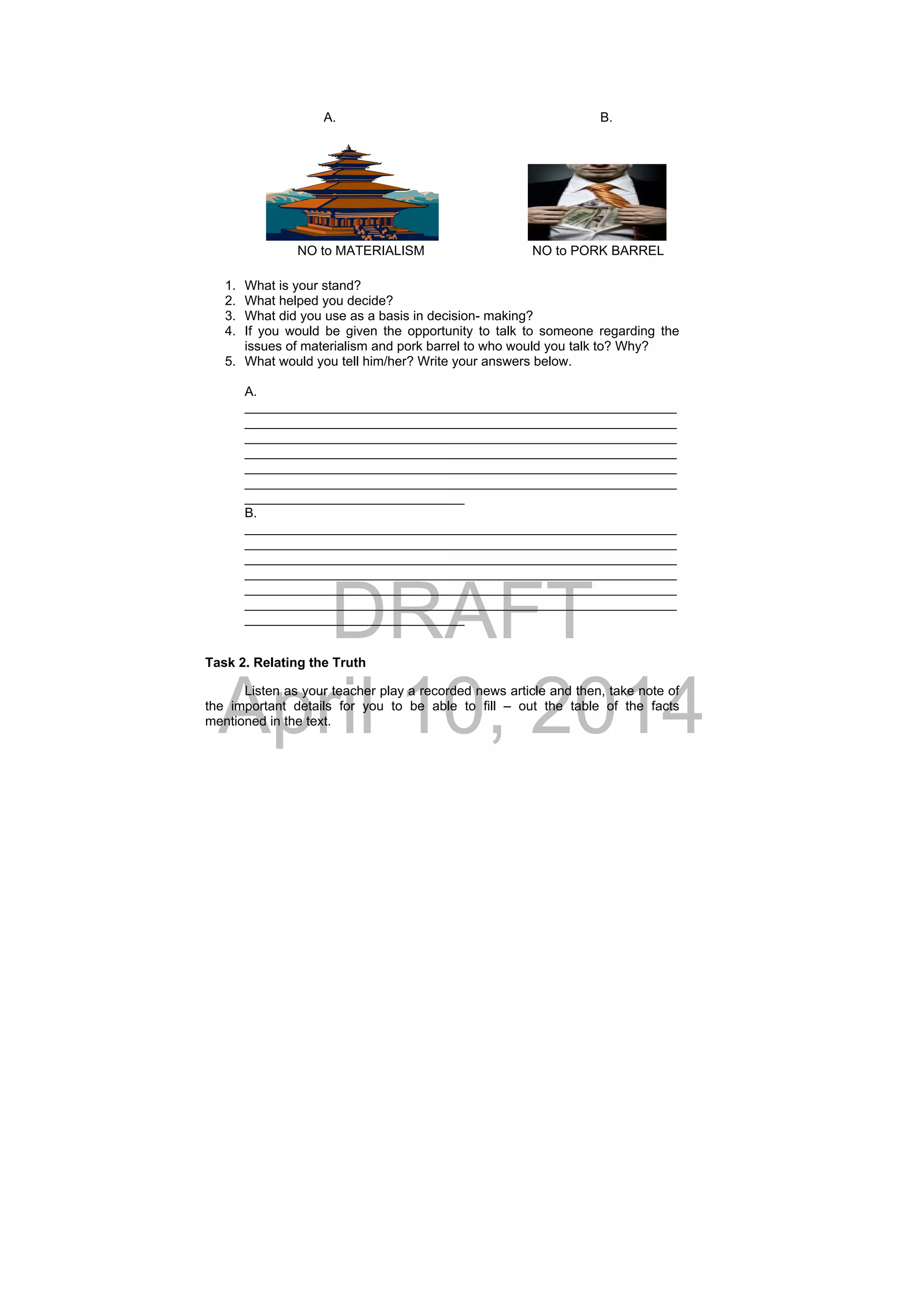 DRAFT
April 10, 2014
A. B.
NO to MATERIALISM NO to PORK BARREL
1. What is your stand?
2. What helped you decide?
3. What did you use as a basis in decision- making?
4. If you would be given the opportunity to talk to someone regarding the
issues of materialism and pork barrel to who would you talk to? Why?
5. What would you tell him/her? Write your answers below.
A.
___________________________________________________________
___________________________________________________________
___________________________________________________________
___________________________________________________________
___________________________________________________________
___________________________________________________________
______________________________
B.
___________________________________________________________
___________________________________________________________
___________________________________________________________
___________________________________________________________
___________________________________________________________
___________________________________________________________
______________________________
Task 2. Relating the Truth
Listen as your teacher play a recorded news article and then, take note of
the important details for you to be able to fill – out the table of the facts
mentioned in the text.
 