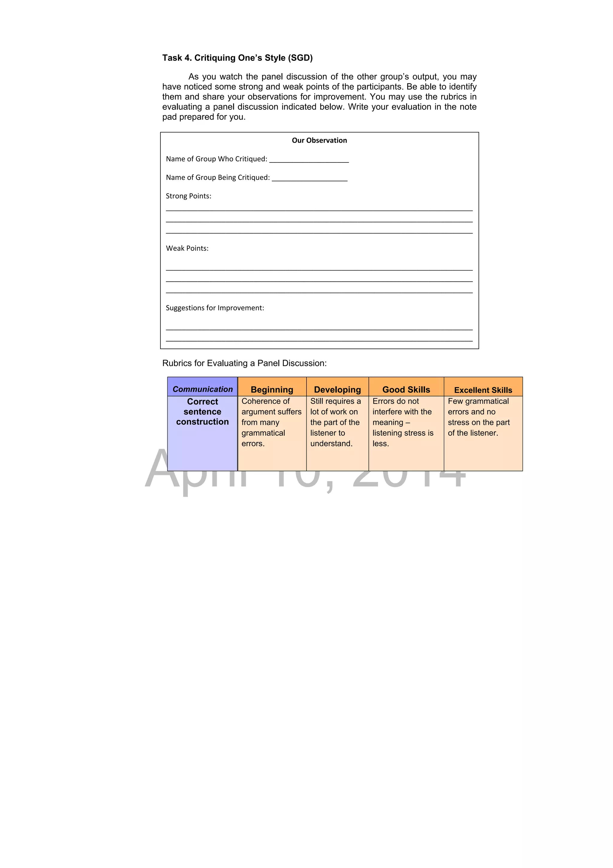 DRAFT
April 10, 2014
Task 4. Critiquing One’s Style (SGD)
As you watch the panel discussion of the other group’s output, you may
have noticed some strong and weak points of the participants. Be able to identify
them and share your observations for improvement. You may use the rubrics in
evaluating a panel discussion indicated below. Write your evaluation in the note
pad prepared for you.
Rubrics for Evaluating a Panel Discussion:
Communication Beginning	 Developing	 Good Skills	 Excellent Skills
Correct
sentence
construction
Coherence of
argument suffers
from many
grammatical
errors. 
  
Still requires a
lot of work on
the part of the
listener to
understand. 
Errors do not
interfere with the
meaning –
listening stress is
less. 
Few grammatical
errors and no
stress on the part
of the listener. 
Our Observation 
Name of Group Who Critiqued: ____________________ 
Name of Group Being Critiqued: ___________________ 
Strong Points: 
_____________________________________________________________________________
_____________________________________________________________________________
_____________________________________________________________________________ 
Weak Points:  
_____________________________________________________________________________
_____________________________________________________________________________
_____________________________________________________________________________ 
Suggestions for Improvement: 
_____________________________________________________________________________
_____________________________________________________________________________ 
 