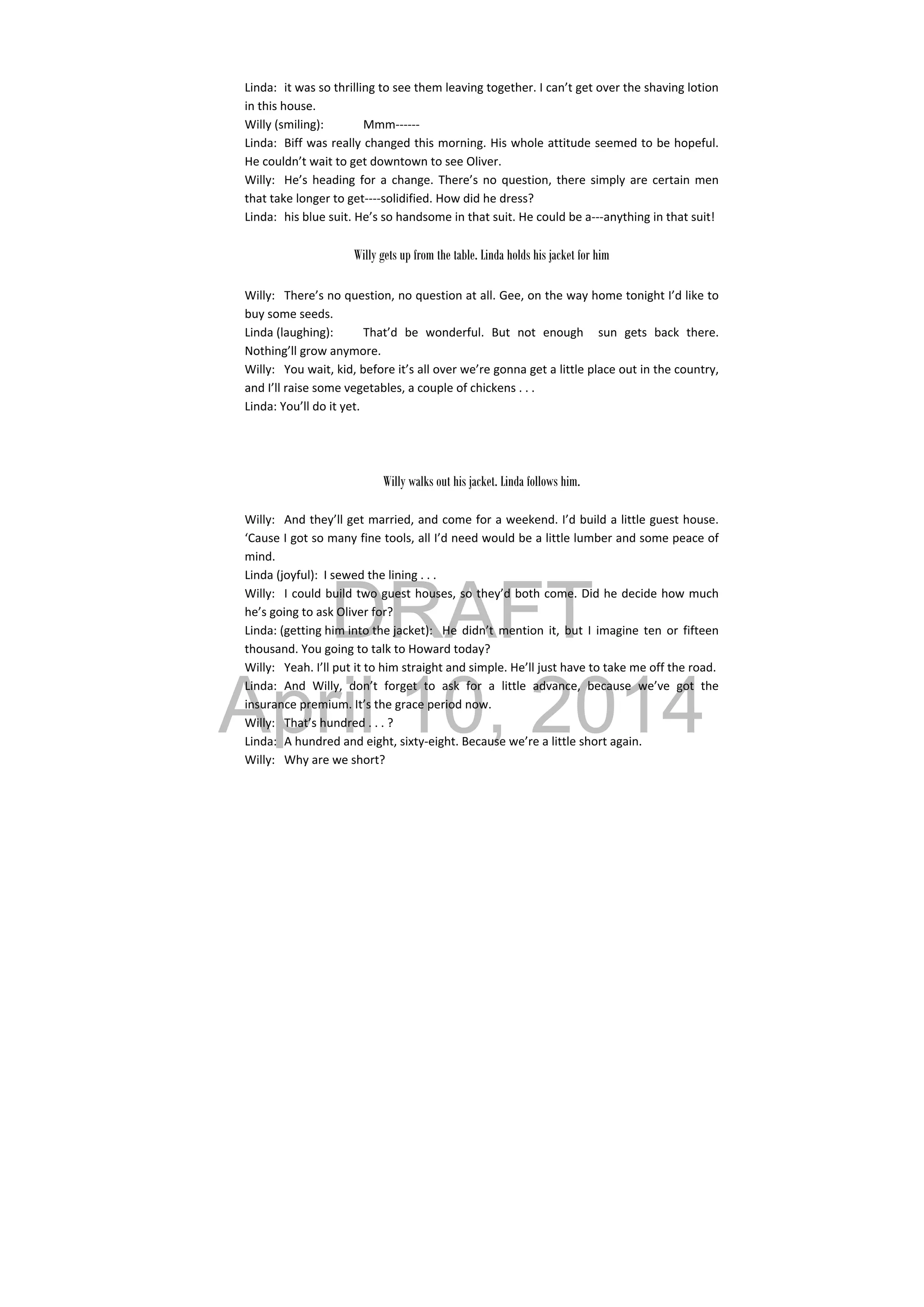 DRAFT
April 10, 2014
Linda:  it was so thrilling to see them leaving together. I can’t get over the shaving lotion 
in this house. 
Willy (smiling):  Mmm‐‐‐‐‐‐ 
Linda:  Biff was really changed this morning. His whole attitude seemed to be hopeful. 
He couldn’t wait to get downtown to see Oliver. 
Willy:  He’s heading for a change. There’s no question, there simply are certain men 
that take longer to get‐‐‐‐solidified. How did he dress? 
Linda:  his blue suit. He’s so handsome in that suit. He could be a‐‐‐anything in that suit! 
 
Willy gets up from the table. Linda holds his jacket for him
Willy:  There’s no question, no question at all. Gee, on the way home tonight I’d like to 
buy some seeds. 
Linda (laughing):  That’d  be  wonderful.  But  not  enough    sun  gets  back  there. 
Nothing’ll grow anymore. 
Willy:  You wait, kid, before it’s all over we’re gonna get a little place out in the country, 
and I’ll raise some vegetables, a couple of chickens . . . 
Linda: You’ll do it yet. 
 
 
 
Willy walks out his jacket. Linda follows him.
 
Willy:  And they’ll get married, and come for a weekend. I’d build a little guest house. 
‘Cause I got so many fine tools, all I’d need would be a little lumber and some peace of 
mind. 
Linda (joyful):  I sewed the lining . . . 
Willy:  I could build two guest houses, so they’d both come. Did he decide how much 
he’s going to ask Oliver for? 
Linda: (getting him into the jacket):  He  didn’t  mention  it,  but  I  imagine  ten  or  fifteen 
thousand. You going to talk to Howard today? 
Willy:  Yeah. I’ll put it to him straight and simple. He’ll just have to take me off the road. 
Linda:  And  Willy,  don’t  forget  to  ask  for  a  little  advance,  because  we’ve  got  the 
insurance premium. It’s the grace period now. 
Willy:  That’s hundred . . . ? 
Linda:  A hundred and eight, sixty‐eight. Because we’re a little short again. 
Willy:  Why are we short? 
 