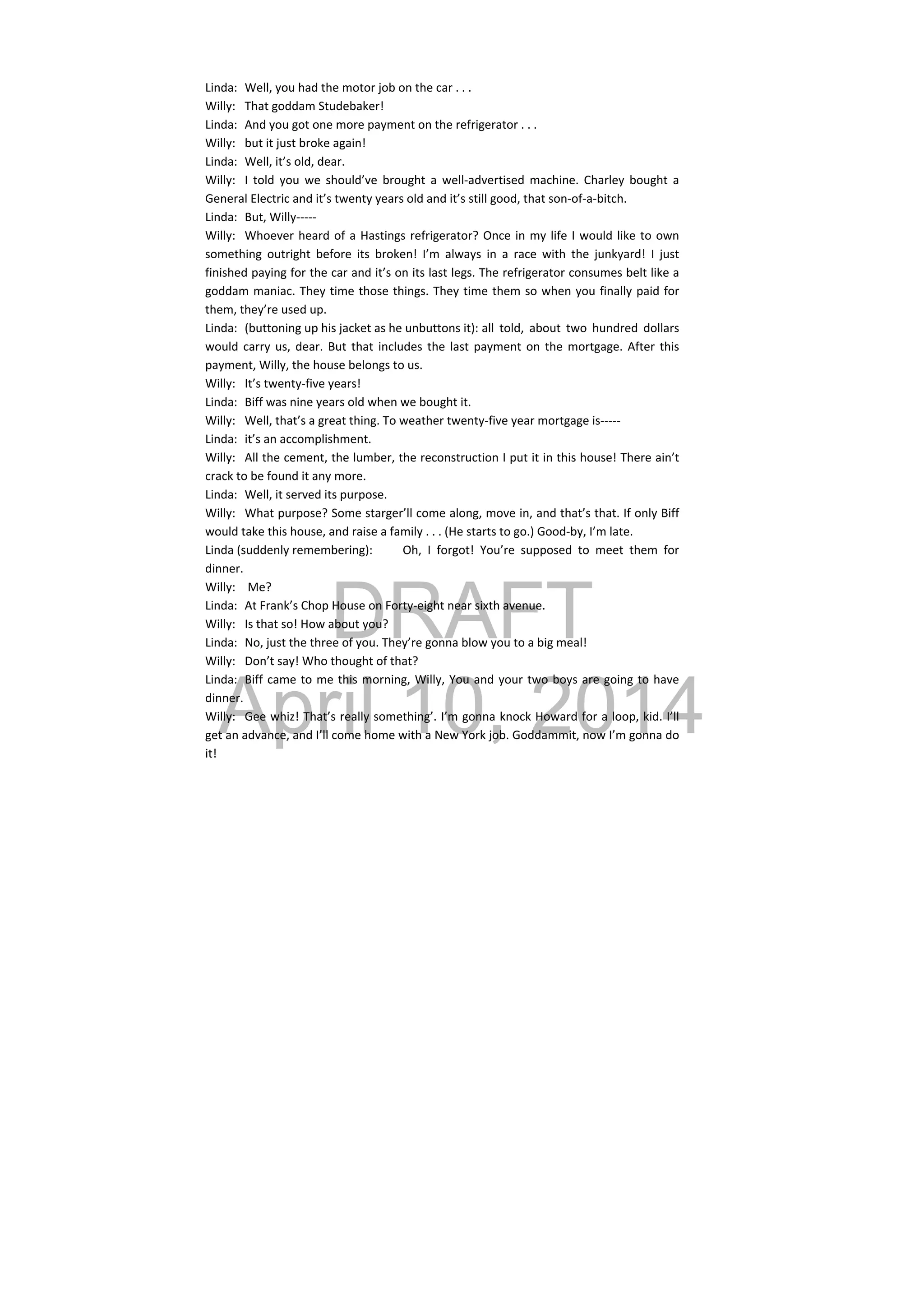 DRAFT
April 10, 2014
Linda:  Well, you had the motor job on the car . . . 
Willy:  That goddam Studebaker! 
Linda:  And you got one more payment on the refrigerator . . . 
Willy:  but it just broke again! 
Linda:  Well, it’s old, dear. 
Willy:  I  told  you  we  should’ve  brought  a  well‐advertised  machine.  Charley  bought  a 
General Electric and it’s twenty years old and it’s still good, that son‐of‐a‐bitch. 
Linda:  But, Willy‐‐‐‐‐ 
Willy:  Whoever heard of a Hastings refrigerator? Once in my life I would like to own 
something  outright  before  its  broken!  I’m  always  in  a  race  with  the  junkyard!  I  just 
finished paying for the car and it’s on its last legs. The refrigerator consumes belt like a 
goddam maniac. They time those things. They time them so when you finally paid for 
them, they’re used up. 
Linda:  (buttoning up his jacket as he unbuttons it): all  told,  about  two  hundred  dollars 
would carry us, dear. But that includes the last payment on the mortgage. After this 
payment, Willy, the house belongs to us. 
Willy:  It’s twenty‐five years! 
Linda:  Biff was nine years old when we bought it. 
Willy:  Well, that’s a great thing. To weather twenty‐five year mortgage is‐‐‐‐‐ 
Linda:  it’s an accomplishment. 
Willy:  All the cement, the lumber, the reconstruction I put it in this house! There ain’t 
crack to be found it any more. 
Linda:  Well, it served its purpose. 
Willy:  What purpose? Some starger’ll come along, move in, and that’s that. If only Biff 
would take this house, and raise a family . . . (He starts to go.) Good‐by, I’m late. 
Linda (suddenly remembering):  Oh,  I  forgot!  You’re  supposed  to  meet  them  for 
dinner. 
Willy:   Me? 
Linda:  At Frank’s Chop House on Forty‐eight near sixth avenue. 
Willy:  Is that so! How about you? 
Linda:  No, just the three of you. They’re gonna blow you to a big meal! 
Willy:  Don’t say! Who thought of that? 
Linda:  Biff came to me this morning, Willy, You and your two boys are going to have 
dinner. 
Willy:  Gee whiz! That’s really something’. I’m gonna knock Howard for a loop, kid. I’ll 
get an advance, and I’ll come home with a New York job. Goddammit, now I’m gonna do 
it! 
 