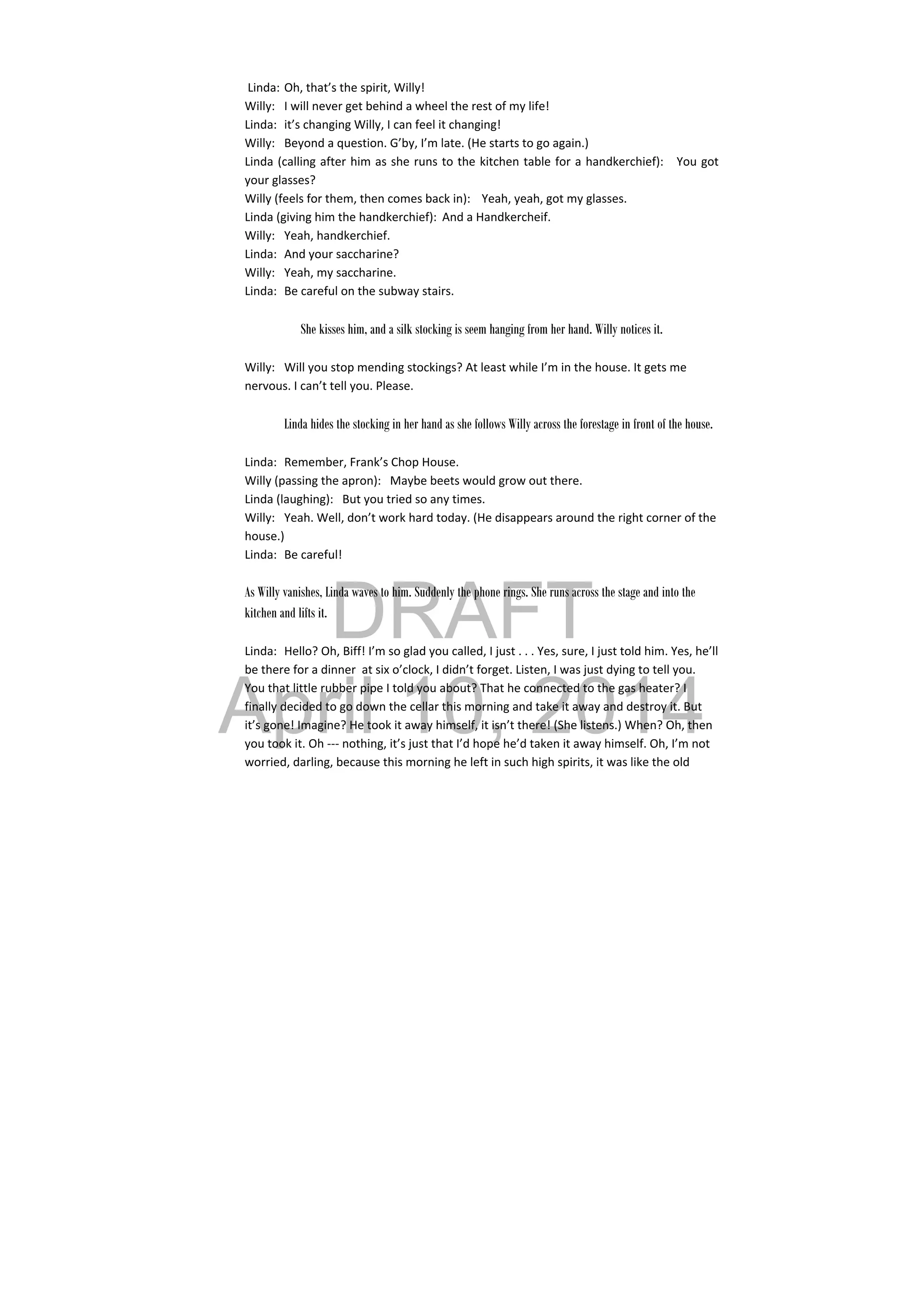 DRAFT
April 10, 2014
 Linda: Oh, that’s the spirit, Willy! 
Willy:  I will never get behind a wheel the rest of my life! 
Linda:  it’s changing Willy, I can feel it changing! 
Willy:  Beyond a question. G’by, I’m late. (He starts to go again.) 
Linda (calling after him as she runs to the kitchen table for a handkerchief):   You got 
your glasses? 
Willy (feels for them, then comes back in):  Yeah, yeah, got my glasses. 
Linda (giving him the handkerchief):  And a Handkercheif. 
Willy:  Yeah, handkerchief. 
Linda:  And your saccharine? 
Willy:  Yeah, my saccharine. 
Linda:  Be careful on the subway stairs. 
 
She kisses him, and a silk stocking is seem hanging from her hand. Willy notices it.
 
Willy:  Will you stop mending stockings? At least while I’m in the house. It gets me 
nervous. I can’t tell you. Please. 
 
  Linda hides the stocking in her hand as she follows Willy across the forestage in front of the house.
 
Linda:  Remember, Frank’s Chop House. 
Willy (passing the apron):   Maybe beets would grow out there. 
Linda (laughing):   But you tried so any times. 
Willy:  Yeah. Well, don’t work hard today. (He disappears around the right corner of the 
house.) 
Linda:  Be careful! 
As Willy vanishes, Linda waves to him. Suddenly the phone rings. She runs across the stage and into the
kitchen and lifts it.
 
Linda:  Hello? Oh, Biff! I’m so glad you called, I just . . . Yes, sure, I just told him. Yes, he’ll 
be there for a dinner  at six o’clock, I didn’t forget. Listen, I was just dying to tell you. 
You that little rubber pipe I told you about? That he connected to the gas heater? I 
finally decided to go down the cellar this morning and take it away and destroy it. But 
it’s gone! Imagine? He took it away himself, it isn’t there! (She listens.) When? Oh, then 
you took it. Oh ‐‐‐ nothing, it’s just that I’d hope he’d taken it away himself. Oh, I’m not 
worried, darling, because this morning he left in such high spirits, it was like the old 
 