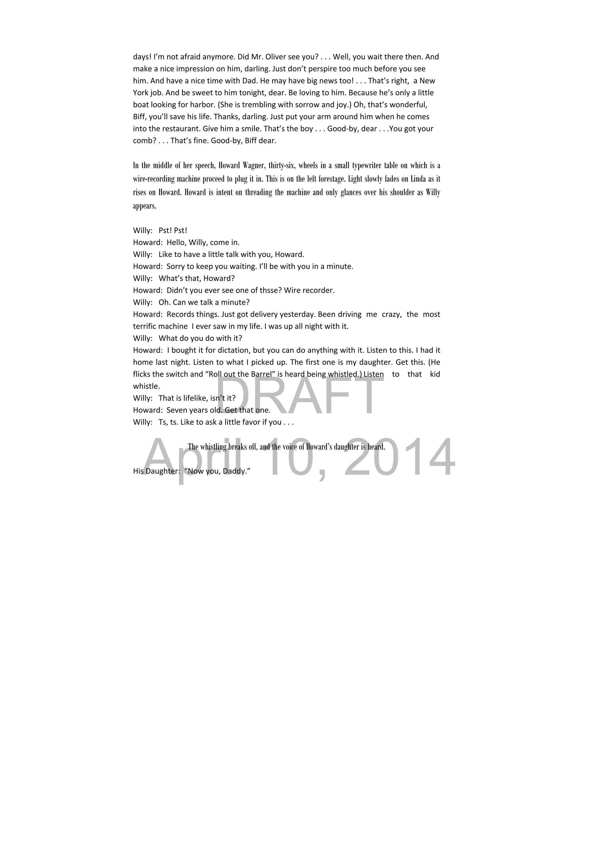 DRAFT
April 10, 2014
days! I’m not afraid anymore. Did Mr. Oliver see you? . . . Well, you wait there then. And 
make a nice impression on him, darling. Just don’t perspire too much before you see 
him. And have a nice time with Dad. He may have big news too! . . . That’s right,  a New 
York job. And be sweet to him tonight, dear. Be loving to him. Because he’s only a little 
boat looking for harbor. (She is trembling with sorrow and joy.) Oh, that’s wonderful, 
Biff, you’ll save his life. Thanks, darling. Just put your arm around him when he comes 
into the restaurant. Give him a smile. That’s the boy . . . Good‐by, dear . . .You got your 
comb? . . . That’s fine. Good‐by, Biff dear. 
 
In the middle of her speech, Howard Wagner, thirty-six, wheels in a small typewriter table on which is a
wire-recording machine proceed to plug it in. This is on the left forestage. Light slowly fades on Linda as it
rises on Howard. Howard is intent on threading the machine and only glances over his shoulder as Willy
appears.
 
Willy:  Pst! Pst! 
Howard:  Hello, Willy, come in. 
Willy:  Like to have a little talk with you, Howard. 
Howard:  Sorry to keep you waiting. I’ll be with you in a minute. 
Willy:  What’s that, Howard? 
Howard:  Didn’t you ever see one of thsse? Wire recorder. 
Willy:  Oh. Can we talk a minute? 
Howard:  Records things. Just got delivery yesterday. Been  driving  me  crazy,  the  most 
terrific machine  I ever saw in my life. I was up all night with it. 
Willy:  What do you do with it? 
Howard:  I bought it for dictation, but you can do anything with it. Listen to this. I had it 
home last night. Listen to what I picked up. The first one is my daughter. Get this. (He 
flicks the switch and “Roll out the Barrel” is heard being whistled.) Listen  to  that  kid 
whistle. 
Willy:  That is lifelike, isn’t it? 
Howard:  Seven years old. Get that one. 
Willy:  Ts, ts. Like to ask a little favor if you . . . 
   
The whistling breaks off, and the voice of Howard’s daughter is heard.
His Daughter:  “Now you, Daddy.” 
 