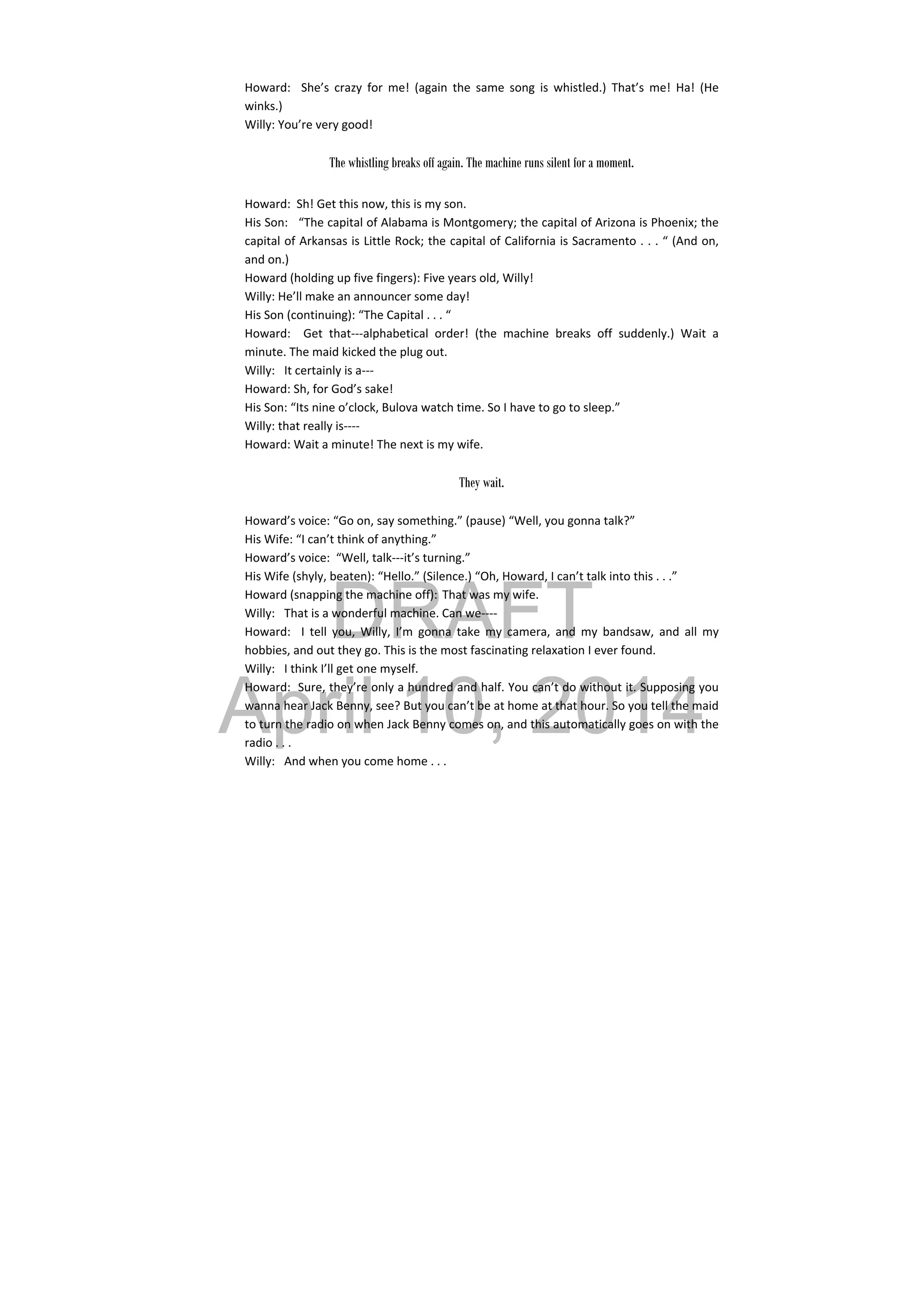 DRAFT
April 10, 2014
Howard:    She’s  crazy  for  me!  (again  the  same  song  is  whistled.)  That’s  me!  Ha!  (He 
winks.) 
Willy: You’re very good! 
 
The whistling breaks off again. The machine runs silent for a moment.
 
Howard:  Sh! Get this now, this is my son. 
His Son:   “The capital of Alabama is Montgomery; the capital of Arizona is Phoenix; the 
capital of Arkansas is Little Rock; the capital of California is Sacramento . . . “ (And on, 
and on.) 
Howard (holding up five fingers): Five years old, Willy! 
Willy: He’ll make an announcer some day! 
His Son (continuing): “The Capital . . . “ 
Howard:    Get  that‐‐‐alphabetical  order!  (the  machine  breaks  off  suddenly.)  Wait  a 
minute. The maid kicked the plug out. 
Willy:  It certainly is a‐‐‐ 
Howard: Sh, for God’s sake! 
His Son: “Its nine o’clock, Bulova watch time. So I have to go to sleep.” 
Willy: that really is‐‐‐‐ 
Howard: Wait a minute! The next is my wife. 
 
They wait.
 
Howard’s voice: “Go on, say something.” (pause) “Well, you gonna talk?” 
His Wife: “I can’t think of anything.” 
Howard’s voice:  “Well, talk‐‐‐it’s turning.” 
His Wife (shyly, beaten): “Hello.” (Silence.) “Oh, Howard, I can’t talk into this . . .” 
Howard (snapping the machine off): That was my wife. 
Willy:  That is a wonderful machine. Can we‐‐‐‐ 
Howard:    I  tell  you,  Willy,  I’m  gonna  take  my  camera,  and  my  bandsaw,  and  all  my 
hobbies, and out they go. This is the most fascinating relaxation I ever found. 
Willy:  I think I’ll get one myself. 
Howard:  Sure, they’re only a hundred and half. You can’t do without it. Supposing you 
wanna hear Jack Benny, see? But you can’t be at home at that hour. So you tell the maid 
to turn the radio on when Jack Benny comes on, and this automatically goes on with the 
radio . . . 
Willy:  And when you come home . . . 
 