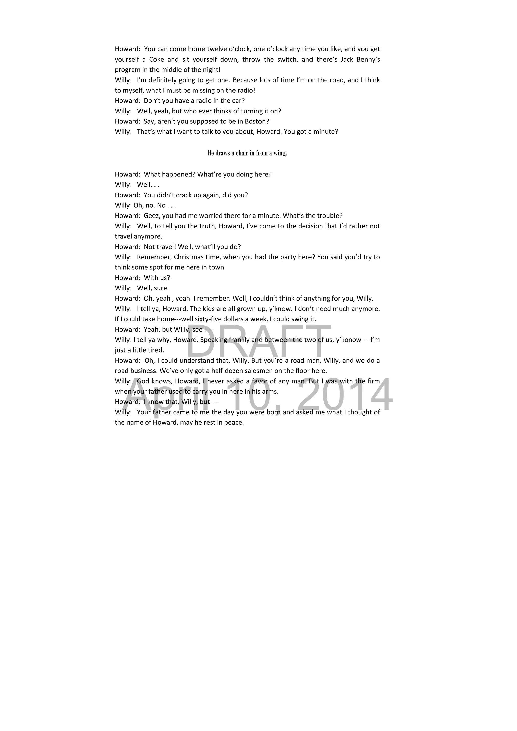 DRAFT
April 10, 2014
Howard:  You can come home twelve o’clock, one o’clock any time you like, and you get 
yourself  a  Coke  and  sit  yourself  down,  throw  the  switch,  and  there’s  Jack  Benny’s 
program in the middle of the night! 
Willy:  I’m definitely going to get one. Because lots of time I’m on the road, and I think 
to myself, what I must be missing on the radio! 
Howard:  Don’t you have a radio in the car? 
Willy:  Well, yeah, but who ever thinks of turning it on? 
Howard:  Say, aren’t you supposed to be in Boston? 
Willy:  That’s what I want to talk to you about, Howard. You got a minute? 
 
He draws a chair in from a wing.
 
Howard:  What happened? What’re you doing here? 
Willy:  Well. . . 
Howard:  You didn’t crack up again, did you? 
Willy: Oh, no. No . . . 
Howard:  Geez, you had me worried there for a minute. What’s the trouble? 
Willy:  Well, to tell you the truth, Howard, I’ve come to the decision that I’d rather not 
travel anymore. 
Howard:  Not travel! Well, what’ll you do? 
Willy:  Remember, Christmas time, when you had the party here? You said you’d try to 
think some spot for me here in town 
Howard:  With us? 
Willy:  Well, sure. 
Howard:  Oh, yeah , yeah. I remember. Well, I couldn’t think of anything for you, Willy. 
Willy:  I tell ya, Howard. The kids are all grown up, y’know. I don’t need much anymore. 
If I could take home‐‐‐well sixty‐five dollars a week, I could swing it. 
Howard:  Yeah, but Willy, see I‐‐‐ 
Willy: I tell ya why, Howard. Speaking frankly and between the two of us, y’konow‐‐‐‐I’m 
just a little tired. 
Howard:  Oh, I could understand that, Willy. But you’re a road man, Willy, and we do a 
road business. We’ve only got a half‐dozen salesmen on the floor here. 
Willy:  God knows, Howard, I never asked a favor of any man. But I was with the firm 
when your father used to carry you in here in his arms. 
Howard:  I know that, Willy, but‐‐‐‐ 
Willy:  Your father came to me the day you were born and asked me what I thought of 
the name of Howard, may he rest in peace. 
 