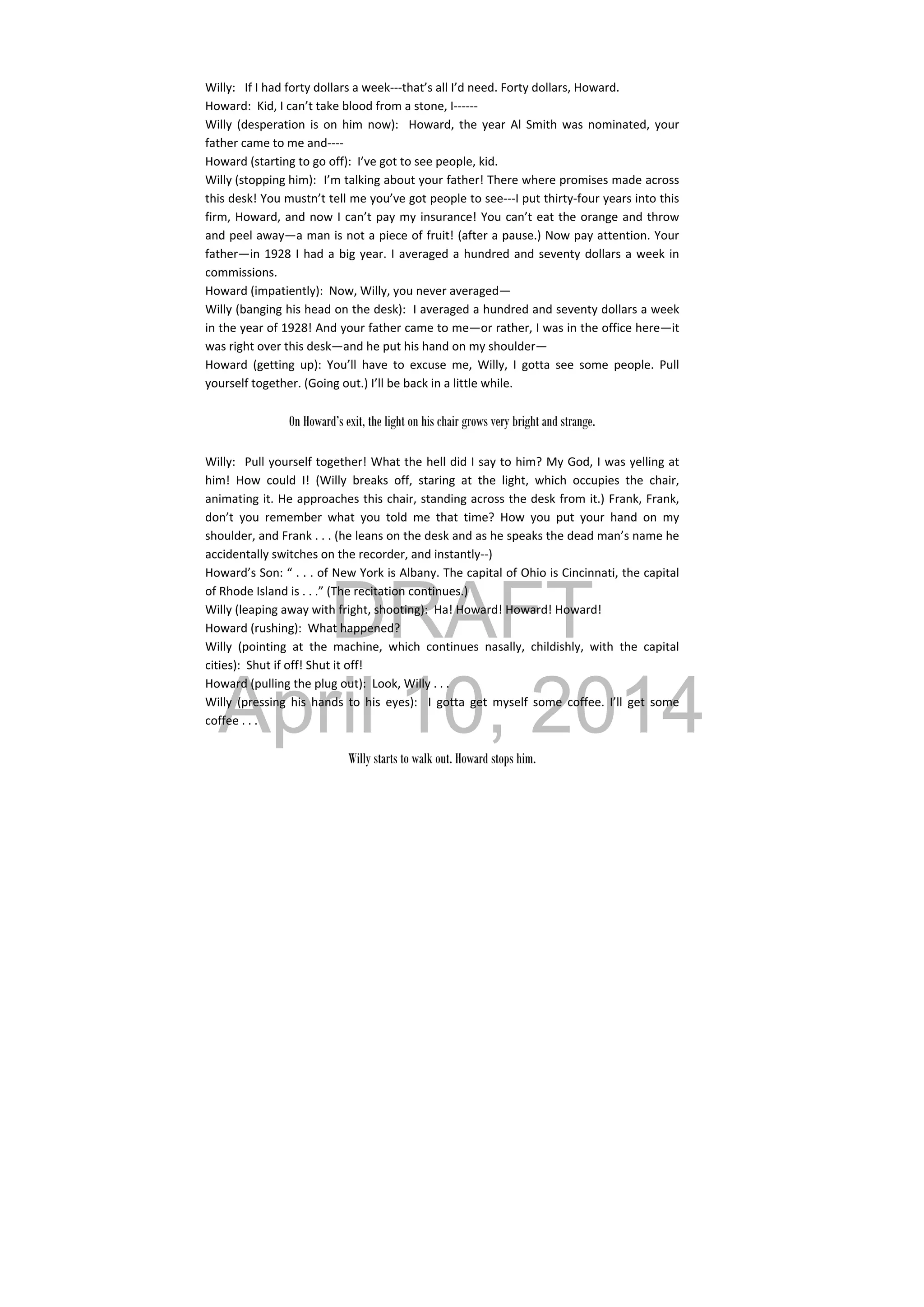 DRAFT
April 10, 2014
Willy:  If I had forty dollars a week‐‐‐that’s all I’d need. Forty dollars, Howard. 
Howard:  Kid, I can’t take blood from a stone, I‐‐‐‐‐‐ 
Willy  (desperation  is  on  him  now):    Howard, the  year  Al Smith  was  nominated,  your 
father came to me and‐‐‐‐ 
Howard (starting to go off):  I’ve got to see people, kid. 
Willy (stopping him):  I’m talking about your father! There where promises made across 
this desk! You mustn’t tell me you’ve got people to see‐‐‐I put thirty‐four years into this 
firm, Howard, and now I can’t pay my insurance! You can’t eat the orange and throw 
and peel away—a man is not a piece of fruit! (after a pause.) Now pay attention. Your 
father—in 1928 I had a big year. I averaged a hundred and seventy dollars a week in 
commissions. 
Howard (impatiently):  Now, Willy, you never averaged— 
Willy (banging his head on the desk):  I averaged a hundred and seventy dollars a week 
in the year of 1928! And your father came to me—or rather, I was in the office here—it 
was right over this desk—and he put his hand on my shoulder— 
Howard  (getting  up):  You’ll  have  to  excuse  me,  Willy,  I  gotta  see  some  people.  Pull 
yourself together. (Going out.) I’ll be back in a little while. 
 
On Howard’s exit, the light on his chair grows very bright and strange.
Willy:  Pull yourself together! What the hell did I say to him? My God, I was yelling at 
him!  How  could  I!  (Willy  breaks  off,  staring  at  the  light,  which  occupies  the  chair, 
animating it. He approaches this chair, standing across the desk from it.) Frank, Frank, 
don’t  you  remember  what  you  told  me  that  time?  How  you  put  your  hand  on  my 
shoulder, and Frank . . . (he leans on the desk and as he speaks the dead man’s name he 
accidentally switches on the recorder, and instantly‐‐) 
Howard’s Son: “ . . . of New York is Albany. The capital of Ohio is Cincinnati, the capital 
of Rhode Island is . . .” (The recitation continues.) 
Willy (leaping away with fright, shooting):  Ha! Howard! Howard! Howard! 
Howard (rushing):  What happened? 
Willy  (pointing  at  the  machine,  which  continues  nasally,  childishly,  with  the  capital 
cities):  Shut if off! Shut it off! 
Howard (pulling the plug out):  Look, Willy . . . 
Willy  (pressing  his  hands  to  his  eyes):    I  gotta  get  myself  some  coffee.  I’ll  get  some 
coffee . . . 
 
Willy starts to walk out. Howard stops him.
 