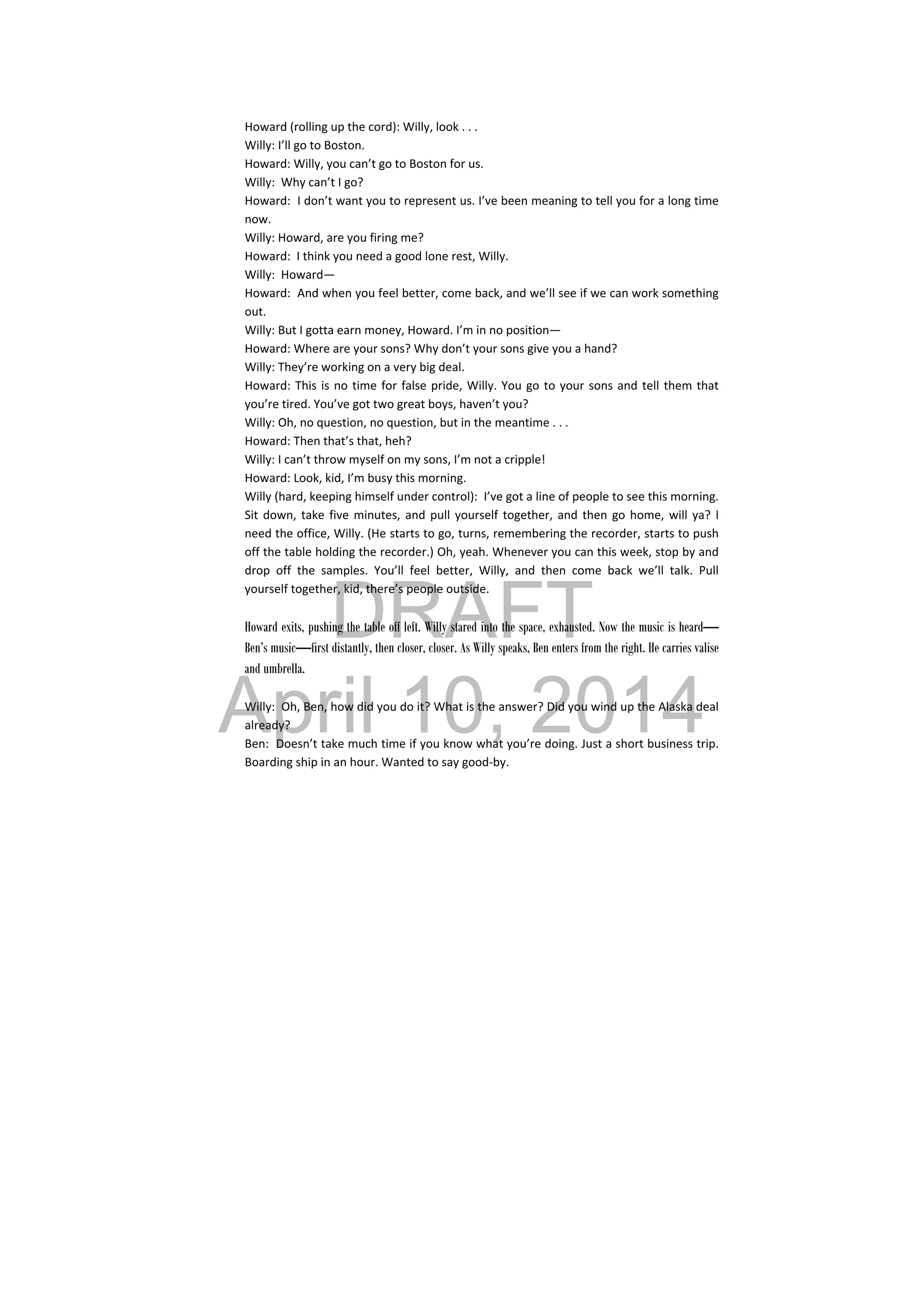 DRAFT
April 10, 2014
 
Howard (rolling up the cord): Willy, look . . . 
Willy: I’ll go to Boston. 
Howard: Willy, you can’t go to Boston for us. 
Willy:  Why can’t I go? 
Howard:  I don’t want you to represent us. I’ve been meaning to tell you for a long time 
now. 
Willy: Howard, are you firing me? 
Howard:  I think you need a good lone rest, Willy. 
Willy:  Howard— 
Howard:  And when you feel better, come back, and we’ll see if we can work something 
out. 
Willy: But I gotta earn money, Howard. I’m in no position— 
Howard: Where are your sons? Why don’t your sons give you a hand? 
Willy: They’re working on a very big deal. 
Howard: This is no time for false pride, Willy. You go to your sons and tell them that 
you’re tired. You’ve got two great boys, haven’t you? 
Willy: Oh, no question, no question, but in the meantime . . . 
Howard: Then that’s that, heh? 
Willy: I can’t throw myself on my sons, I’m not a cripple! 
Howard: Look, kid, I’m busy this morning. 
Willy (hard, keeping himself under control):  I’ve got a line of people to see this morning. 
Sit down, take five minutes, and pull yourself together, and then go home, will ya? I 
need the office, Willy. (He starts to go, turns, remembering the recorder, starts to push 
off the table holding the recorder.) Oh, yeah. Whenever you can this week, stop by and 
drop  off  the  samples.  You’ll  feel  better,  Willy,  and  then  come  back  we’ll  talk.  Pull 
yourself together, kid, there’s people outside. 
 
Howard exits, pushing the table off left. Willy stared into the space, exhausted. Now the music is heard—
Ben’s music—first distantly, then closer, closer. As Willy speaks, Ben enters from the right. He carries valise
and umbrella.
 
Willy:  Oh, Ben, how did you do it? What is the answer? Did you wind up the Alaska deal 
already? 
Ben:  Doesn’t take much time if you know what you’re doing. Just a short business trip. 
Boarding ship in an hour. Wanted to say good‐by. 
 