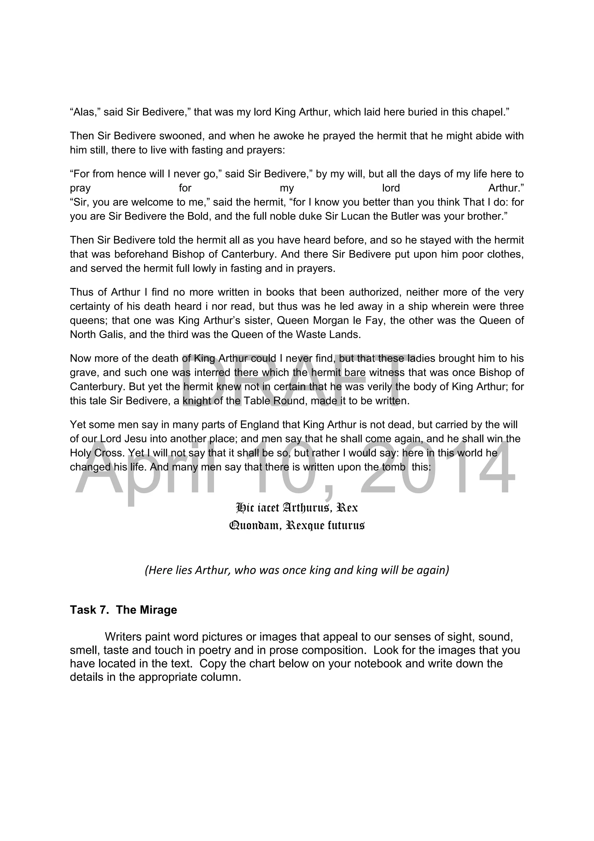 DRAFT
April 10, 2014
“Alas,” said Sir Bedivere,” that was my lord King Arthur, which laid here buried in this chapel.”
Then Sir Bedivere swooned, and when he awoke he prayed the hermit that he might abide with
him still, there to live with fasting and prayers:
“For from hence will I never go,” said Sir Bedivere,” by my will, but all the days of my life here to
pray for my lord Arthur.”
“Sir, you are welcome to me,” said the hermit, “for I know you better than you think That I do: for
you are Sir Bedivere the Bold, and the full noble duke Sir Lucan the Butler was your brother.”
Then Sir Bedivere told the hermit all as you have heard before, and so he stayed with the hermit
that was beforehand Bishop of Canterbury. And there Sir Bedivere put upon him poor clothes,
and served the hermit full lowly in fasting and in prayers.
Thus of Arthur I find no more written in books that been authorized, neither more of the very
certainty of his death heard i nor read, but thus was he led away in a ship wherein were three
queens; that one was King Arthur’s sister, Queen Morgan le Fay, the other was the Queen of
North Galis, and the third was the Queen of the Waste Lands.
Now more of the death of King Arthur could I never find, but that these ladies brought him to his
grave, and such one was interred there which the hermit bare witness that was once Bishop of
Canterbury. But yet the hermit knew not in certain that he was verily the body of King Arthur; for
this tale Sir Bedivere, a knight of the Table Round, made it to be written.
Yet some men say in many parts of England that King Arthur is not dead, but carried by the will
of our Lord Jesu into another place; and men say that he shall come again, and he shall win the
Holy Cross. Yet I will not say that it shall be so, but rather I would say: here in this world he
changed his life. And many men say that there is written upon the tomb this:
Hic iacet Arthurus, Rex
Quondam, Rexque futurus
(Here lies Arthur, who was once king and king will be again) 
Task 7. The Mirage
Writers paint word pictures or images that appeal to our senses of sight, sound,
smell, taste and touch in poetry and in prose composition. Look for the images that you
have located in the text. Copy the chart below on your notebook and write down the
details in the appropriate column.
 